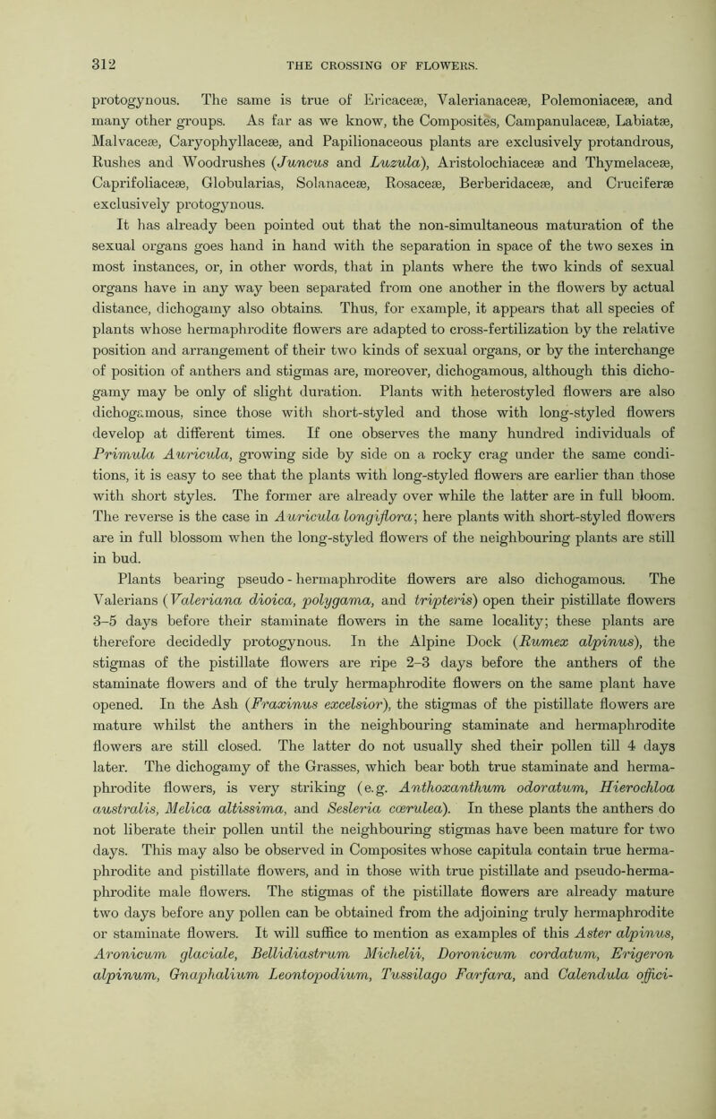 protogynous. The same is true of Ericaceae, Valerianaceae, Polemoniacese, and many other groups. As far as we know, the Composites, Campanulacese, Labiatae, Malvaceae, Caryophyllaceae, and Papilionaceous plants are exclusively protandrous, Rushes and Woodrushes (Juncus and Luzula), Aristolochiaceae and Thymelaceae, Caprifoliacese, Globularias, Solanaceae, Rosaceae, Berheridaceae, and Cruciferae exclusively protogynous. It has already been pointed out that the non-simultaneous maturation of the sexual organs goes hand in hand with the separation in space of the two sexes in most instances, or, in other words, that in plants where the two kinds of sexual organs have in any way been separated from one another in the flowers by actual distance, dichogamy also obtains. Thus, for example, it appears that all species of plants whose hermaphrodite flowers are adapted to cross-fertilization by the relative position and arrangement of their two kinds of sexual organs, or by the interchange of position of anthers and stigmas are, moreover, dichogamous, although this dicho- gamy may be only of slight duration. Plants with heterostyled flowers are also dichogamous, since those with short-styled and those with long-styled flowers develop at different times. If one observes the many hundred individuals of Primula Auricula, growing side by side on a rocky crag under the same condi- tions, it is easy to see that the plants with long-styled flowers are earlier than those with short styles. The former are already over while the latter are in full bloom. The reverse is the case in Auricula longifiora’, here plants with short-styled flowers are in full blossom when the long-styled flowers of the neighbouring plants are still in bud. Plants bearing pseudo - hermaphrodite flowers are also dichogamous. The Valerians (Valeriana dioica, polygama, and tri/pteris) open their pistillate flowers 3-5 days before their staminate flowers in the same locality; these plants are therefore decidedly protogynous. In the Alpine Dock (Rumex alpinus), the stigmas of the pistillate flowers are ripe 2-3 days before the anthers of the staminate flowers and of the truly hermaphrodite flowers on the same plant have opened. In the Ash (Fraxinus excelsior), the stigmas of the pistillate flowers are mature whilst the anthers in the neighbouring staminate and hermaphrodite flowers are still closed. The latter do not usually shed their pollen till 4 days later. The dichogamy of the Grasses, which bear both true staminate and herma- phrodite flowers, is very striking (e.g. Anthoxanthum odoratum, Hierochloa australis, Melica altissima, and Sesleria coerulea). In these plants the anthers do not liberate their pollen until the neighbouring stigmas have been mature for two days. This may also be observed in Composites whose capitula contain true herma- phrodite and pistillate flowers, and in those with true pistillate and pseudo-herma- phrodite male flowers. The stigmas of the pistillate flowers are already mature two days before any pollen can be obtained from the adjoining truly hermaphrodite or staminate flowers. It will suffice to mention as examples of this Aster alpinus, Aronicum glaciate, Bellidiastrum Michelii, Doronicum cordatum, Erigeron alpinum, Gnaphalium Leontopodium, Tussilago Farfara, and Calendula offici-