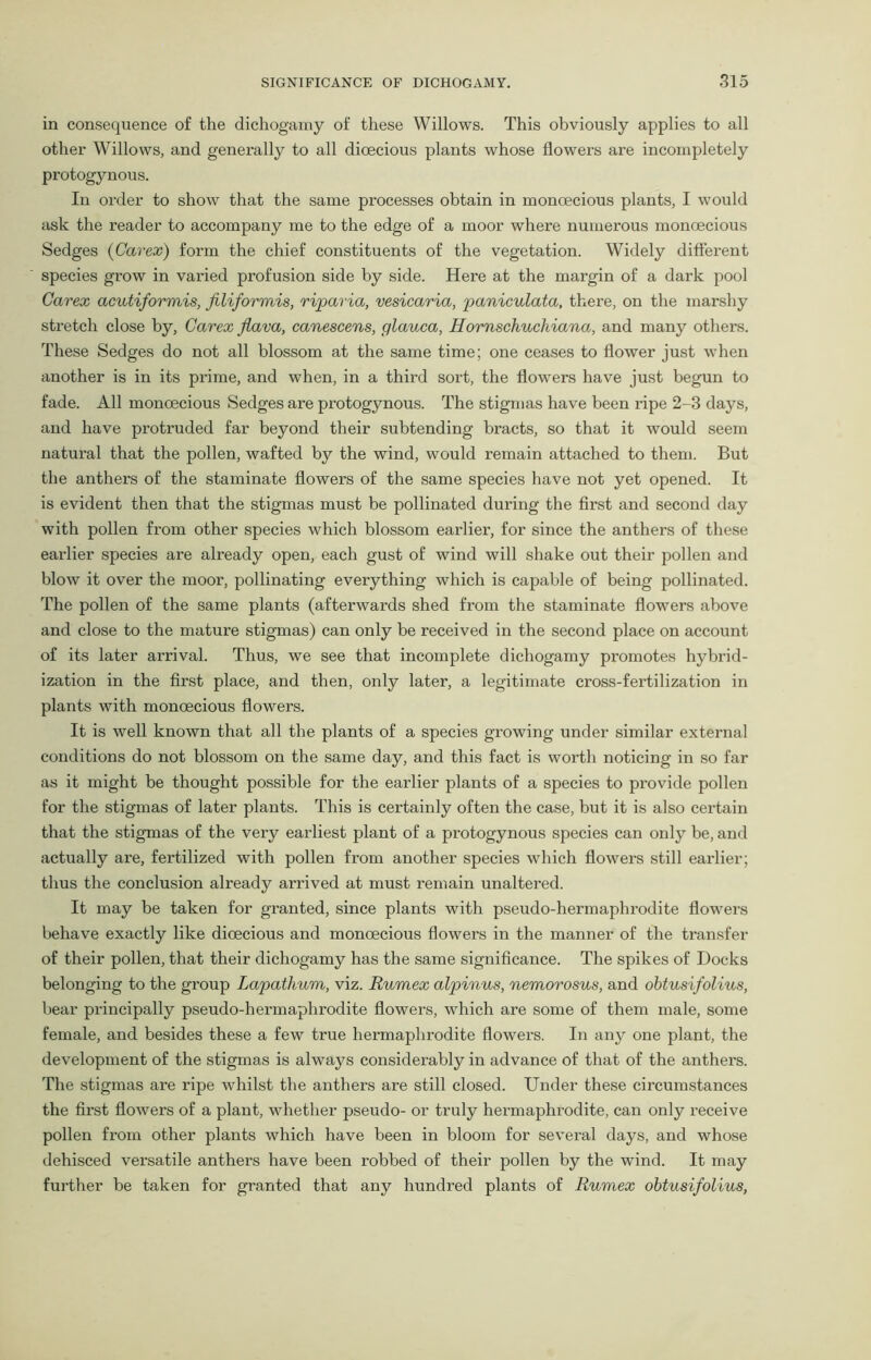 in consequence of the dichogamy of these Willows. This obviously applies to all other Willows, and generally to all dioecious plants whose flowers are incompletely protogynous. In order to show that the same processes obtain in monoecious plants, I would ask the reader to accompany me to the edge of a moor where numerous monoecious Sedges (Carex) form the chief constituents of the vegetation. Widely different species grow in varied profusion side by side. Here at the margin of a dark pool Carex acutiformis, filiformis, riparia, vesicaria, paniculata, there, on the marshy stretch close by, Carex Jlava, canescens, glauca, Hornschuchiana, and many others. These Sedges do not all blossom at the same time; one ceases to flower just when another is in its prime, and when, in a third sort, the flowers have just begun to fade. All monoecious Sedges are protogynous. The stigmas have been ripe 2-3 days, and have protruded far beyond their subtending bracts, so that it would seem natural that the pollen, wafted by the wind, would remain attached to them. But the anthers of the staminate flowers of the same species have not yet opened. It is evident then that the stigmas must be pollinated during the first and second day with pollen from other species which blossom earlier, for since the anthers of these earlier species are already open, each gust of wind will shake out their pollen and blow it over the moor, pollinating everything which is capable of being pollinated. The pollen of the same plants (afterwards shed from the staminate flowers above and close to the mature stigmas) can only be received in the second place on account of its later arrival. Thus, we see that incomplete dichogamy promotes hybrid- ization in the first place, and then, only later, a legitimate cross-fertilization in plants with monoecious flowers. It is well known that all the plants of a species growing under similar external conditions do not blossom on the same day, and this fact is worth noticing in so far as it might be thought possible for the earlier plants of a species to provide pollen for the stigmas of later plants. This is certainly often the case, but it is also certain that the stigmas of the very earliest plant of a protogynous species can only be, and actually are, fertilized with pollen from another species which flowers still earlier; thus the conclusion already arrived at must remain unaltered. It may be taken for granted, since plants with pseudo-hermaphrodite flowers behave exactly like dioecious and monoecious flowers in the manner of the transfer of their pollen, that their dichogamy has the same significance. The spikes of Docks belonging to the group Lapathum, viz. Rumex alpinus, nemorosus, and obtusifolius, bear principally pseudo-hermaphrodite flowers, which are some of them male, some female, and besides these a few true hermaphrodite flowers. In any one plant, the development of the stigmas is always considerably in advance of that of the anthers. The stigmas are ripe whilst the anthers are still closed. Under these circumstances the first flowers of a plant, whether pseudo- or truly hermaphrodite, can only receive pollen Horn other plants which have been in bloom for several days, and whose dehisced versatile anthers have been robbed of their pollen by the wind. It may further be taken for granted that any hundred plants of Rumex obtusifolius,