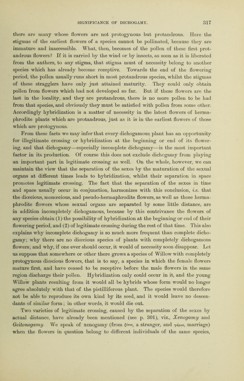 there are many whose flowers are not protogynous but protandrous. Here the stigmas of the earliest flowers of a species cannot be pollinated, because they are immature and inaccessible. What, then, becomes of the pollen of these first prot- androus flowers ? If it is carried by the wind or by insects, as soon as it is liberated from the anthers, to any stigma, that stigma must of necessity belong to another species which has already become receptive. Towards the end of the flowering period, the pollen usually runs short in most protandrous species, whilst the stigmas of these stragglers have only just attained maturity. They could only obtain pollen from flowers which had not developed so far. But if these flowers are the last in the locality, and they are protandrous, there is no more pollen to be had from that species, and obviously they must be satisfied with pollen from some other. Accordingly hybridization is a matter of necessity in the latest flowers of herma- phrodite plants which are protandrous, just as it is in the earliest flowers of those which are protogynous. From these facts we may infer that every dichogamous plant has an opportunity for illegitimate crossing or hybridization at the beginning or end of its flower- ing, and that dichogamy—especially incomplete dichogamy—is the most important factor in its production. Of course this does not exclude dichogamy from playing an important part in legitimate crossing as well. On the whole, however, we can maintain the view that the separation of the sexes by the maturation of the sexual organs at different times leads to hybridization, whilst their separation in space promotes legitimate crossing. The fact that the separation of the sexes in time and space usually occur in conjunction, harmonizes with this conclusion, i.e. that the dioecious, monoecious, and pseudo-hermaphrodite flowers, as well as those herma- phrodite flowers whose sexual organs are separated by some little distance, are in addition incompletely dichogamous, because by this contrivance the flowers of any species obtain (1) the possibility of hybridization at the beginning or end of their flowering period, and (2) of legitimate crossing during the rest of that time. This also explains why incomplete dichogamy is so much more frequent than complete dicho- gamy; why there are no dioecious species of plants with completely dichogamous flowers; and why, if one ever should occur, it would of necessity soon disappear. Let us suppose that somewhere or other there grows a species of Willow with completely protogynous dioecious flowers, that is to say, a species in which the female flowers mature first, and have ceased to be receptive before the male flowers in the same region discharge their pollen. Hybridization only could occur in it, and the young Willow plants resulting from it would all be hybrids whose form would no longer agree absolutely with that of the pistilliferous plant. The species would therefore not be able to reproduce its own kind by its seed, and it would leave no descen- dants of similar form; in other words, it would die out. Two varieties of legitimate crossing, caused by the separation of the sexes by actual distance, have already been mentioned (see p. 301), viz., Xenogamy and Geitonogamy. We speak of xenogamy (from f^os, a stranger, and yd/xos, marriage) when the flowers in question belong to different individuals of the same species,