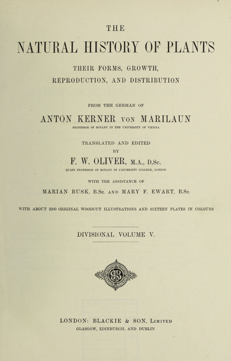 THE NATURAL HISTORY OF PLANTS THEIR FORMS, GROWTH, REPRODUCTION, AND DISTRIBUTION FKOM THE GERMAN OF ANTON KEENER von MARILAUN PROFESSOR OF BOTANY IN THE UNIVERSITY OF VIENNA TRANSLATED AND EDITED BY F. W. OLIVER, M.A., D.sc. QUAIN PROFESSOR OF BOTANY IN UNIVERSITY COLLEGE, LONDON WITH THE ASSISTANCE OF MARIAN BUSK, B.Sc. and MARY F. EWART, B.Sc. WITH ABOUT 2000 ORIGINAL WOODCUT ILLUSTRATIONS AND SIXTEEN PLATES IN COLOURS DIVISIONAL VOLUME V. LONDON: BLACKIE & SON, Limited GLASGOW, EDINBURGH, AND DUBLIN