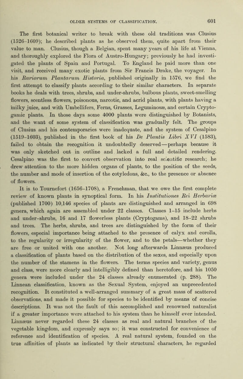 The first botanical writer to break with these old traditions was Clusius (1526-1609); he described plants as he observed them, quite apart from their value to man. Clusius, though a Belgian, spent many years of his life at Vienna, and thoroughly explored the Flora of Austro-Hungary; previously he had investi- gated the plants of Spain and Portugal. To England he paid more than one visit, and received many exotic plants from Sir Francis Drake, the voyager. In his Rariorum Plantarum Historia, published originally in 1576, we find the first attempt to classify plants according to their similar characters. In separate books he deals with trees, shrubs, and under-shrubs, bulbous plants, sweet-smelling flowers, scentless flowers, poisonous, narcotic, and acrid plants, with plants having a milky juice, and with Umbellifers, Ferns, Grasses, Leguminosse, and certain Crypto- gamic plants. In those days some 4000 plants were distinguished by Botanists, and the want of some system of classification was gradually felt. The groups of Clusius and his contemporaries were inadequate, and the system of Cesalpino (1519-1603), published in the first book of his De Plantis Libri XVI (1583), failed to obtain the recognition it undoubtedly deserved—perhaps because it was only sketched out in outline and lacked a full and detailed rendering. Cesalpino was the first to convert observation into real scientific research; he drew attention to the more hidden organs of plants, to the position of the seeds, the number and mode of insertion of the cotyledons, &c., to the presence or absence of flowers. It is to Tournefort (1656-1708), a Frenchman, that we owe the first complete review of known plants in synoptical form. In his Institutiones Rei Herbarice (published 1700) 10,146 species of plants are distinguished and arranged in 698 genera, which again are assembled under 22 classes. Classes 1-15 include herbs and under-shrubs, 16 and 17 flowerless plants (Cryptogams), and 18-22 shrubs and trees. The herbs, shrubs, and trees are distinguished by the form of their flowers, especial importance being attached to the presence of calyx and corolla, to the regularity or irregularity of the flower, and to the petals—whether they are free or united with one another. Not long afterwards Linnaeus produced a classification of plants based on the distribution of the sexes, and especially upon the number of the stamens in the flowers. The terms species and variety, genus and class, were more clearly and intelligibly defined than heretofore, and his 1050 genera were included under the 24 classes already enumerated (p. 288). The Linnean classification, known as the Sexual System, enjoyed an unprecedented recognition. It constituted a well-arranged summary of a great mass of scattered observations, and made it possible for species to be identified by means of concise descriptions. It was not the fault of this accomplished and renowned naturalist if a greater importance were attached to his system than he himself ever intended. Linnaeus never regarded these 24 classes as real and natural branches of the vegetable kingdom, and expressly says so; it was constructed for convenience of reference and identification of species. A real natural system, founded on the true aflfinities of plants as indicated by their structural characters, he regarded