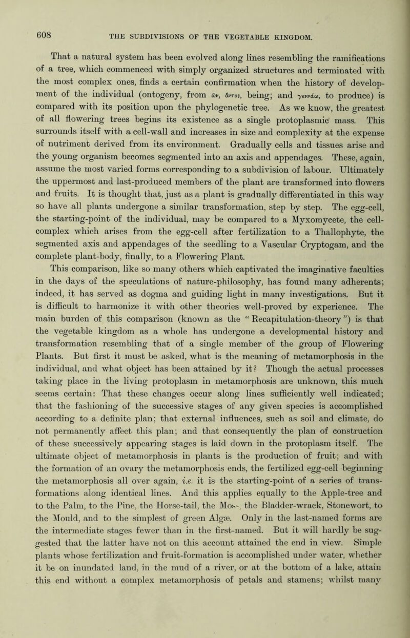 That a natural system has been evolved along lines resembling the ramifications of a tree, which commenced with simply organized structures and terminated with the most complex ones, finds a certain confirmation when the history of develop- ment of the individual (ontogeny, from &«, 6vTOi, being; and yewdoi, to produce) is compared with its position upon the phylogenetic tree. As we know, the greatest of all flowering trees begins its existence as a single protoplasmic mass. This surrounds itself with a cell-wall and increases in size and complexity at the expense of nutriment derived from its environment. Gradually cells and tissues arise and the young organism becomes segmented into an axis and appendages. These, again, assume the most varied forms corresponding to a subdivision of labour. Ultimately the uppermost and last-produced members of the plant are transformed into flowers and fruits. It is thought that, just as a plant is gradually diflerentiated in this way so have all plants undergone a similar transformation, step by step. The egg-cell, the starting-point of the individual, may be compared to a Myxomycete, the cell- complex which arises from the egg-cell after fertilization to a Thallophyte, the segmented axis and appendages of the seedling to a Vascular Cryptogam, and the complete plant-body, finally, to a Flowering Plant. This comparison, like so many others which captivated the imaginative faculties in the days of the speculations of nature-philosophy, has found many adherents; indeed, it has served as dogma and guiding light in many investigations. But it is difficult to harmonize it with other theories well-proved by experience. The main burden of this comparison (known as the “ Recapitulation-theory ”) is that the vegetable kingdom as a whole has undergone a developmental history and transformation resembling that of a single member of the group of Flowering Plants. But first it must be asked, what is the meaning of metamorphosis in the individual, and what object has been attained by it? Though the actual processes taking place in the living protoplasm in metamorphosis are unknown, this much seems certain: That these changes occur along lines sufficiently well indicated; that the fashioning of the successive stages of any given species is accomplished according to a definite plan; that external influences, such as soil and climate, do not permanently affect this plan; and that consequently the plan of construction of these successively appearing stages is laid down in the protoplasm itself. The ultimate object of metamorphosis in plants is the production of fruit; and with the formation of an ovary the metamorphosis ends, the fertilized egg-cell beginning the metamorphosis all over again, i.e. it is the starting-point of a series of trans- formations along identical lines. And this applies equally to the Apple-tree and to the Palm, to the Pine, the Horse-tail, the Mos-, the Bladder-wrack. Stone wort, to the Mould, and to the simplest of green Algae. Only in the last-named forms are the intermediate stages fewer than in the first-named. But it will hardly be sug- gested that the latter have not on this account attained the end in view. Simple plants whose fertilization and fruit-formation is accomplished under water, whether it be on inundated land, in the mud of a river, or at the bottom of a lake, attain this end without a complex metamorphosis of petals and stamens; whilst many