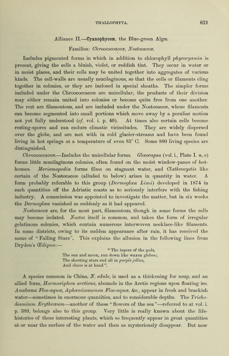 Alliance II.—Cyanophyceae, the Blue-green Algae. Families: Ghroococcacece, Nostocacece. Includes pigmented forms in which in addition to chlorophyll phycocyanin is present, giving the cells a bluish, violet, or reddish tint. They occur in water or in moist places, and their cells may be united together into aggregates of various kinds. The cell-walls are usually mucilaginous, so that the cells or filaments cling together in colonies, or they are inclosed in special sheaths. The simpler forms included under the Chroococcaceae are unicellular; the products of their division may either remain united into colonies or become quite free from one another. The rest are filamentous, and are included under the Nostocaceae, whose filaments can become segmented into small portions which move away by a peculiar motion not yet fully understood (c/. vol. i. p. 40). At times also certain cells become resting-spores and can endure climatic vicissitudes. They are widely dispersed over the globe, and are met with in cold glacier-streams and have been found living in hot springs at a temperature of even 85° 0. Some 800 living species are distinguished. Ghroococcacece.—Includes the unicellular forms. Gloeocapsa (vol. i., Plate I. n, o) forms little mucilaginous colonies, often found on the moist window-panes of hot- houses. Merismopedia forms films on stagnant water, and Glathrocystis like certain of the Nostocaceae (alluded to below) arises in quantity in water. A form probably referable to this group (Dermogloea Limi) developed in 1874 in such quantities off the Adriatic coasts as to seriously interfere with the fishing industry. A commission was appointed to investigate the matter, but in six weeks the Dermogloea vanished as suddenly as it had appeared. Xostocacece are, for the most part, filamentous, though in some forms the cells may become isolated. Nostoc itself is common, and takes the form of irregular gelatinous colonies, which contain numerous interwoven necklace-like filaments. In some districts, owing to its sudden appearance after rain, it has received the name of “ Falling Stars”. This explains the allusion in the following lines from Dryden’s CEdipus:— “ The tapers of the gods. The sun and moon, run down like waxen globes; The shooting stars end all in purple jellies, And chaos is at hand ”. A species common in China, N. edule, is used as a thickening for soup, and an allied form, Hormosiphon arcticus, abounds in the Arctic regions upon floating ice. Anabcena Flos-aquce, Aphanizomenon Flos-aquce, (fee., appear in fresh and brackish water—sometimes in enormous quantities, and to considerable depths. The Tricho- desmium Erythroeum—another of these “ flowers of the sea ”—referred to at vol. i. p. 389, belongs also to this group. Very little is really known about the life- histories of these interesting plants, which so frequently appear in great quantities at or near the surface of the water and then as mysteriously disappear. But now