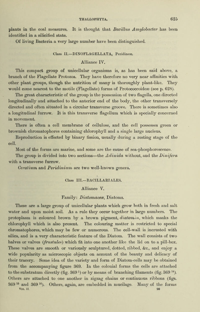 plants in the coal measures. It is thought that Bacillus Amylobacter has been identified in a silicified state. Of living Bacteria a very large number have been distinguished. Class II.—DINOFLAGELLATA, Peridinese. Alliance IV. This compact group of unicellular organisms is, as has been said above, a branch of the Flagellate Protozoa. They have therefore no very near affinities with other plant groups, though the nutrition of many is thoroughly plant-like. They would come nearest to the motile (Flagellate) forms of Protococcoideae (see p. 628). The great characteristic of the group is the possession of two flagella, one directed longitudinally and attached to the anterior end of the body, the other transversely directed and often situated in a circular transverse groove. There is sometimes also a longitudinal furrow. It is this transverse flagellum which is specially concerned in movement. There is often a cell membrane of cellulose, and the cell possesses green or brownish chromatophores containing chlorophyll and a single large nucleus. Reproduction is effected by binary fission, usually during a resting stage of the cell. !Most of the forms are marine, and some are the cause of sea-phosphorescence. The group is divided into two sections—the Adinida without, and the Dinifera, with a transverse furrow. Cemtium and Peridinium are two well-known genera. Class III.—BACILLARI ALES. Alliance V. Family: Diatomacece, Diatoms. These are a large group of unicellular plants which grow both in fresh and salt water and upon moist soil. As a rule they occur together in large numbers. The protoplasm is coloured brown by a brown pigment, diatomln, which masks the chlorophyll which is also present. The colouring matter is restricted to special chromatophores, which may be few or numerous. The cell-wall is incrusted with silica, and is a very characteristic feature of the Diatom. The wall consists of two halves or valves (frustules) which fit into one another like the lid on to a pill-box. These valves are smooth or variously sculptured, dotted, ribbed, &c., and enjoy a wide popularity as microscopic objects on account of the beauty and delicacy of their tracery. Some idea of the variety and form of Diatom-cells may be obtained from the accompanying figure 369. In the colonial forms the cells are attached to the substratum directly (fig. 369 ^) or by means of branching filaments (fig. 369 ^^). Others are attached to one another in zigzag chains or continuous ribbons (figs. 369 and 369 ^®). Others, again, are embedded in mucilage. Many of the forms VoL. II 90