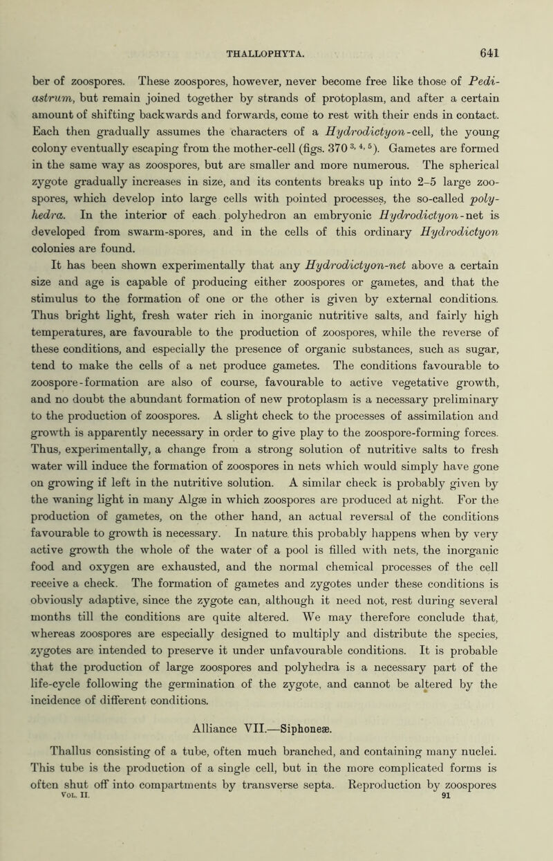 ber of zoospores. These zoospores, however, never become free like those of Pedi- astrum, but remain joined together by strands of protoplasm, and after a certain amount of shifting backwards and forwards, come to rest with their ends in contact. Each then gradually assumes the characters of a Hydrodictyon-cell, the young colony eventually escaping from the mother-cell (figs. 370 ®). Gametes are formed in the same way as zoospores, but are smaller and more numerous. The spherical zygote gradually increases in size, and its contents breaks up into 2-5 large zoo- spores, which develop into large cells with pointed processes, the so-called poly- hedra. In the interior of each polyhedron an embryonic Hydrodicty on-net is developed from swarm-spores, and in the cells of this ordinary Hydrodictyon colonies are found. It has been shown experimentally that any Hydrodicty on-net above a certain size and age is capable of producing either zoospores or gametes, and that the stimulus to the formation of one or the other is given by external conditions. Thus bright light, fresh water rich in inorganic nutritive salts, and fairly high temperatures, are favourable to the production of zoospores, while the reverse of these conditions, and especially the presence of organic substances, such as sugar, tend to make the cells of a net produce gametes. The conditions favourable to zoospore - formation are also of course, favourable to active vegetative growth, and no doubt the abundant formation of new protoplasm is a necessary preliminary to the production of zoospores. A slight check to the processes of assimilation and growth is apparently necessary in order to give play to the zoospore-forming forces. Thus, experimentally, a change from a strong solution of nutritive salts to fresh water will induce the formation of zoospores in nets which would simply have gone on growing if left in the nutritive solution. A similar check is probably given by the waning light in many Algae in which zoospores are produced at night. For the production of gametes, on the other hand, an actual reversal of the conditions favourable to growth is necessary. In nature, this probably happens when by very active growth the whole of the water of a pool is filled with nets, the inorganic food and oxygen are exhausted, and the normal chemical processes of the cell receive a check. The formation of gametes and zygotes under these conditions is obviously adaptive, since the zygote can, although it need not, rest during several months till the conditions are quite altered. We may therefore conclude that, whereas zoospoi-es are especially designed to multiply and distribute the species, zygotes are intended to preserve it under unfavourable conditions. It is probable that the production of large zoospores and polyhedra is a necessary part of the life-cycle following the germination of the zygote, and cannot be altered by the incidence of different conditions. Alliance VII.—SiphoneaB. Thallus consisting of a tube, often much branched, and containing many nuclei. This tube is the production of a single cell, but in the more complicated forms is often shut off into compartments by transverse septa. Reproduction by zoospores VOL. II. 91