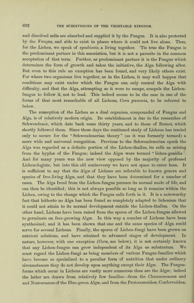 and dissolved salts are absorbed and supplied it by the Fungus. It is also protected by the Fungus, and able to exist in places where it could not live alone. Thus, for the Lichen, we speak of symbiosis, a living together. ’Tis true the Fungus is the predominant partner in this association, but it is not a parasite in the common acceptation of that term. Further, as predominant partner it is the Fungus which determines the form of growth and takes the initiative, the Alga following after. But even to this rule an exception has been found, and very likely others exist. For where two organisms live together, as in the Lichen, it may well happen that conditions may exist under which the Fungus can only control the Alga with difficulty, and that the Alga, attempting as it were to escape, compels the Lichen- fungus to follow it, not to lead. This indeed seems to be the case in one of the forms of that most remarkable of all Lichens, Cora pavonia, to be referred to below. The conception of the Lichen as a dual organism, compounded of Fungus and Alga, is of relatively modern origin. Its establishment is due to the researches of Schwendener, which date back some thirty years, and to those of Bornet, which shortly followed them. Since those days the continued study of Lichens has tended only to secure for the “ Schwendenerian theory ” (as it was formerly termed) a more wide and universal recognition. Previous to the Schwendenerian epoch the Alga was regarded as a definite portion of the Lichen-thallus, its cells as arising from the hyphse of the Fungus; indeed the Algae were termed “ lichen-gonidia ”. And for many years was the new view opposed by the majority of professed Lichenologists; but into this old controversy we have not space to enter here. It is sufficient to say that the Algae of Lichens are referable to known genera and species of free-living Algae, and that they have been determined for a number of cases. The Alga freed from the Lichen-fungus pursues its normal mode of life, and can then be identified; this is not always possible so long as it remains within the Lichen, owing to the change which the Fungus calls forth in it. It is a noteworthy fact that hitherto no Alga has been found so completely adapted to lichenism that it could not attain to its normal development outside the Lichen-thallus. On the other hand. Lichens have been raised from the spores of the Lichen-fungus allowed to germinate on free-growing Algrn. In this way a number of Lichens have been synthesized; and it has been shown that one and the same species of Alga could serve for several Lichens. Finally, the spores of Lichen-fungi have been grown on nutrient solutions, and have attained to advanced stages of development. In nature, however, with one exception {Cora, see below), it is not certainly known that any Lichen-fungus can grow independent of its Alga as substratum. We must regard the Lichen-fungi as being members of various Fungus-families which have become so specialized to a peculiar form of nutrition that under ordinary circumstances they do not develop upon anything except their Algje. The Fungus- forms which occur in Lichens are vastly more numerous than are the Algae; indeed the latter are drawn from relatively few families—from the Chroococcaceae and and Nostoccaceae of the Blue-green Algae, and from the Protococcoideae, Confervoideae,