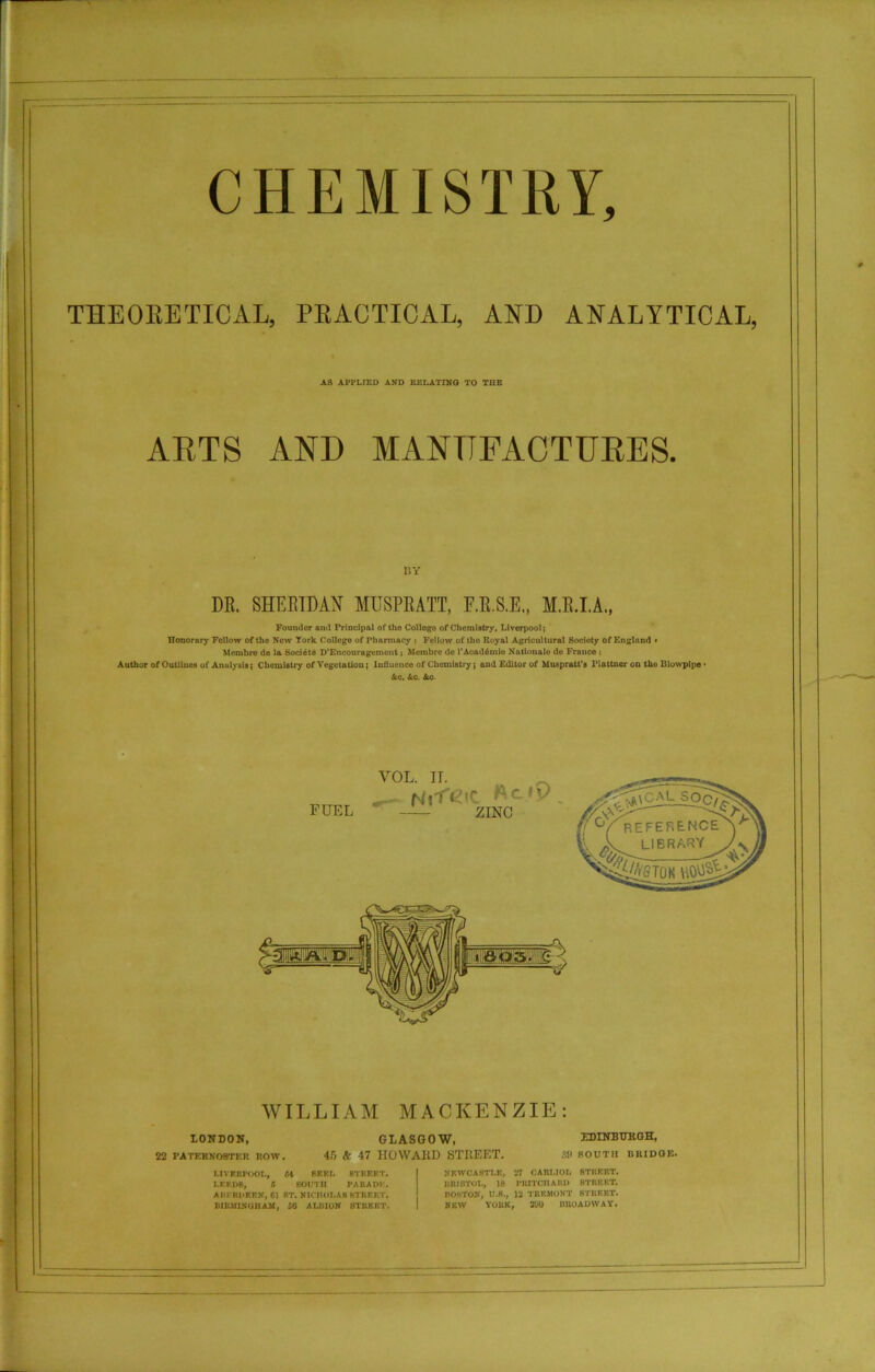 CHEMISTRY, THEORETICAL, PRACTICAL, AND ANALYTICAL, AS APPLIED AND RELATING TO THE ARTS AND MANUFACTURES. BY DR. SHERIDAN MUSPRATT, F.B.S.E., M.R.I.A., Founder and Principal of tho College of Chemistry, Liverpool; Honorary Fellow of the Now York College of Pharmacy j Fellow of tho Royal Agricultural Society of England » Mcmbro de la Society D'Encouragetnont; Membre de l'Acad6mie Nationale de France ; Autlior of Outlines of Analysis; Chemistry of Vegetation; Influence of Chemistry; and Editor of Muspratt’s Plattner on tho Blowpipe • &c. Ac. Ac- WILLIAM MACKENZIE: LONDON, GLASGOW, 22 paternoster row. 45 & 47 HOWARD STREET. EDINBURGH, 89 SOUTH BRIDGE. LIVERPOOL, 54 SEEL STREET. LEEDS, 5 SOUTH PARADE. ABERDEEN, Cl ST. NICHOLAS STREET. BIRMINGHAM, 50 ALBION STREET. NEWCASTLE, 27 CARI.IOL STREET. BRISTOL, 18 PRITCHARD STREET. BOSTON, U.B., 12 TREMONT STREET. new York, sao broadway.