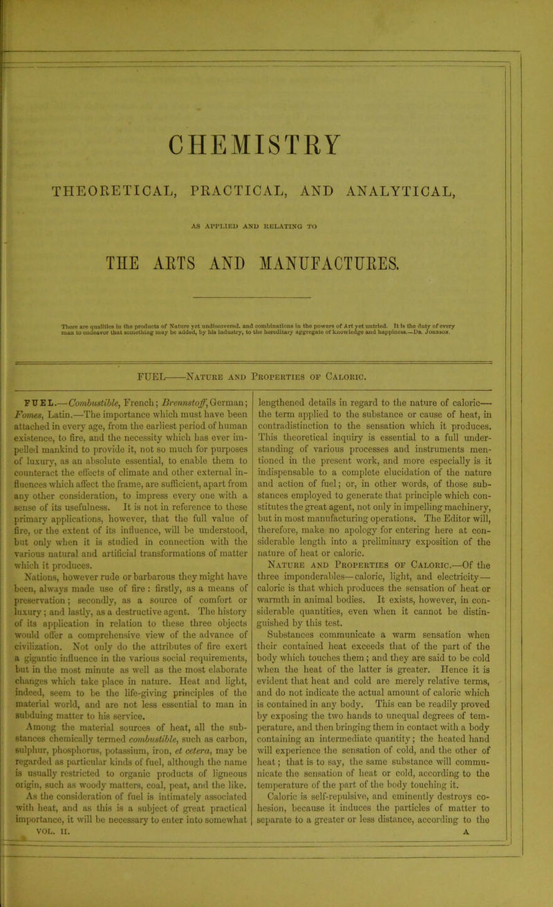 CHEMISTRY THEORETICAL, PRACTICAL, AND ANALYTICAL, AS APPLIED AND RELATING TO THE ARTS AND MANUFACTURES. There are qualities in the products of Nature yet undiscovered, and combinations in the powers of Art yet untried. It is the duty of every man to endeavor that something may be added, by his industry, to the hereditary aggregate of knowledge and happiness—Dr Jounso.n. FUEL——Nature and Properties op Caloric. FUEL.— Combustible, French; Brennstoff,German; Fomes, Latin.—The importance which must have been attached in every age, from the earliest period of human existence, to fire, and the necessity which has ever im- pelled mankind to provide it, not so much for purposes of luxury, as an absolute essential, to enable them to counteract the effects of climate and other external in- fluences which afl'ect the frame, are sufficient, apart from any other consideration, to impress every one with a sense of its usefulness. It is not in reference to these primary applications, however, that the full value of fire, or the extent of its influence, will he understood, but only when it is studied in connection with the various natural and artificial transformations of matter which it produces. Nations, however rude or barbarous they might have been, always made use of fire : firstly, as a means of preservation; secondly, as a source of comfort or luxury ; and lastly, as a destructive agent. The history of its application in relation to these three objects would offer a comprehensive view of the advance of civilization. Not only do the attributes of fire exert a gigantic influence in the various social requirements, but in the most minute as well as the most elaborate changes which take place in nature. Heat and light, indeed, seem to be the life-giving principles of the material world, and are not less essential to man in subduing matter to his service. Among the material sources of heat, all the sub- stances chemically termed combustible, such as carbon, sulphur, phosphorus, potassium, iron, et cetera, may be regarded as particular kinds of fuel, although the name is usually restricted to organic products of ligneous origin, such as woody matters, coal, peat, and the like. As the consideration of fuel is intimately associated with heat, and as this is a subject of great practical importance, it will be necessary to enter into somewhat VOL. II. lengthened details in regard to the nature of calorie— the term applied to the substance or cause of heat, in contradistinction to the sensation which it produces. This theoretical inquiry is essential to a full under- standing of various processes and instruments men- tioned in the present work, and more especially is it indispensable to a complete elucidation of the nature and action of fuel; or, in other, words, of those sub- stances employed to generate that principle which con- stitutes the great agent, not only in impelling machinery, hut in most manufacturing operations. The Editor will, therefore, make no apology for entering here at con- siderable length into a preliminary exposition of the nature of heat or caloric. Nature and Properties of Caloric.—Of the three imponderables—caloric, light, and electricity— ! caloric is that which produces the sensation of heat or warmth in animal bodies. It exists, however, in con- siderable quantities, even when it cannot be distin- guished by this test. Substances communicate a warm sensation when their contained heat exceeds that of the part of the body which touches them ; and they are said to he cold when the heat of the latter is greater. Hence it is evident that heat and cold are merely relative terms, and do not indicate the actual amount of caloric which is contained in any body. This can be readily proved by exposing the two hands to unequal degrees of tem- perature, and then bringing them in contact with a body containing an intermediate quantity; the heated hand will experience the sensation of cold, and the other of heat; that is to say, the same substance will commu- nicate the sensation of heat or cold, according to the temperature of the part of the body touching it. Caloric is self-repulsive, and eminently destroys co- hesion, because it induces the particles of matter to separate to a greater or less distance, according to tho