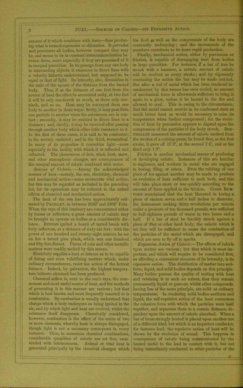 amount of it which combines with them—thus produc- ing what is termed expansion or dilatation. It pervades and penetrates all bodies, however compact they may be, and seems to be in constant intercommunication be- tween them, more especially if they are possessed of it in unequal quantities. In its passage from any one body to surrounding objects, it emanates in direct lines with a velocity hitherto undetermined, but supposed to be equal to that of light. Its intensity, also, diminishes in the ratio of the square of the distance from the heated body. Thus, if at the distance of one foot from the source of heat the effect be accounted unity, at two feet it will be only one-fourth as much, at three only one- ninth, and so on. Heat may be conveyed from one body to another in three ways: firstly, it may pass from one particle to another when the substances are in con- tact ; secondly, it may be emitted in direct lines to a distance ; and, thirdly, it may be received after passing through another body which tillers little resistance to it. In the first of these cases, it is said to be conducted; in the second, radiated; and in the third, transmitted. In many of its properties it resembles light—more especially in the facility with which it is reflected and refracted. The phenomena of dew, wind, frost, snow, and other atmospheric changes, are consequences of the unequal amount of caloric combined with water. Sources of Caloric.—Among the acknowledged sources of heat—namely, the sun, electricity, chemical and mechanical action—some enumerate vital action; but this may be regarded as included in the preceding list, for its operations may be referred to the united effects of chemical and mechanical action. The heat of the sun has been approximately esti- mated by Pouillet, as between 2662° and 3202° Falir. When the rays of this luminary are concentrated either by lenses or reflectors, a great amount of caloric may be brought to operate on bodies at a considerable dis- tance. Buffon ignited a board of tarred beech with forty reflectors, at a distance of sixty-six feet; with the power of one hundred and twenty-eight mirrors he set on fire a tarred pine plank, which was one hundred and fifty feet distant. Pieces of coin and other metallic matters were readily melted by this means. Electricity supplies a heat so intense as to be capable of fusing and even volatilizing matters which, under ordinary circumstances, resist the action of the hottest furnace. Indeed, by galvanism, the highest tempera- ture hitherto obtained has been produced. Chemical action is, next to the sun’s rays, the com- monest and most useful source of heat, and the methods of generating it in this manner are various; but that which is best known and most frequently resorted to is combustion. By combustion is usually understood that change which a body undergoes on being ignited in the air, and by which light and heat are evolved, whilst the substance itself disappears. Chemically considered, however, combustion is the effect of the union of two or more elements, whereby heat is always disengaged, though light is not a necessary consequent in every instance. Thus, in numerous chemical combinations, considerable quantities of caloric are set free, unat- tended with luminousness. Animal or vital heat is generated principally by the chemical changes which the food <y> well as the components of the body are constantly undergoing ; and the movements of the members contribute to its more rapid production. Finally, mechanical action, either by percussion or friction, is capable of disengaging heat from bodies in large quantities. For instance, if a bar of iron be struck with a hammer, a certain amount of caloric will be evolved at every stroke; and by vigorously continuing the action the bar may be made red-hot. But after a rod of metal which has been rendered in- candescent by this means has once cooled, no amount of mechanical force is afterwards sufficient to bring it again to a glow, unless it be heated in the fire and allowed to cool. This is owing to the circumstance, that the metal cannot secrete in its condensed state as much latent heat as would be necessary to raise its temperature -when further compressed; for the evolu- tion of heat by percussion appears to depend upon the compression of the particles of the body struck. Beb- tiiollet measured the amount of caloric emitted from the strokes of a coining-press; he found that, at the first stroke, it gave off 17'3°, at the second 7‘5°, and at the third only 1‘9°. Friction is another mechanical means of producing or developing caloric. Instances of this are familiar to engineers, and workers in metal who are engaged in boring, filing, et cetera. Even the rubbing of one piece of ice against another may be made to produce an evolution of heat sufficient to melt both, and this will take place more or less quickly according to the amount of force applied in the friction. Count Rum- ford ascertained that the heat liberated in boring a piece of cannon seven and a half inches in diameter, the instrument making thirty revolutions per minute under a pressure of ten thousand pounds, was sufficient to boil eighteen pounds of water in two hours and a half. If a bar of steel be forcibly struck against a piece of flint or other hard body, the caloric which is set free will be sufficient to cause the combustion of the particles of the metal which are disengaged, and which are seen to fly off in sparks. Expansive Action of Caloric.—The effects of caloric upon matter are various; but that which is most im- portant, and which will require to be considered first, as affording a convenient measure of its intensity, is its expansive action. The distribution of matter into aeri- form, liquid, and solid bodies depends on this principle. Many bodies possess the quality of uniting with heat and retaining it to such an extent, that they remain permanently liquid or gaseous, whilst other compounds, having less of the same principle, are solid at ordinary temperatures. In rendering solid bodies aeriform and liquid, the self-repulsive action of the heat overcomes the cohesive force with which the particles were held together, and separates them to a certain distance, de- pendent upon the amount of caloric absorbed. When a bar of brass strongly heated is placed upon another one of a different kind, but which is an imperfect conductor, for instance lead, the repulsive action of heat will be shown by the evolution of sound. This happens in consequence of caloric being communicated by the heated metal to the lead in contact with it, but not being immediately conducted to other particles of the