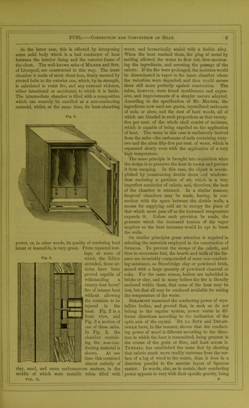 In the latter case, this is effected by interposing some solid body which is a bad conductor of heat between the interior lining and the exterior frame of the chest. The well-known safes of Milnek and Son, of Liverpool, are constructed in this way. The inner chamber is made of stout sheet-iron, firmly secured by riveted bolts to the exterior one, which, by its strength, is calculated to resist fire, and any external violence, either intentional or accidental, to which it is liable. The intermediate chamber is filled with a composition which can scarcely be excelled as a non-conducting material, whilst, at the same time, its heat-absorbing Fig. 2. power, or, in other words, its quality of rendering heat latent or insensible, is very great. From repeated test- ings, at some of Fie- 3. which the Editor attended, these ar- g| tides have been m proved capable of withstanding a twenty-four hours’ fire of intense heat without allowing the contents to be injured in the least. Fig. 2 is a front view, and Fig. 3 a section of one of these safes. In Fig. 3, the chamber contain- ing the non-con- ducting material is shown. At one time this consisted almost entirely of clay, sand, and some carbonaceous matters, in the middle of which were metallic tubes filled with VOL. II. water, and hennetically sealed with a fusible alloy. When the heat reached them, the plug of metal by melting allowed the water to flow out, thus moisten- ing the ingredients, and arresting the passage of the caloric. If the fire were prolonged, the moisture would be disseminated in vapor in the inner, chamber where the valuables were deposited, and thus would secure them still more perfectly against combustion. The tubes, however, were found troublesome and expen- sive, and improvements of a simpler nature adopted. According to the specification of Mr. Milner, the ingredients now used are quartz, crystallized carbonate of soda or alum, and the dust of hard woods, all of which are blended in such proportions as that twenty- five per cent, of the whole shall consist of moisture, which is capable of being expelled on the application of heat. The water in this case is exclusively derived from the salts—the carbonate of soda containing sixty- two and the alum fifty-five per cent, of water, which is separated slowly even with the application of a very high temperature. The same principle is brought into requisition when the design is to preserve the heat in rooms and prevent it from escaping. In this case, the object is accom- plished by ‘constructing double doors and windows: thus enclosing a partition of air, which is a very imperfect conductor of caloric, and, therefore, the heat of the chamber is retained. In a similar manner, fireproof chambers may be made, having, in con- nection with the space between the double walls, a means for supplying cold air to occupy the place of that which must pass off as the increased temperature expands it. Unless such provision be made, the pressure which the increased tension of the vapor acquires as the heat increases would be apt to burst the walls. On similar principles great attention is required in selecting the materials employed in the construction of furnaces. To prevent the escape of the caloric, and thus to economise fuel, the hearth and walls of the fur- nace are invariably compounded of some non-conduct- ing substance, as Stourbridge clay or powdered brick, mixed with a large quantity of powdered charcoal or coke. For the same reason, boilers are imbedded in bricks or clay, and in many boilers the fire is literally enclosed within them, that none of the heat may be lost, but that all may be rendered available for raising the temperature of the water. Seramont examined the conducting power of crys- talline bodies, and proved that, in such as do not belong to the regular system, power varies in dif- ferent directions according to the inclination of the optic axis of the crystal. De la Eive and Decan- dolle have, in like manner, shown that the conduct- ing power of wood is different according to the direc- tion in which the heat is transmitted, being greatest in the course of the grain or fibre, and least across it. Tyndall has established the same fact by showing that caloric much more readily traverses from the sur- face of a log of wood to the centre, than it does in a direction parallel to the annular layers of ligneous matter. In woods, also, as in metals, their conducting power appears to vary with their specific gravity, being B