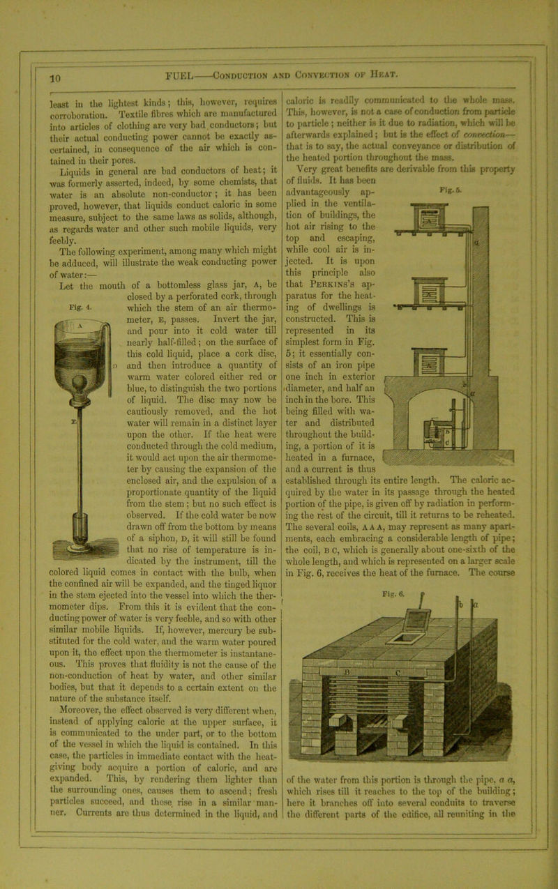 f 10 FUEL Conduction and Convection of Heat. Fig- 4. least iu the lightest kinds; this, however, requires corroboration. Textile fibres which are manufactured into articles of clothing are very bail conductors; but their actual conducting power cannot be exactly as- certained, in consequence of the air which is con- tained in their pores. Liquids in general are bad conductors of heat; it was formerly asserted, indeed, by some chemists, that water is an absolute non-conductor; it has been proved, however, that liquids conduct caloric in some measure, subject to the same laws as solids, although, as regards water and other such mobile liquids, very feebly. The following experiment, among many which might be adduced, will illustrate the weak conducting power of water:— Let the mouth of a bottomless glass jar, a, be closed by a perforated cork, through which the stem of an air thermo- meter, E, passes. Invert the jar, and pour into it cold water till nearly half-tilled; on the surface of this cold liquid, place a cork disc, and then introduce a quantity of warm water colored either red or blue, to distinguish the two portions of liquid. The disc may now be cautiously removed, and the hot water will remain in a distinct layer upon the other. If the heat were conducted through the cold medium, it would act. upon the air thermome- ter by causing the expansion of the enclosed air, and the expulsion of a proportionate quantity of the liquid from the stem; but no such effect is observed. If the cold water be now drawn off from the bottom by means of a siphon, d, it will still be found that no rise of temperature is in- choated by the instrument, till the colored liquid comes in contact with the bulb, when the confined air will be expanded, aud the tinged liquor in the stem ejected into the vessel into which the ther- mometer dips. From this it is evident that the con- ducting power of water is very feeble, and so -with other similar mobile liquids. If, however, mercury be sub- stituted for the cold water, and the warm water poured upon it, the effect upon the thermometer is instantane- ous. This proves that fluidity is not the cause of the non-conduction of heat by water, and other similar bodies, but that it depends to a certain extent on the nature of the substance itself. Moreover, the effect observed is very different when, instead of applying caloric at the upper surface, it is communicated to the under part, or to the bottom of the vessel in which the liquid is contained. In this case, the particles in immediate contact with the heat- giving body acquire a portion of caloric, and are expanded. This, by rendering them lighter than the surrounding ones, causes them to ascend; fresh particles succeed, and these rise in a similar man- ner. Currents are thus determined in the liquid, and caloric is readily communicated to the whole mass. This, however, is not a case of conduction from particle to particle ; neither is it due to radiation, which wall be afterwards explained; but is the effect of CJjnveclwn*— that is to say, the actual conveyance or distribution of the heated portion throughout the mass. Very great benefits are derivable from this property of fluiils. It has been advantageously ap- Fi*>-s- plied in the ventila- tion of buildings, the hot air rising to the top and escaping, while cool air is in- jected. It is upon this principle also that Perkins’s ap- paratus for the heat- ing of dwellings is constructed. This is represented in its simplest form iu Fig. 5; it essentially con- sists of an iron pipe one inch in exterior i diameter, and half an inch in the bore. This being filled with wa- ter and distributed throughout the build- ing, a portion of it is heated in a furnace, and a current is thus established through its entire length. The caloric ac- quired by the water in its passage through the heated portion of the pipe, is given off by radiation in perform- ing the rest of the circuit, till it returns to be reheated. The several coils, AAA, may represent as many apart- ments, each embracing a considerable length of pipe; the coil, b c, which is generally about one-sixth of the whole length, aud which is represented on a larger scale in Fig. 6, receives the heat of the furnace. The course Fig. 6. -X ■ r of the water from this portion is through the pipe, a a, which rises till it reaches to the top of the building; here it branches off into several conduits to traverse the different parts of the edifice, all reuniting in the { {