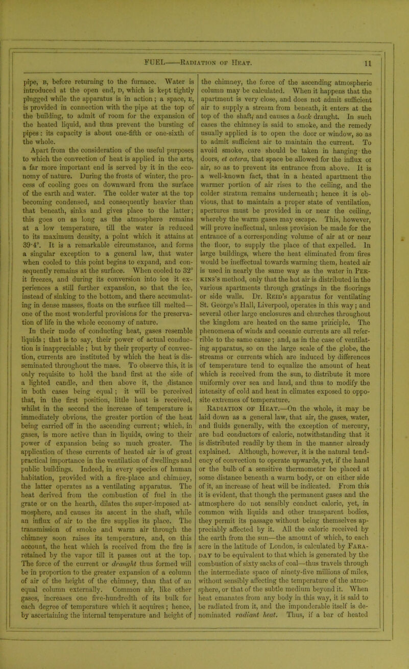 pipe, b, before returning to the furnace. Water is introduced at the open end, d, which is kept tightly plugged while the apparatus is in action; a space, E, is provided in connection with the pipe at the top of the building, to admit of room for the expansion of the heated liquid, and thus prevent the bursting of pipes: its capacity is about one-fifth or one-sixth of the whole. Apart from the consideration of the useful purposes to which the convection of heat is applied in the arts, a far more important end is served by it in the eco- nomy of nature. During the frosts of winter, the pro- cess of cooling goes on downward from the surface of the earth and water. The colder water at the top becoming condensed, and consequently heavier than that beneath, sinks and gives place to the latter; this goes on as long as the atmosphere remains at a low temperature, till the water is reduced to its maximum density, a point which it attains at 39 4°. It is a remarkable circumstance, and forms a singular exception to a general law, that water when cooled to this point begins to expand, and con- sequently remains at the surface. When cooled to 32° it freezes, and during its conversion into ice it ex- periences a still further expansion, so that the ice, instead of sinking to the bottom, and there accumulat- ing in dense masses, floats on the surface till melted— 11 one of the most wonderful provisions for the preserva- tion of life in the whole economy of nature. In their mode of conducting heat, gases resemble liquids; that is to say, their power of actual conduc- tion is inappreciable ; but by their property of convec- tion, currents are instituted by which the heat is dis- seminated throughout the mass. To observe this, it is only requisite to hold the hand first at the side of a lighted candle, and then above it, the distance in both cases being equal ; it will be perceived that, in the first position, little heat is received, whilst in the second the increase of temperature is immediately obvious, the greater portion of the heat being carried off in the ascending current; which, in gases, is more active than in liquids, owing to their power of expansion being so much greater. The application of these currents of heated air is of great practical importance in the ventilation of dwellings and public buildings. Indeed, in every species of human habitation, provided with a fire-place and chimney, the latter operates as a ventilating apparatus. The heat derived from the combustion of fuel in the grate or on the hearth, dilates the super-imposed at- mosphere, and causes its ascent in the shaft, while an influx of air to the fire supplies its place. The transmission of smoke and warm air through the chimney soon raises its temperature, and, on this account, the heat which is received from the fire is retained by the vapor till it passes out at the top. The force of the current or draught thus formed will be in proportion to the greater expansion of a column of air of the height of the chimney, than that of an equal column externally. Common air, like other gases, increases one five-hundredth of its bulk for each degree of temperature which it acquires ; hence, by ascertaining the internal temperature and height of the chimney, the force of the ascending atmospheric column may be calculated. When it happens that the apartmeut is very close, and does not admit sufficient air to supply a stream from beneath, it enters at the top of the shaft/ and causes a hack draught. In such cases the chimney is said to smoke, and the remedy usually applied is to open the door or window, so as to admit sufficient air to maintain the current. To avoid smoke, care should be taken in hanging the doors, et cetera, that space be allowed for the influx ot air, so as to prevent its entrance from above. It is a well-known fact, that in a heated apartment the warmer portion of air rises to the ceiling, and the colder stratum remains underneath; hence it is ob- vious, that to maintain a proper state of ventilation, apertures must be provided in or near the ceiling, whereby the warm gases may escape. This, however, will prove ineffectual, unless provision be made for the entrance of a corresponding volume of air at or near the floor, to supply the place of that expelled. In large buildings, where the heat eliminated from fires would be ineffectual towards warming them, heated air is used in nearly the same way as the water in Per- kins’s method, only that the hot air is distributed in the various apartments through gratings in the floorings or side walls. Dr. Reid’s apparatus for ventilating St. George’s Hall, Liverpool, operates in this way; and several other large enclosures and churches throughout the kingdom are heated on the same principle. The phenomena of winds and oceanic currents are all ref'er- rible to the same cause; and, as in the case of ventilat- ing apparatus, so on the large scale of the globe, the streams or currents which are induced by differences of temperature tend to equalize the amount of heat which is received from the sun, to distribute it more uniformly over sea and land, and thus to modify the intensity of cold and heat in climates exposed to oppo- site extremes of temperature. Radiation of Heat.—On the whole, it may be laid down as a general law, that air, the gases, water, and fluids generally, with the exception of mercury, are bad conductors of caloric, notwithstanding that it is distributed readily by them in the manner already explained. Although, however, it is the natural tend- ency of convection to operate upwards, yet, if the hand or the bulb of a sensitive thermometer be placed at some distance beneath a warm body, or on either side of it, an increase of heat will be indicated. From this it is evident, that though the permanent gases and tire atmosphere do not sensibly conduct caloric, yet, in common 'with liquids and other transparent bodies, they permit its passage without being themselves ap- preciably affected by it. All the caloric received by the earth from the sun—the amount of which, to each acre in the latitude of London, is calculated by Fara- day to be equivalent to that which is generated by the combustion of sixty sacks of coal—thus travels through the intermediate space of ninety-five millions of miles, without sensibly affecting the temperature of the atmo- sphere, or that of the subtle medium beyond it. When heat emanates from any body in this way, it is said to be radiated from it, and the imponderable itself is de- nominated radiant heat. Thus, if a bar of heated