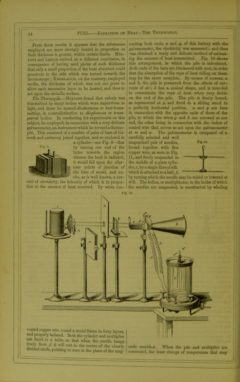 FUEL Radiation of Heat—The Thebhopile. From these results it appears that the substances employed are moro strongly heated in proportion as their thickness is greater, within certain limits. Mel- loni and Lesue arrived at a different conclusion, in consequence of having used plates of such thickness that only a small proportion of the heat absorbed could penetrate to the side which was turned towards the thermoscope ; Knoblauch, on the contrary, employed media, the thickness of which was not too great to allow each successive layer to be heated, and thus to act upon the metallic surface. The Thermopile.—Mglloni found that caloric was transmitted by many bodies which were impervious to light, and these he termed diathermous or heat-trans- mitting, in contradistinction to diaphanous or trans- parent bodies. In conducting his experiments on this subject, he employed, in connection with a very delicate galvanometer, an instrument which he termed a thermo- pile. This consisted of a number of pairs of bars of bis- muth and antimony joined together, and so enclosed in a cyliuder—see Fig. 9—that by turning one end of the latter towards the region whence the heat is radiated, it would fall upon the alter- nate points of junction of the bars of metal, and ex- cite, as is well known, a cur- rent of electricity, the intensity of which is in propor- tion to the amount of heat received. By wires con- necting both ends, x and y, of this battery with the galvanometer, the electricity was measured ; and thus was obtained a ready and delicate method of estimat- | ing the amount of heat transmitted. Fig. 10 shows this arrangement, in which the pile is introduced. Both ends of the bars are blackened with soot, in order that the absorption of the rays of heat falling on them may be the more complete. By means of screens, a and b, the pile is preserved from the effects of cur- rents of air; b has a conical shape, and is intended to concentrate the rays of heat when very feeble on the end of the pile. The pile is firmly bound, as represented at p, and fixed to a sliding stand in a perfectly horizontal position, x and y are bars in connection with the opposite ends of those of the pile, to which the wires g and h are screwed at one end, the other being in connection with the helice of coated wire that serves to act upon the galvanometer at m and n. The galvanometer is composed of a carefully selected and well magnetized pair of needles, F‘g- u- bound together with fine copper wire, as seen in Fig. 11, and freely suspended in the middle of a glass cylin- der, c, by a single fibre of silk which is attached to a ball,/, by turning which the needle may be raised or lowered at will. The helice, or multiplicator, in the 'midst of which the needles are suspended, is constructed by winding Fig. 0. Fig. 10. \ B coated copper wire round a raetul frame in forty layers, and properly isolated. Both the cylinder and multiplier are fixed to a table, so that when the needle hangs iee y from f it will rest in the centre of the closely divided circle, pointing to zero in the plane of tho mag- netic meridian. When the pile and multiplier are connected, the least change of temperature that may