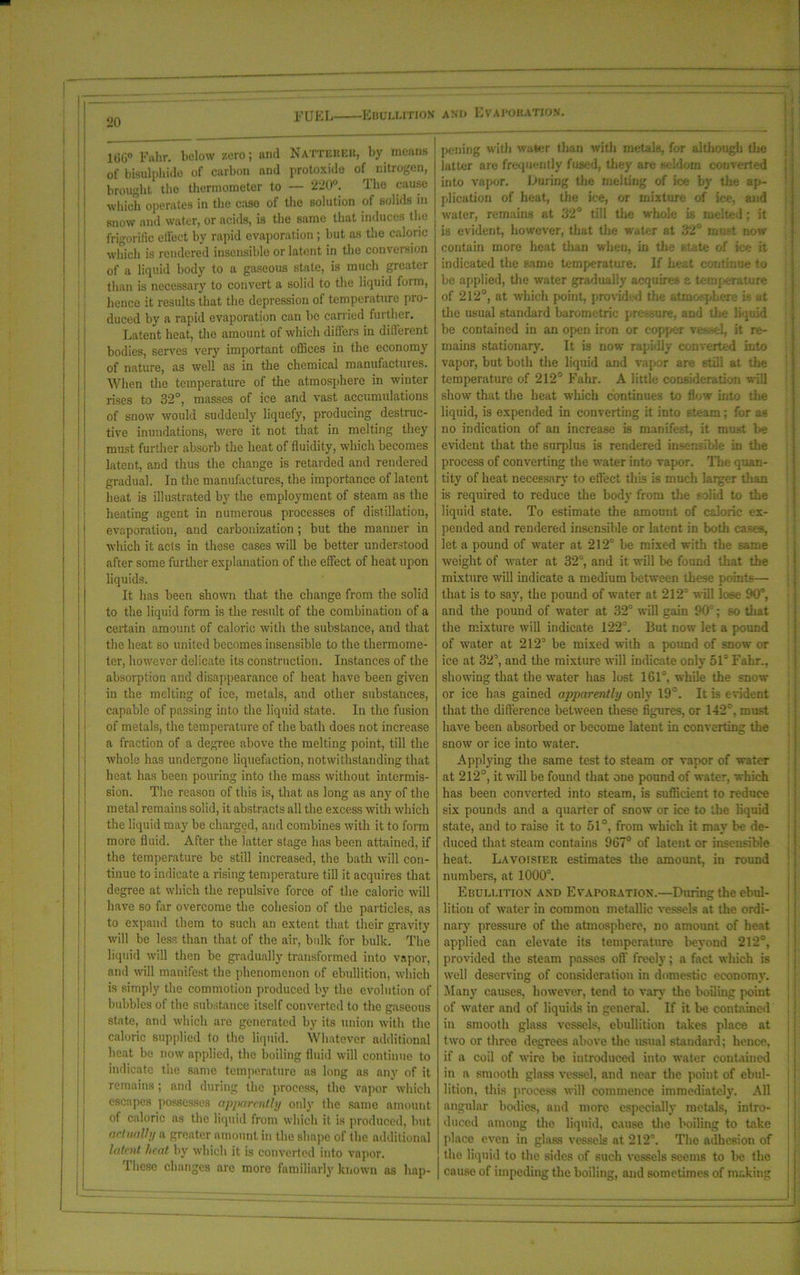 DUEL Ebullition anu Evapobation. 1GG° Fahr. below zero; and Natteuer, by means of bisulphide of carbon and protoxide of nitrogen, j brought the thermometer to — 220°. Iho cause j which operates in the case of the solution of solids in j snow and water, or acids, is the same that induces the frigorilie effect by rapid evaporation; but as the caloric which is rendered insensible or latent in the conversion of a liquid body to a gaseous state, is much greater than is necessary to convert a solid to the liquid form, hence it results that the depression of temperature pro- duced by a rapid evaporation can he carried further. Latent heat, the amount of which differs in ditl'erent bodies, serves very important offices in the economy of nature, as well as in the chemical manufactures. When the temperature of the atmosphere in winter rises to 32°, masses of ice and vast accumulations of snow would suddenly liquefy, producing destruc- tive inundations, were it not that in melting they must further absorb the heat of fluidity, which becomes latent, and thus the change is retarded and rendered gradual. In the manufactures, the importance of latent heat is illustrated by the employment of steam as the heating agent in numerous processes of distillation, evaporation, and carbonization ; but the manner in which it acts in these cases will be better understood after some further explanation of the effect of heat upon liquids. It has been shown that the change from the solid to the liquid form is the result of the combination of a certain amount of caloric with the substance, and that the heat so united becomes insensible to the thermome- ter, however delicate its construction. Instances of the absorption and disappearance of heat have been given in the melting of ice, metals, and other substances, capable of passing into the liquid state. In the fusion of metals, the temperature of the bath does not increase a fraction of a degree above the melting point, till the whole has undergone liquefaction, notwithstanding that heat has been pouring into the mass without intermis- sion. The reason of this is, that as long as any of the metal remains solid, it abstracts all the excess with which the liquid may be charged, and combines with it to form more fluid. After the latter stage has been attained, if the temperature be still increased, the bath will con- tinue to indicate a rising temperature till it acquires that degree at which the repulsive force of the caloric will have so far overcome the cohesion of the particles, as to expand them to such an extent that their gravity will be less than that of the air, bulk for bulk. The liquid will then be gradually transformed into vapor, and will manifest the phenomenon of ebullition, which is simply the commotion produced by the evolution of bubbles of the substance itself converted to the gaseous state, and which are generated by its union with the caloric supplied to the liquid. Whatever additional heat be now applied, the boiling fluid will continue to indicate the same temperature as long as any of it remains ; and during the process, the vapor which escapes possesses apparently only the same amount of caloric ns the liquid from which it is produced, hut actually a greater amount in the shape of the additional latent heat by which it is converted into vapor. These changes are more familiarly known as hap- pening with water than with metals, for although the latter are frequently fused, they are seldom converted into vapor. During the melting of ice by the ap- plication of heat, the ice, or mixture of ice, and water, remains at 32° till the whole is melted; it is evident, however, that the water at 32° mast now contain more heat tlian when, in the state of ice it indicated the same temperature. If heat continue to be applied, the water gradually acquires a temperature of 212°, at which {joint, provided the atmosphere is at the usual standard barometric pro sure, and tire liquid be contained in an open iron or copper vessel, it re- mains stationary. It is now rapidly converted into vapor, but both the liquid and vapor are still at the temperature of 212° Fahr. A little consideration will show that the heat which continues to flow into the liquid, is expended in converting it into steam; for as no indication of an increase is manifest, it must be evident that the surplus is rendered insensible in the process of converting the water into vapor. Tine quan- tity of heat necessary to effect this is much larger than is required to reduce the body from the solid to the liquid state. To estimate the amount of caloric ex- pended and rendered insensible or latent in both cases, let a pound of water at 212° be mixed with the same weight of water at 32°, and it will be found that the mixture will indicate a medium between these points— that is to say, the pound of water at 212’ will lose 90’, and the pound of water at 32° will gain 90:; so that the mixture will indicate 122’. But now let a pound of water at 212’ be mixed with a pound of snow or ice at 32’, and the mixture will indicate only 51= Fahr.. showing that the water has lost 161°, while the snow or ice has gained apparently only 19°. It is evident that the difference between these figures, or 142°, must have been absorbed or become latent in converting the snow or ice into water. Applying the same test to steam or vapor of water at 212°, it will be found that one pound of water, which has been converted into steam, is sufficient to reduce six pounds and a quarter of snow or ice to the liquid state, and to raise it to 51°, from which it may be de- duced that steam contains 967° of latent or insensible heat. Lavoisier estimates the amount, in round numbers, at 1000°. Ebullition and Evaporation.—During the ebul- lition of water in common metallic vessels at the ordi- nary pressure of the atmosphere, no amount of heat applied can elevate its temperature beyond 212°, provided the steam passes off freely; a fact which is well deserving of consideration in domestic economy. Many causes, however, tend to vary the boiling point, of water and of liquids in general. If it be contained in smooth glass vessels, ebullition takes place at two or three degrees above the usual standard; hence, if a coil of wire be introduced into water contained in a smooth glass vessel, and near the point of ebul- lition, this process will commence immediate]}'. All angular bodies, and more especially metals, intro- duced among the liquid, cause the boiling to take place even in glass vessels at 212°. The adhesion of the liquid to the sides of such vessels seems to he the cause of impeding the boiling, and sometimes of making