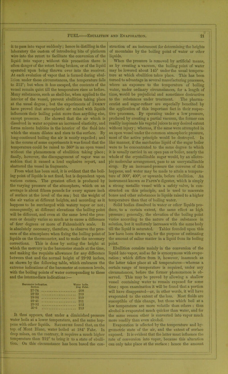 it to pass into vapor suddenly; hence in distilling in the laboratory the custom of introducing hits of platinum wire into the retort to facilitate the conversion of the liquid into vapor; without this precaution there is often danger of the retort being broken, or of the liquid operated upon being thrown over into the receiver. At each evolution of vapor that is formed during ebul- lition under these circumstances, the temperature falls to 212°; but when it has escaped, the contents of the vessel remain quiet till the temperature rises as before. Many substances, such as shell-lac, when applied to the interior of the vessel, prevent ebullition taking place at the usual degree; but the experiments of Dormy have proved that atmospheric air mixed with liquids influences their boiling point more than anything else, except pressure. He showed that the air which is dissolved in water acquires an increased elasticity, and forms minute bubbles in the ulterior of the fluid into which the steam dilates and rises to the surface. By long-continued boiling the air is nearly expelled; and in the course of some experiments it was found that the temperature could be raised to 360° in an open vessel without the phenomenon of ebullition taking place; finally, however, the disengagement of vapor was so sudden that it caused a loud explosive report, and shattered the vessel in fragments. From what has been said, it is evident that the boil- ing point of liquids is not fixed, but is dependent upon various causes. The greatest effect is produced by the varying pressure of the atmosphere, which on an average is about fifteen pounds for every square inch of surface at the level of the sea; but the weight of the air varies at different heights, and according as it happens to be surcharged with watery vapor or not; consequently, at different elevations the boiling point will be different, and even at the same level the pres- sure or density varies so much as to cause a difference of four degrees or more of Fahrenheit’s scale. It is absolutely necessaiy, therefore, to observe the pres- sure of the atmosphere when fixing the boiling point of liquids on the thermometer, and to make the necessary corrections. This is done by noting the height at which the mercury in the barometer stands at the time, and making the requisite allowance for any difference between that and the normal height of 29-92 inches, as shown by the following table, which embraces the extreme indications of the barometer at common levels, with the boiling points of water corresponding to these and the intermediate indications:— Barometer indication. Water boils. Inches. Deg Fulir. 27- 74 208 28- 29 209 28- 84 210 29- 41 211 29- 92 212 30- 6 213 It thus appears, that under a diminished pressure water boils at a lower temperature, and the same hap- pens with other liquids. Saussurk found that, on the top of Mont Blanc, water boiled at 184° Fahr. In deep mines, on the contrary, it requires a much higher temperature than 212° to bring it to a state of ebulli- tion. On this circumstance has been based the con- struction of an instrument for determining the heights of mountains by the boiling point of water or other liquids. When the pressure is removed by artificial means, as by creating a vacuum, the boiling point of water maybe lowered about 145° under the usual tempera- ture at which ebullition takes place. This has been turned to advantage in several manufacturing processes, where an exposure to the temperature of boiling water, under ordinary circumstances, for a length of time, would be prejudicial and sometimes destructive to the substances under treatment. The pharma- ceutist and sugar-refiner are especially benefited by the application of this important fact in their respec- tive processes. By operating under a low pressure, produced by creating a partial vacuum, the former can readily inspissate his vegetal juices to any desired extent without injury; whereas, if the same were attempted in an open vessel under the common atmospheric pressure, most of the active principle would be destroyed. In like manner, if the saccharine liquid of the sugar boiler were to be concentrated to the same degree to which it is usually carried in an open pan or boiler, nearly the whole of the crystallizable sugar would, by an allotro- pic molecular arrangement, pass to an uncrystallizable sirup. By an increased pressure the converse of this happens, and water may be made to attain a tempera- ture of 300°, 400°, or upwards, before ebullition. An instrument known as Papin’s digester, which is simply a strong metallic vessel with a safety valve, is con- structed on this principle, and is used to macerate bones and other substances in liquids raised to a higher temperature than that of boiling water. Solid bodies dissolved in water or other liquids pro- duce, to a certain extent, the same effect as high pressure; generally, the elevation of the boiling point varies according to the nature of the substance in solution, but it uniformly increases with the same body till the liquid is saturated. Tables founded upon this law have been drawn up, for the purpose of estimating the amount of saline matter in a liquid from its boiling point. Ebullition consists mainly in the conversion of the liquid into vapor, and so far is synonymous with evapo- ration ; which differs from it, however, inasmuch as the latter takes place at all temperatures—whereas a certain range of temperature is required, under any circumstances, before the former phenomenon is ob- served. This may be proved by allowing a shallow vessel containing water to remain exposed for some time; upon examination it will be found that a portion will have disappeared—or, in other words, it will have evaporated to the extent of the loss. Most fluids are susceptible of this change, but those which boil at a low temperature are more volatile than others : thus alcohol is evaporated much quicker than water, and for the same reason ether is converted into vapor much more readily than even alcohol. Evaporation is aflected by the temperature and hy- grometric state of the air, and the extent of surface exposed. It is evident that the latter must influence the rate of conversion into vapor, because this alteration can only take place at the surface : hence the amount