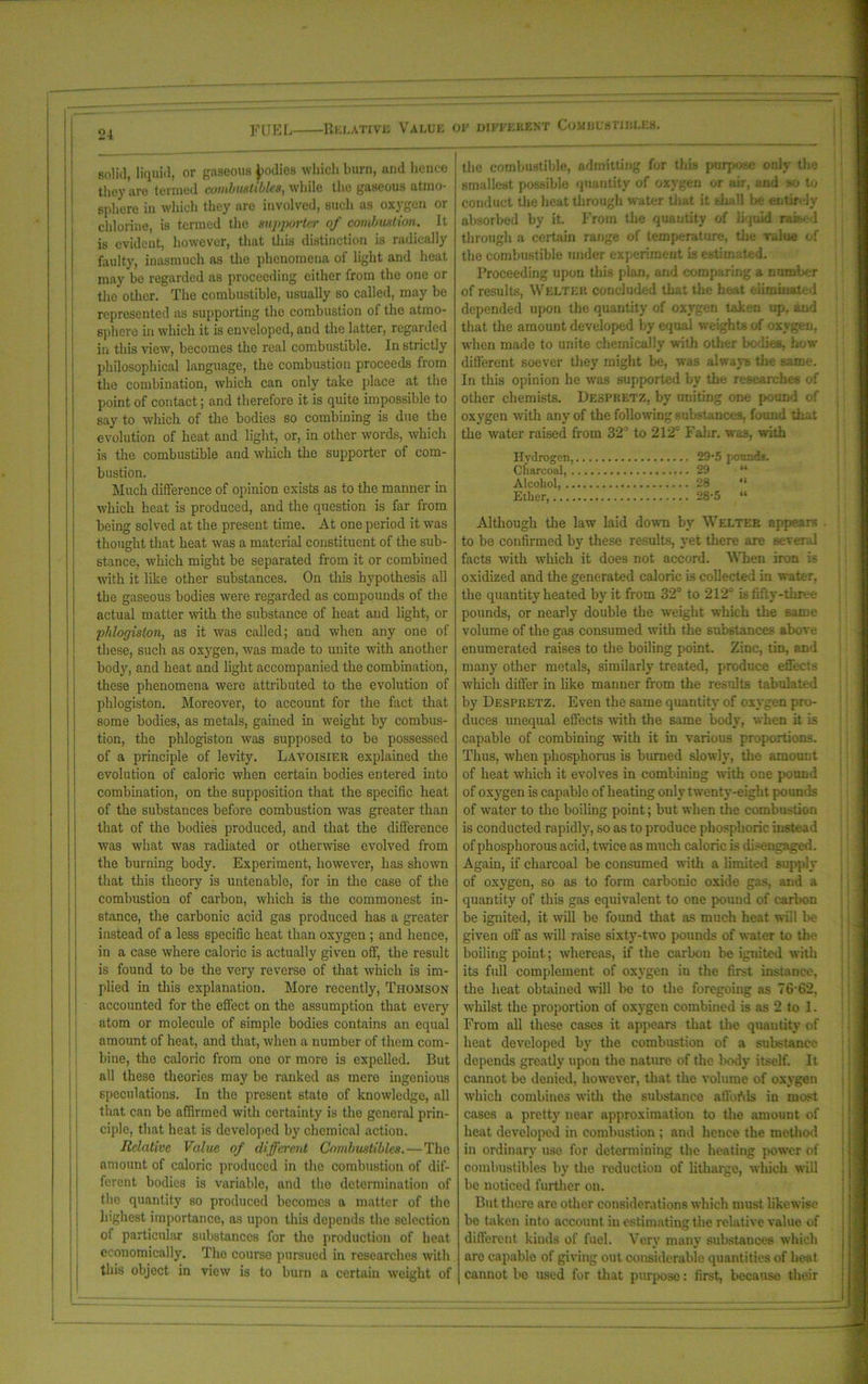 solid, liquid, or gaseous ^odios which burn, and lienee they are termed combustibles, while the gaseous atmo- sphere in which they are involved, such as oxygen or chlorine, is termed the supporter of combustion. It is evident, however, that this distinction is radically faulty, inasmuch as the phenomena of light and heat may he regarded as proceeding either from the one or the other. The combustible, usually so called, may be represented as supporting the combustion of the atmo- sphere in which it is enveloped, and the latter, regarded in this view, becomes the real combustible. In strictly philosophical language, the combustion proceeds from the combination, which can only take place at the point of contact; and therefore it is quite impossible to say to which of the bodies so combining is due the evolution of heat and light, or, in other words, which is the combustible and which the supporter of com- bustion. Much difference of opinion exists as to the manner in which heat is produced, and the question is far from being solved at the present time. At one period it was thought that heat was a material constituent of the sub- stance, which might be separated from it or combined with it like other substances. On this hypothesis all the gaseous bodies were regarded as compounds of the actual matter with the substance of heat and light, or phlogiston, as it was called; and when any one of these, such as oxygen, was made to unite with another body, and heat and light accompanied the combination, these phenomena were attributed to the evolution of phlogiston. Moreover, to account for the fact that some bodies, as metals, gained in weight by combus- tion, the phlogiston was supposed to be possessed of a principle of levity. Lavoisier explained the evolution of caloric when certain bodies entered into combination, on the supposition that the specific heat of the substances before combustion was greater than that of the bodies produced, and that the difference was what was radiated or otherwise evolved from the burning body. Experiment, however, has shown that this theory is untenable, for in the case of the combustion of carbon, which is the commonest in- stance, the carbonic acid gas produced has a greater instead of a less specific heat than oxygen ; and hence, in a case where caloric is actually given off, the result is found to be the very reverse of that which is im- plied in this explanation. More recently, Thomson accounted for the effect on the assumption that every atom or molecule of simple bodies contains an equal amount of heat, and that, when a number of them com- bine, the caloric from one or more is expelled. But all these theories may be ranked as mere ingenious speculations. In the present state of knowledge, all that can be affirmed with certainty is the general prin- ciple, that heat is developed by chemical action. Relative Value of different Combustibles.—The amount of caloric produced in the combustion of dif- ferent bodies is variable, and the determination of the quantity so produced becomes a matter of the highest importance, as upon this depends the selection of particular substances for the production of heat economically. The course pursued in researches with this object in view is to burn a certain weight of the combustible, admitting for this purpose only the smallest possible quantity of oxygen or air, and so to conduct the heat through water that it shall be entirely absorbed by it. From the quantity of liquid raised through a certain range of temperature, the value of the combustible under experiment is estimated. Proceeding upon this plan, and comparing a number of results, Welter concluded that the heat eliminated depended upon the quantity of oxygen taken up, and that the amount developed by equal weights of oxygen, when made to unite chemically with other bodies, how different soever they might be, was always the same. In this opinion he was supported by the researches of other chemists. Despretz, by uniting one pound of oxygen with any of the following substances, found that the water raised from 32° to 212'' Fahr. was, with Hydrogen, 29-5 pounds. Charcoal, 29 “ Alcohol, 28 “ Ether, 28-5 “ Although the law laid down by Welter appears to be confirmed by these results, yet there are several facts with which it does not accord. When iron is oxidized and the generated caloric is collected in water, the quantity heated by it from 32° to 212° is fifty-three pounds, or nearly double the weight which the same volume of the gas consumed with the substances above enumerated raises to the boiling point. Zinc, tin, and many other metals, similarly treated, produce effects which differ in like manner from the results tabulated by Despretz. Even the same quantity of oxygen pro- duces unequal effects with the same body, when it is capable of combining with it in various proportions. Thus, when phosphorus is burned slowly, the amount of heat which it evolves in combining with one pound of oxygen is capable of beating only twenty-eight pounds of water to the boiling point; but when the combustion is conducted rapidly, so as to produce phosphoric instead of phosphorous acid, twice as much caloric is disengaged. Again, if charcoal be consumed with a limited supply of oxygen, so as to form carbonic oxide gas, and a quantity of this gas equivalent to one pound of carbon be ignited, it will be found that as much heat will be given off as will raise sixty-two pounds of water to the boiling poiut; whereas, if the carbon be ignited with its full complement of oxygen in the first instance, the heat obtained will be to the foregoing as 76 62, whilst the proportion of oxygen combined is as 2 to 1. From all these cases it appears that the quantity of heat developed by the combustion of a substance depends greatly upon the nature of the body itself. It cannot be denied, however, that the volume of oxygen which combines with the substance atlbWs in most cases a pretty near approximation to the amount of heat developed in combustion ; and hence the method in ordinary use for determining the heating power of combustibles by the reduction of litharge, which will be noticed further on. But there are other considerations which must likewise be taken into account in estimating the relative value of different kinds of fuel. Very many substances which arc capable of giving out considerable quantities of beat cannot be used for that purpose: first, because their