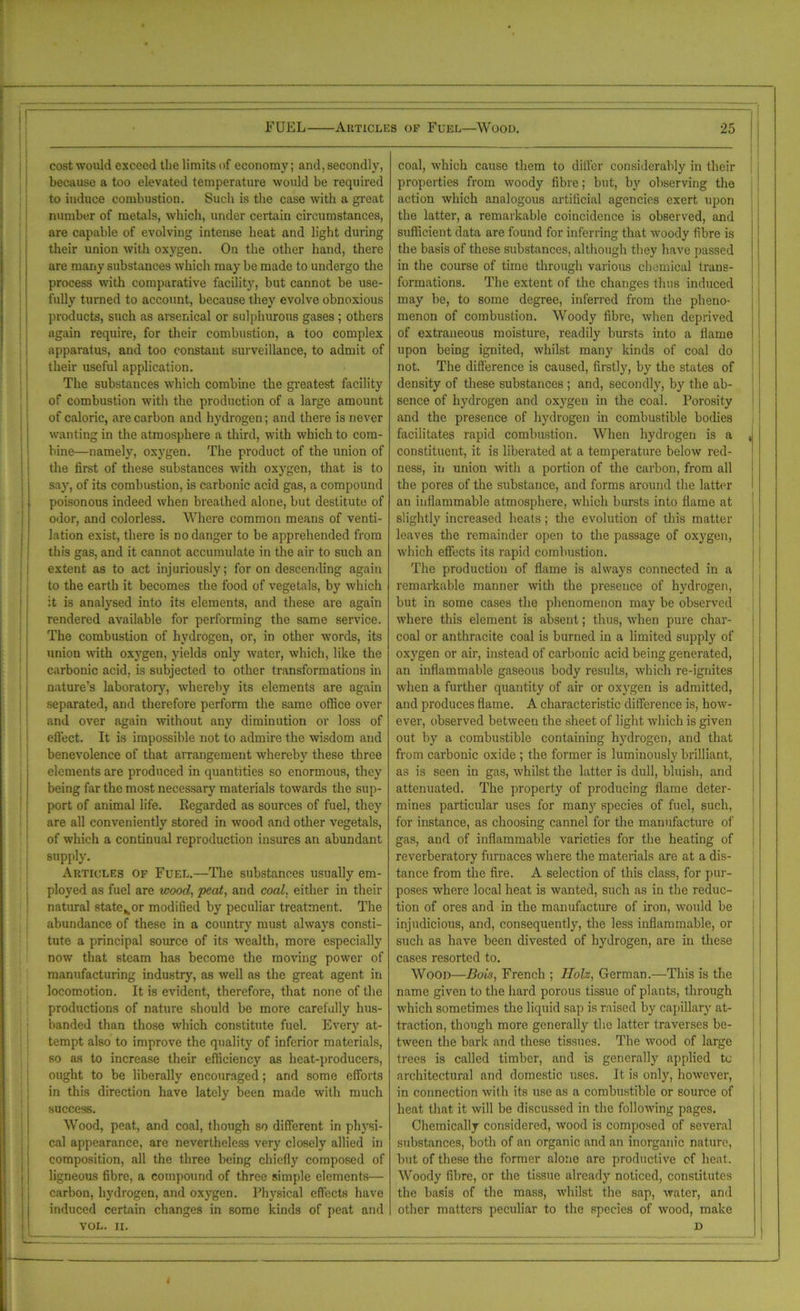 - — FUEL Articles of Fuel—Wood. 25 cost would exceed the limits of economy; and, secondly, coal, which cause them to differ considerably in their because a too elevated temperature would be required properties from woody fibre; but, by observing the to induce combustion. Such is the case with a great action which analogous artificial agencies exert upon number of metals, which, under certain circumstances, the latter, a remarkable coincidence is observed, and are capable of evolving intense heat and light during sufficient data are found for inferring that woody fibre is their union with oxygen. On the other hand, there the basis of these substances, although they have passed are many substances which may be made to undergo the in the course of time through various chemical trans- process with comparative facility, but cannot be use- formations. The extent of the changes thus induced fully turned to account, because they evolve obnoxious may be, to some degree, inferred from the pheno- products, such as arsenical or sulphurous gases ; others menon of combustion. Woody fibre, when deprived again require, for their combustion, a too complex of extraneous moisture, readily bursts into a flame apparatus, and too constant surveillance, to admit of upon being ignited, whilst many kinds of coal do their useful application. not. The difference is caused, firstly, by the states of The substances which combine the greatest facility density of these substances ; and, secondly, by the ab- of combustion with the production of a large amount sence of hydrogen and oxygen in the coal. Porosity of caloric, are carbon and hydrogen; and there is never and the presence of hydrogen in combustible bodies wanting in the atmosphere a third, with which to com- facilitates rapid combustion. When hydrogen is a j bine—namely, oxygen. The product of the union of constituent, it is liberated at a temperature below red- the first of these substances with oxygen, that is to ness, in union with a portion of the carbon, from all say, of its combustion, is carbonic acid gas, a compound the pores of the substance, and forms around the latter poisonous indeed when breathed alone, but destitute of an inflammable atmosphere, which bursts into flame at odor, and colorless. Where common means of venti- slightly increased heats; the evolution of this matter lation exist, there is no danger to be apprehended from leaves the remainder open to the passage of oxygen, this gas, and it cannot accumulate in the air to such an which effects its rapid combustion. extent as to act injuriously; for on descending again The production of flame is always connected in a to the earth it becomes the food of vegetals, by which remarkable manner with the presence of hydrogen, it is analysed into its elements, and these are again but in some cases the phenomenon may be observed rendered available for performing the same service. where this element is absent; thus, when pure char- The combustion of hydrogen, or, in other words, its coal or anthracite coal is burned in a limited supply of union with oxygen, yields only water, which, like the oxygen or air, instead of carbonic acid being generated, carbonic acid, is subjected to other transformations in an inflammable gaseous body results, which re-ignites nature’s laboratory, whereby its elements are again when a further quantity of air or oxygen is admitted, separated, and therefore perform the same office over and produces flame. A characteristic difference is, how- and over again without any diminution or loss of ever, observed between the sheet of light which is given effect. It is impossible not to admire the wisdom and out by a combustible containing hydrogen, and that benevolence of that arrangement whereby these three from carbonic oxide ; the former is luminously brilliant, elements are produced in quantities so enormous, they as is seen in gas, whilst the latter is dull, bluish, and being far the most necessary materials towards the sup- attenuated. The property of producing flame deter- port of animal life. Regarded as sources of fuel, they mines particular uses for many species of fuel, such, are all conveniently stored in wood and other vegetals, for instance, as choosing cannel for the manufacture of of which a continual reproduction insures an abundant gas, and of inflammable varieties for the heating of supply. reverberatory furnaces where the materials are at a dis- Articles of Fuel.—The substances usually em- tance from the fire. A selection of this class, for pur- ployed as fuel are wood, peat, and coal, either in their poses where local heat is wanted, such as in the reduc- natural state K or modified by peculiar treatment. The tion of ores and in the manufacture of iron, would be abundance of these in a country must always consti- injudicious, and, consequently, the less inflammable, or tute a principal source of its wealth, more especially such as have been divested of hydrogen, are in these now that steam has become the moving power of cases resorted to. manufacturing industry, as well as the great agent in Wood—Bok, French ; llolz, German.—This is the locomotion. It is evident, therefore, that none of the name given to the hard porous tissue of plauts, through productions of nature should be more carefully hus- which sometimes the liquid sap is raised by capillary at- banded than those which constitute fuel. Every at- traction, though more generally the latter traverses be- tempt also to improve the quality of inferior materials, tween the bark and these tissues. The wood of large so as to increase their efficiency as lieat-producers, trees is called timber, and is generally applied to ought to be liberally encouraged; and some efforts architectural and domestic uses. It is only, however, in this direction have lately been made with much in connection with its use as a combustible or source of success. heat that it will be discussed in the following pages. Wood, peat, and coal, though so different in physi- Chemically considered, wood is composed of several cal appearance, are nevertheless very closely allied in substances, both of an organic and an inorganic nature, composition, all the three being chiefly composed of hut of these the former alone are productive of heat. ligneous fibre, a compound of three simple elements— Woody fibre, or the tissue already noticed, constitutes carbon, hydrogen, and oxygen. Physical effects have the basis of the mass, whilst the sap, water, and induced certain changes in some kinds of peat and other matters peculiar to the species of wood, make VOL. II. D t