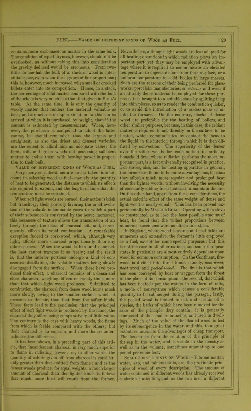 contains more carbonaceous matter in the same bulk. The condition of equal dryness, however, should not be overlooked, as without taking this into consideration the gravity deduced would be erroneous. From two- tifths to one-half the bulk of a stack of wood is inter- stitial space, even when the logs are of fair proportions; this is, however, much increased when small or crooked billets enter into its composition. Hence, in a stack, the per centage of solid matter compared with the bulk of the whole is very much less than that given in Bull’s table. At the same time, it is only the quantity of woody matter that renders the material valuable as fuel; and a much nearer approximation to this can be arrived at when it is purchased by weight, than if the content is estimated by measurement. When, how- ever, the purchaser is compelled to adopt the latter course, he should remember that the largest and straightest, as also the driest and densest varieties, are the surest to afford him an adequate value; the light, soft, and green woods not possessing sufficient matter to endue them with heating power in propor- tion to their bulk. Value of different kinds of Wood as Fuel. —Very many considerations are to be taken into ac- count in selecting wood as fuel—namely, the quantity of heat to be generated, the distance to which its effects are required to extend, and the length of time that the temperature must be sustained. When soft light woods are burned, their action is brisk but transitory, their porosity favoring the rapid evolu- tion of the volatile inflammable gases to which a part of their substance is converted by the heat; moreover, this looseness of texture allows the transmission of air freely through the mass of charcoal left, and, conse- quently, effects its rapid combustion. A remarkable exception indeed is cork-wood, which, although very light, affords more charcoal proportionally than any other species. When the wood is hard and compact, the heat cannot traverse it so freely; and the result is, that the interior portions undergo a kind of con- secutive distillation, the volatile matters being slowly disengaged from the surface. When these have pro- duced their effect, a charcoal remains of a dense and close character, weighing fifteen or twenty times more than that which light wood produces. Submitted to combustion, the charcoal from dense wood burns much more slowly, owing to the smaller surface which it presents to the air, than that from the softer kinds. These facts lead to the conclusion, that the principal effect of soft light woods is produced by the flame, the charcoal they afford being comparatively of little value. The contrary is the case with heavy woods, the flame from which is feeble compared with the others; but their charcoal is far superior, and more than counter- balances the difference. It has been shown, in a preceding part of this arti- cle, that incandescent charcoal is very much superior to flame in radiating power ; or, in other words, the quantity of caloric given off from charcoal is consider- ably greater than that emitted from flame ; and as the denser woods produce, for equal weights, a much larger amount of charcoal than the lighter kinds, it follows that much more heat will result from the former. Nevertheless, although light woods arc less adapted for all heating operations in which radiation plays an im- portant part, yet they may be employed with advan- tage where it is required to communicate an elevated temperature to objects distant from the fire-place, or a uniform temperature to solid bodies in large masses. Such are the reasons of their being preferred for glass- works, porcelain manufactories, et cetera; and even if a naturally dense material be employed for these pur- poses, it is brought to a suitable state by splitting it up into thin pieces, so as to render the combustion quicker, or to avoid the introduction of a useless mass of air into the furnace. On the contrary, blocks of dense wood are preferable for the heating of boilers, and other similar purposes, because, in this case, the radiant matter is required to act directly on the surface to be heated, which communicates by contact the heat to the liquid in the interior, through which it is then dif- fused by convection. The superiority of the denser over the softer woods for consumption in ordinaiy household fires, where radiation performs the most im- portant part, is a fact universally recognised in practice. For stoves, also, and for heating apparatus in general, the former are found to be more advantageous, because they afford a much more regular and prolonged heat than the lighter woods, without involving the necessity of constantly adding fresh material to maintain the fire. On the other hand, apart from these considerations, the actual calorific effect of the same weight of dense and light wood is nearly equal. This has been proved ex- perimentally by Marcus Bull. Operating with a stove so constructed as to lose the least possible amount of heat, he found that the widest proportions between numerous specimens were as fifteen to sixteen. In England, where wood is scarce and coal fields are numerous and extensive, the former is little employed as a fuel, except for some special purposes: but this is not the case in all other nations, and some European states in particular are almost entirely dependent upon wood for common consumption. On the Continent, fire- wood is divided into three kinds, namely, new wood, float wood, and •peeled wood. The first is that which has been conveyed by boat or waggon from the forest to the place of its consumption ; the second, that which has been floated upon the waters in the form of rafts, a mode of conveyance which causes a considerable quantity to be submerged during the passage ; lastly, the peeled wood is limited to oak and certain other species, the barks of which have been removed for the sake of the principle they contain : it is generally composed of the smaller branches, and used in dwell- ings. Much of the value of the floated wood is lost by its submergence in the water, and this, to a great extent, counteracts the advantages of cheap transport. The loss arises from the solution of the principle of the sap in the water, and is visible in the density as well as in the volume, sometimes amounting to one pound per cubic foot. Solid Constituents of Wood.—Fibrous matter, water, sap, and mineral salts, are the proximate prin- ciples of wood of every description. The amount of water contained in different woods has already received a share of attention, and as the sap is of a different