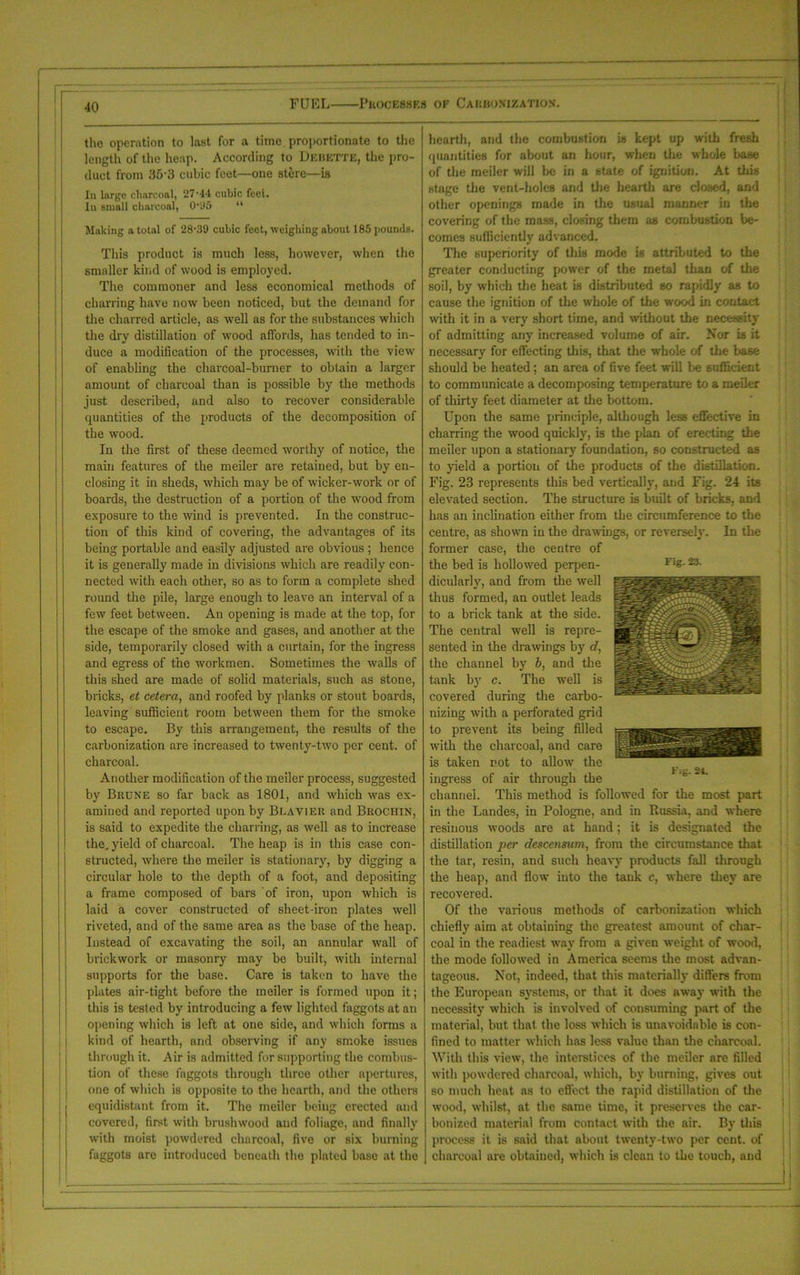 the operation to last for a time proportionate to the length of the heap. According to Dkhkttk, the pro- duct from 35-3 cubic feet—one stere—is In large charcoal, 27-44 cubic feet. In small charcoal, 0‘U5 “ Making a total of 28-39 cubic feet, weighing about 185 pounds. This product is much less, however, when the smaller kind of wood is employed. The commoner and less economical methods of charring have now been noticed, but the demand for the charred article, as well as for the substances which the dry distillation of wood affords, has tended to in- duce a modification of the processes, with the view of enabling the charcoal-burner to obtain a larger amount of charcoal than is possible by the methods just described, and also to recover considerable quantities of the products of the decomposition of the wood. In the first of these deemed worthy of notice, the main features of the meiler are retained, but by en- closing it in sheds, which may be of wicker-work or of boards, the destruction of a portion of the wood from exposure to the wind is prevented. In the construc- tion of this land of covering, the advantages of its being portable and easily adjusted are obvious ; hence it is generally made in divisions which are readily con- nected with each other, so as to form a complete shed round the pile, large enough to leave an interval of a few feet between. An opening is made at the top, for the escape of the smoke and gases, and another at the side, temporarily closed with a curtain, for the ingress and egress of the workmen. Sometimes the walls of this shed are made of solid materials, such as stone, bricks, et cetera, and roofed by planks or stout boards, leaving sufficient room between them for the smoke to escape. By this arrangement, the results of the carbonization are increased to twenty-two per cent, of charcoal. Another modification of the meiler process, suggested by Brune so far back as 1801, and which was ex- amined and reported upon by Blavier and Brochin, is said to expedite the charring, as well as to increase the, yield of charcoal. The heap is in this case con- structed, where the meiler is stationary, by digging a circular hole to the depth of a foot, and depositing a frame composed of bars of iron, upon which is laid a cover constructed of sheet-iron plates well riveted, and of the same area as the base of the heap. Instead of excavating the soil, an annular wall of brickwork or masonry may be built, with internal supports for the base. Care is taken to have the plates air-tight before the meiler is formed upon it; this is tested by introducing a few lighted faggots at an opening which is left at one side, and which forms a kind of hearth, and observing if any smoke issues through it. Air is admitted for supporting the combus- tion of these faggots through three other npertures, one of which is opposite to the hearth, and the others equidistant from it. The meiler being erected and covered, first with brushwood aud foliage, and finally with moist powdered charcoal, five or six burning faggots are introduced beneath the plated base at the hearth, and the combustion is kept up with fresh quantities for about an hour, when the whole base of the meiler will be in a state of ignition. At this stage the vent-holes and the hearth are closed, and other openings made in the usual manner in the covering of the mass, closing them as combustion be- comes sufficiently advanced. The superiority of this mode is attributed to the greater conducting power of the rnetal than of the soil, by which the heat is distributed so rapidly as to cause the ignition of the whole of the wood in contact with it in a very short time, and without the necessity of admitting any increased volume of air. Nor is it necessary for effecting this, that the whole of the base should be heated; an area of five feet will be sufficient to communicate a decomposing temperature to a meiler of thirty feet diameter at the bottom. Upon the same principle, although less effective in charring the wood quickly, is the plan of erecting the meiler upon a stationary foundation, so constructed as to yield a portion of the products of the distillation. Fig. 23 represents this bed vertically, aud Fig. 24 its elevated section. The structure is built of bricks, and has an inclination either from the circumference to the centre, as shown in the drawings, or reversely. In the former case, the centre of the bed is hollowed perpen- dicularly, and from the well thus formed, an outlet leads to a brick tank at the side. The central well is repre- sented in the drawings by d, the channel by b, and the tank by c. The well is covered during the carbo- nizing with a perforated grid to prevent its being filled with the charcoal, and care is taken not to allow the ingress of air through the channel. This method is followed for the most part in the Landes, in Pologne, and in Russia, and where resinous woods are at hand; it is designated the distillation per descensum, from the circumstance that the tar, resin, and such heavy products fall through the heap, and flow into the tank c, where they are recovered. Of the various methods of carbonization which chiefly aim at obtaining the greatest amount of char- coal in the readiest way from a given weight of wood, the mode followed in America seems the most advan- tageous. Not, indeed, that this materially differs from the European systems, or that it does away with the necessity which is involved of consuming part of the material, but that the loss which is unavoidable is con- fined to matter which has less value than the charcoal. With this view, the interstices of the meiler are filled with powdered charcoal, which, by burning, gives out so much heat as to effect the rapid distillation of the wood, whilst, at the same time, it preserves the car- bonized material from contact with the air. By this process it is said that about twenty-two per cent, of charcoal are obtained, which is clean to the touch, and Fig. 23. Fig. 21.