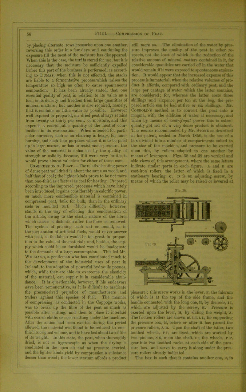 50 FUKL- Compression of Peat. by placing alternate rows crosswise upon one another, reversing this order in a fow clays, and continuing the exposure till the most of the moisture has disappeared. When this is the case, the turf is stored for use, but it is necessary that the moisture be sufiiciently expelled before this part of the business is performed, as accord- ing to Dumas, when this is not effected, the stacks are liable to a fermentative process which raises the temperature so high as often to cause spontaneous combustion. It has been already stated, that one essential quality of peat, in relation to its value as a fuel, is its density and freedom from large quantities of mineral matters; but another is also required, namely, that it contains as little water as possible. However well exposed or prepared, air-dried peat always retains from twenty to thirty per cent, of moisture, and this expends a considerable quantity of the heat of com- bustion in its evaporation. When intended for parti- cular purposes, such as for charring iu heaps, for lime- burning, and such like purposes where it is to be piled up in large masses, or has to resist much pressure, the value of the material is enhanced by the quality of strength or solidity, because, if it were very brittle, it would prove almost valueless for either of these uses. Compression of Peat.—The relative heating power of dense peat well dried is about the same as wood, and half that of coal; the lighter lands prove to be not more than one-third as effectual as coal for heating. Prepared according to the improved processes which have lately been introduced, it gains considerably in calorific power, as much more combustible material is contained in compressed peat, bulk for bulk, than in the ordinary sods or moulded turf. Much difficulty, however, stands in the way of effecting this condensation of the article, owing to the elastic nature of the fibre, which causes a distention after the force is removed. The system of pressing each sod or mould, as in the preparation of artificial fuels, would never answer with peat, as the labour would be too great in propor- tion to the value of the material; and, besides, the sup- ply which could be so furnished would be inadequate to the demands of a large consumption. This led Mr. Williams, a gentleman who has contributed much to the development of the industrial uses of peat in Ireland, to the adoption of powerful hydraulic presses, which, while they are able to overcome the elasticity of the material, can supply it in considerable abun- dance. It is questionable, however, if his endeavors nave been remunerative, as it is difficult to eradicate the preconceived prejudice of manufacturers and traders against this species of fuel. The manner of compressing, as conducted in the Cappoge works, was to break up the fibre of the peat as much as possible after cutting, and then to place it interlaid with coarse cloths or coco-matting under the machine. After the action had been exerted during the period allowed, the material was found to be reduced to one- tbird its original volume, and to have lost about two fifths of its weight. In this state, the peat, when thoroughly dried, is not so hygroscopic as when the drying is conducted in the open air and no pressure exerted, and the lighter kinds yield by compression a substance denser than wood; the lower stratum affords a product still more so. The elimination of the water by pres- sure improves the quality of the peat in other re- spects, not the least of which is the reduction of the relative amount of mineral matters contained in it, for considerable quantities are carried off in the water that would remain if it were exposed to spontaneous exsicca- tion. It would appear that the increased expease of this process is immaterial, when the relative volumes of pro- duct it affords, compared with ordinary peat, and the large per centage of water which the latter contains, are considered; for, whereas the latter costs three shillings and sixpence per ton at the bog, the pre- pared article can be had at five or six shillings. Mr. Cobbold’s method is to convert the peat into a magma, with the addition of water if necessary, and when by means of centrifugal power this is subse- quent^ got rid of, a very dense product is obtained. The course recommended by Mr. Stone as described in his patent, sealed in March 1850, is the use of a box divided into a number of compartments suited to the size of the machine, and pressure to be exerted upon this, by rollers adapted to one another by means of leverages. Figs. 38 and 39 are vertical and side views of this arrangement, where the same letters indicate similar parts in each figure, a and b are cast-iron rollers, the latter of which is fixed in a stationary bearing, c. d is an adjusting screw, by means of which the roller may be raised or lowered at Fig. 33. pleasure ; this screw works in the lever, f, the fulcrum of which is at the top of the side frame, and the handle connected with the long one, H, by the rods, 11, which are adjusted by the screw, k. Pressure is exerted upon the lever, il by sliding the weight, ,i. The friction rollers arc shown at l l l l, for supporting the pressure box, si, before or after it has passed the pressure rollers, a n. Upon the shaft of the latter, two toothed wheels, r r, arc fixed, which are worked by two pinions, N N, upon the shaft, o; the wheels, p r. gear into two toothed racks at each side of the pres- sure box, and serve to carry it along under the pres- sure rollers already indicated. The box is such that it contains another one, R, in