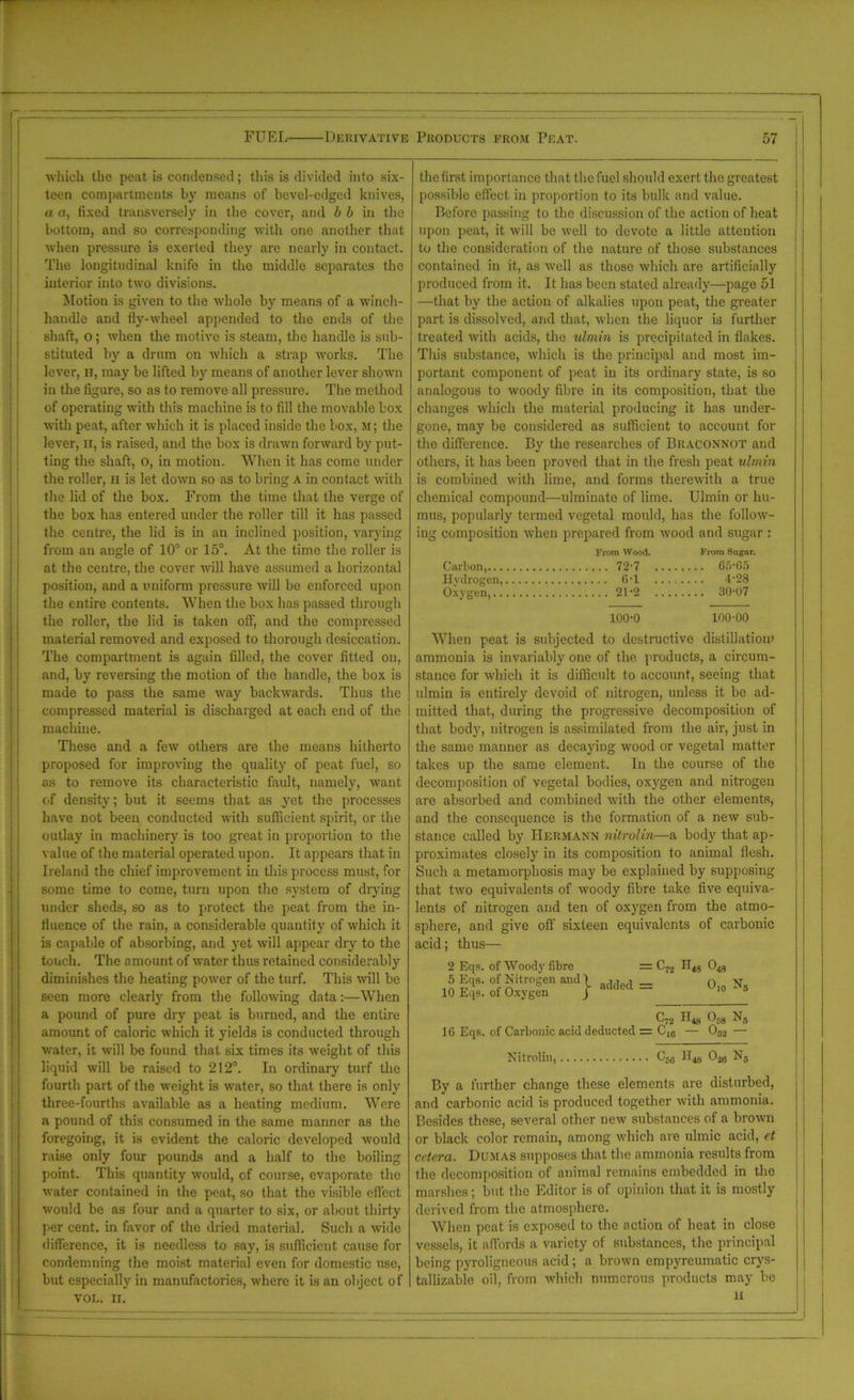 which the peat is condensed; this is divided into six- teen compartments by means of bevel-edged knives, a a, fixed transversely in the cover, and b b in the bottom, and so corresponding with one another that when pressure is exerted they are nearly in contact. The longitudinal knife in the middle separates the interior into two divisions. Motion is given to the whole by means of a winch- handle and fly-wheel appended to the ends of the shaft, o; when the motive is steam, the handle is sub- stituted by a drum on which a strap works. The lever, it, may be lifted by means of another lever shown in the figure, so as to remove all pressure. The method of operating with this machine is to fill the movable box with peat, after which it is placed inside the box, m; the lever, 11, is raised, and the box is drawn forward by put- ting the shaft, o, in motion. When it has come under the roller, h is let down so as to bring a in contact with the lid of the box. From the time that the verge of the box has entered under the roller till it has passed the centre, the lid is in an inclined position, varying from an angle of 10° or 15°. At the time the roller is at the centre, the cover will have assumed a horizontal position, and a uniform pressure will be enforced upon the entire contents. When the box has passed through the roller, the lid is taken off, and the compressed material removed and exposed to thorough desiccation. The compartment is again filled, the cover fitted on, and, by reversing the motion of the handle, the box is made to pass the same way backwards. Thus the compressed material is discharged at each end of the machine. These and a few others are the means hitherto proposed for improving the quality of peat fuel, so as to remove its characteristic fault, namely, want of density; but it seems that as yet the processes have not been conducted with sufficient spirit, or the outlay in machinery is too great in proportion to the value of the material operated upon. It appears that in Ireland the chief improvement in this process must, for some time to come, turn upon the system of drying under sheds, so as to protect the peat from the in- fluence of the rain, a considerable quantity of which it is capable of absorbing, and yet will appear dry to the touch. The amount of water thus retained considerably diminishes the heating power of the turf. This will be seen more clearly from the following data:—When a pound of pure dry peat is burned, and the entire amount of caloric which it yields is conducted through water, it will be found that six times its weight of this liquid will be raised to 212°. In ordinary turf the fourth part of the weight is water, so that there is only three-fourths available as a heating medium. Were a pound of this consumed in the same manner as the foregoing, it is evident the caloric developed would raise only four pounds and a half to the boiling point. This quantity would, of course, evaporate the water contained in the peat, so that the visible effect would be as four and a quarter to six, or about thirty per cent, in favor of the dried material. Such a wide difference, it is needless to say, is sufficient cause for condemning the moist material even for domestic use, but especially in manufactories, where it is an object of VOL. II. the first importance that the fuel should exert the greatest possible effect in proportion to its bulk and value. Before passing to the discussion of the action of heat upon peat, it will be well to devote a little attention to the consideration of the nature of those substances contained in it, as well as those which are artificially produced from it. It has been stated already—page 51 —that by the action of alkalies upon peat, the greater part is dissolved, and that, when the liquor is further treated with acids, the ulmin is precipitated in flakes. This substance, which is the principal and most im- portant component of peat in its ordinary state, is so analogous to woody fibre in its composition, that the changes which the material producing it has under- gone, may be considered as sufficient to account for the difference. By the researches of Braconnot and others, it has been proved that in the fresh peat ulmin is combined with lime, and forms therewith a true chemical compound—ulminate of lime. Ulmin or hu- mus, popularly termed vegetal mould, has the follow- ing composition when prepared from wood and sugar : From Wood. From Sugar. Carbon, 72-7 65-05 Hydrogen, 6-1 Oxygen, 4.93 21-2 30-07 100-0 100-00 When peat is subjected to destructive distillation) ammonia is invariably one of the products, a circum- stance for which it is difficult to account, seeing that ulmin is entirely devoid of nitrogen, unless it be ad- mitted that, during the progressive decomposition of that body, nitrogen is assimilated from the air, just in the same manner as decaying wood or vegetal matter takes up the same element. In the course of the decomposition of vegetal bodies, oxygen and nitrogen are absorbed and combined with the other elements, and the consequence is the formation of a new sub- stance called by Hermann nitrolin—a body that ap- proximates closely in its composition to animal flesh. Such a metamorphosis may be explained by supposing that two equivalents of woody fibre take five equiva- lents of nitrogen and ten of oxygen from the atmo- sphere, and give off sixteen equivalents of carbonic acid; thus— 2 Eqs. of Woody fibre = C72 048 1 o S'1' °r nitr°gen anJ 1 added = ’ O10 N, 10 Eqs. of Oxygen j C72 H* 05g Ns 16 Eqs. of Carbonic acid deducted = C10 — 032 — Nitrolin, C^ 026 Ns By a further change these elements are disturbed, and carbonic acid is produced together with ammonia. Besides these, several other new substances of a brown or black color remain, among which are ulmic acid, et cetera. Dumas supposes that the ammonia results from the decomposition of animal remains embedded in the marshes; but the Editor is of opinion that it is mostly derived from the atmosphere. When peat is exposed to the action of heat in close vessels, it affords a variety of substances, the principal being pyroligneous acid; a brown empyreumatic crys- tallizable oil, from which numerous products may be 11