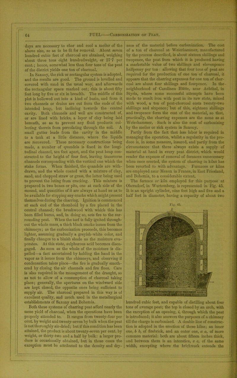 days are necessary to char and cool a ineiler of the above size, so as to be lit for removal. About seven hundred cubic feet of charcoal are obtained, weighing about three tons eight hundredweight, or 277 per cent.; hence, somewhat less than four tons of the peat of the district yields one ton of charcoal. In Saxony, the riclc or rectangular system is adopted, and the results are good. The ground is levelled and covered with sand in the usual way, and afterwards the rectangular space marked out; this is about fifty feet long by five or six in breadth. The middle of this plot is hollowed out into a kind of basin, and from it two channels or drains are cut from the ends of the intended heap, but inclining towards the central cavity. Both channels and well are constructed of, or are lined with bricks, a layer of clay being laid beneath, so as to prevent any fluid products col- lecting therein from percolating through the soil. A small gutter leads from the cavity in the middle to a tank at a little distance, where the liquids are recovered. These necessary constructions being made, a number of quandels is fixed in the longi- tudinal channel, ten feet apart, and the peat heap con- structed to the height of four feet, leaving transverse channels corresponding with the vertical one which the stake forms. When finished, the quandels are with- drawn, and the whole coated with a mixture of clay, sand, and chopped straw or grass, the latter being used to prevent the luting from cracking. This mixture is prepared in two boxes or pits, one at each side of the mound, and quantities of it are always at hand so as to be available for stopping any cracks which might present themselves during the charring. Ignition is commenced at each end of the rhomboid by a fire placed in the central channel; the brushwood with which this has been filled burns, and, in doing so, sets fire to the sur- rounding peat. When the turf is fully ignited through- out the whole mass, a thick black smoke issues from the chimneys; as the carbonization proceeds, this becomes lighter, assuming gradually a greyish-white color, and finally changes to a bluish shade as the moisture eva- porates. At this state, sulphurous acid becomes disen- gaged. As soon as the whole of the moisture is dis- pelled—-a fact ascertained by holding the hand in the vapor as it issues from the chimneys, and observing if condensation takes place—the fire is gradually smoth- ered by closing the air channels and fire flues. Care is also required in the management of the draught, so as not to allow of a consumption of charcoal taking place; generally, the apertures on the windward side are kept closed, the opposite ones being sufficient to supply air. The charcoal prepared in this way is of excellent quality, and much used in the metallurgical establishments of Saxony and Bohemia. Both these systems of chairing peat afford nearly the same yield of charcoal, when the operations have been properly attended to. It ranges from twenty-four per cent, by weight and twenty-seven by bulk when the peat is not thoroughly air-dried; but if this condition has been attained, the product is about twenty-seven per cent, by weight, or thirty-two ami a half by bulk: a larger pro- duce is occasionally obtained, but in those cases the exception must be attributed to the density and dry- ness of the material before carbonization. The cost of a ton of charcoal at Weierhammer, manufactured by the process described, is about sixteen shillings and twopence, the peat from which it is produced having a marketable value of two shillings and elevenpence halfpenny per ton •. allowing that four tons of peat are required for the production of one ton of charcoal, it appears that the charring expenses for one ton of char- coal are about four shillings and fourpence. In the neighborhood of Carolinen Hiitte, near Achthal, in Styria, where some successful attempts have been made to smelt iron with peat in its raw state, mixed with wood, a ton of peat-charcoal costs twenty-two shillings and sixpence; but of this, eighteen shillings and twopence form the cost of the material, so that, practically, the charring expenses are the same as at Weierhammer. Such is also the cost of carbonizing by the meiler or rick system in Saxony. Partly from the fact that less labor is required in managing the operation, whilst a regularity in the pro- duce is, in some measure, insured, and partly from the circumstance that there always exists a supply of material at hand in ever}7 peat district, which would render the expense of removal of furnaces unnecessary when once erected, the system of charring in kilns has been resorted to with advantage. Furnaces or kilns are employed near Meaux in France, in East Friesland, and Bohemia, to a considerable extent. The furnace or kiln employed for this purpose at Oberndorf, in Wurtemberg, is represented in Fig. 45. It is an upright cylinder, nine feet high and five and a half feet in diameter, having a capacity of about two Fig. 45. hundred cubic feet, and capable of distilling about four tons of average peat; the top is closed by an arch, with the exception of an opening, i, through which the peat is introduced; it also answers the purposes of a chimney till the charge is carbonized. A double line of construc- tion is adopted in the erection of these kilns; an inner one, b b, of firebrick, and an outer one, a a, of more common material: both are about fifteen inches thick, and between them is an interstice, c c, of the same width, excepting where the brickwork extends the