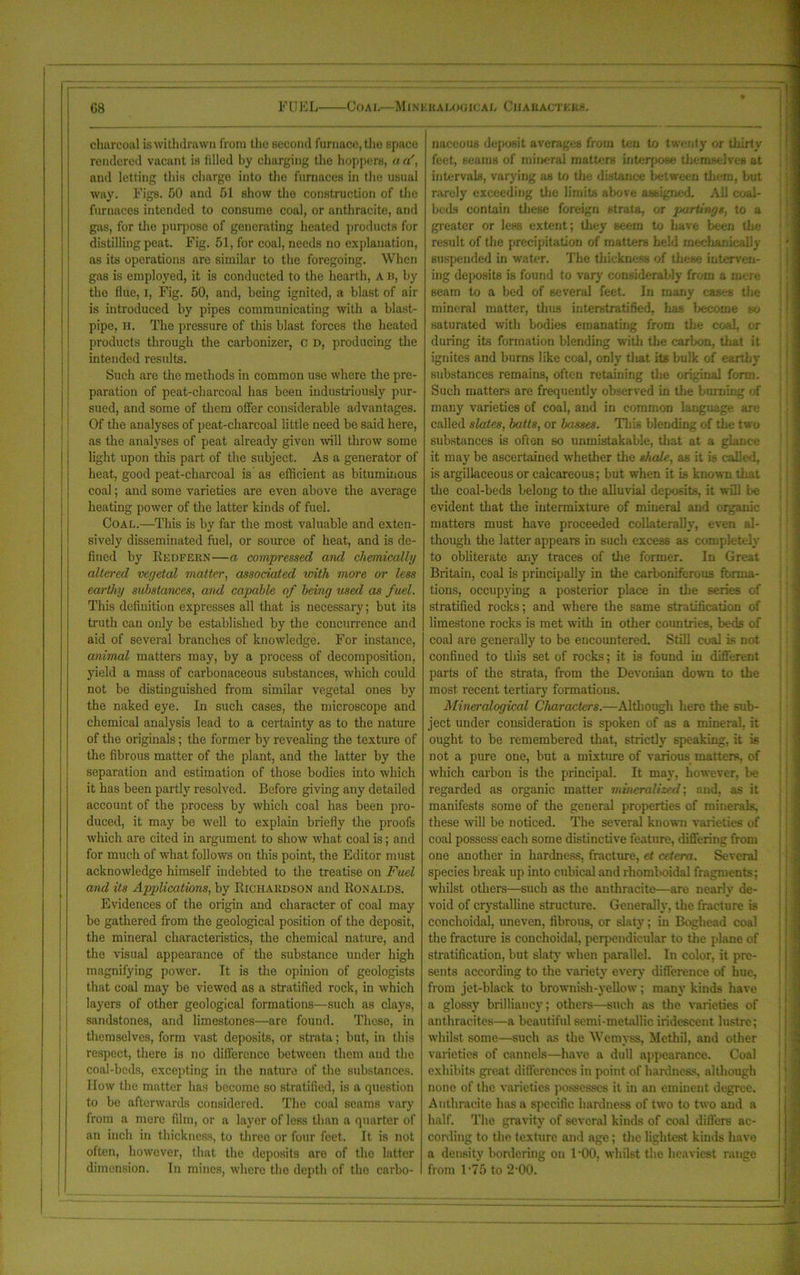 charcoal is withdrawn from the second furnace, the space rendered vacant is tilled by charging the hoppers, a a', and letting this charge into the furnaces in the usual way. Figs. 50 and 51 show the construction of the furnaces intended to consume coal, or anthracite, and gas, for the purpose of generating heated products for distilling peat. Fig. 51, for coal, needs no explanation, as its operations are similar to the foregoing. When gas is employed, it is conducted to the hearth, A b, by the flue, i, Fig. 50, and, being ignited, a blast of air is introduced by pipes communicating with a blast- pipe, H. The pressure of this blast forces the heated products through the carbonizer, c d, producing the intended results. Such are the methods in common use where the pre- paration of peat-charcoal has been industriously pur- sued, and some of them offer considerable advantages. Of the analyses of peat-charcoal little need be said here, as the analyses of peat already given will throw some light upon this part of the subject. As a generator of heat, good peat-charcoal is as efficient as bituminous coal; and some varieties are even above the average heating power of the latter kinds of fuel. Coal.—This is by far the most valuable and exten- sively disseminated fuel, or source of heat, and is de- fined by Redfern—a compressed and chemically altered vegetal matter, associated with more or less earthy substances, and capable of being used as fuel. This definition expresses all that is necessary; but its truth can only be established by the concurrence and aid of several branches of knowledge. For instance, animal matters may, by a process of decomposition, yield a mass of carbonaceous substances, which could not be distinguished from similar vegetal ones by the naked eye. In such cases, the microscope and chemical analysis lead to a certainty as to the nature of the originals; the former by revealing the texture of the fibrous matter of the plant, and the latter by the separation and estimation of those bodies into which it has been partly resolved. Before giving any detailed account of the process by which coal has been pro- duced, it may be well to explain briefly the proofs which are cited in argument to show what coal is; and for much of what follows on this point, the Editor must acknowledge himself indebted to the treatise on Fuel and its Applications, by Richardson and Ronalds. Evidences of the origin and character of coal may be gathered from the geological position of the deposit, the mineral characteristics, the chemical nature, and the visual appearance of the substance under high magnifying power. It is the opinion of geologists that coal may be viewed as a stratified rock, in which layers of other geological formations—such as clays, sandstones, and limestones—are found. These, in themselves, form vast deposits, or strata; but, in this respect, there is no difference between them and the coal-beds, excepting in the nature of the substances. How the matter has become so stratified, is a question to be afterwards considered. The coal seams vary from a mere film, or a layer of less than a quarter of an inch in thickness, to three or four feet. It is not often, however, that the deposits are of the latter dimension. In mines, where the depth of the carbo- naceous deposit average from ten to twenty or thirty feet, seams of mineral matters interpose themselves at intervals, varying as to the distance between them, but rarely exceeding tire limits above assigned- All coal- beds contain these foreign strata, or partings, to a greater or less extent; they seem to have been the result of the precipitation of matters held mechanically suspended in water. The thickness of these interven- ing deposits is found to vary considerably from a mere seam to a bed of several feet. In many eases the mineral matter, thus iuterstratified, has become so saturated with bodies emanating from tin: coal, or during its formation blending with the carbon, that it ignites and burns like coal, only tliat its bulk of earthy substances remains, often retaining the original form. Such matters are frequently observed in the burning of many varieties of coal, and in common language are- called slates, baits, or basses. This blending of the two substances is often so unmistakable, that at a glance it may be ascertained whether the shale, as it is called, is argillaceous or calcareous; but when it Ls known that the coal-beds belong to the alluvial deposits, it will be evident that the intermixture of mineral and organic matters must have proceeded collaterally, even al- though the latter appears in such excess as completely to obliterate any traces of the former. In Great Britain, coal is principally in the carboniferous forma- tions, occupying a posterior place in the series of stratified rocks; and where the same stratification of limestone rocks is met with in other countries, beds of coal are generally to be encountered. Still coal Ls not confined to this set of rocks; it is found in different parts of the strata, from the Devonian down to the most recent tertiary formations. Mineralogical Characters.—Although here the sub- ject under consideration is spoken of as a mineral, it ought to be remembered tliat, strictly speaking, it is not a pure one, but a mixture of various matters, of which carbon is the principal. It may, however, l>e regarded as organic matter mineralized; and, as it manifests some of the general properties of minerals, these will be noticed. The several known varieties of coal possess each some distinctive feature, differing from one another in hardness, fracture, et cetera. Several species break up into cubical and rhomboidal fragments; whilst others—such as the anthracite—are nearly de- void of crystalline structure. Generally, the fracture is eonchoidal, uneven, fibrous, or slaty; in Boghead coal the fracture is eonchoidal, perpendicular to the plane of stratification, but slaty when parallel. In color, it pre- sents according to the variety every difference of hue, from jet-black to brownish-yellow ; many kinds have a glossy brilliancy; others—such as the varieties of anthracites—a beautiful semi-metallic iridescent lustre; whilst some—such as the Wemyss, Methil, and other varieties of cannels—have a dull appearance. Goal exhibits great differences in point of hardness, although none of the varieties possesses it in an eminent degree. Anthracite has a specific hardness of two to two and a half. The gravity of several kinds of coal differs ac- cording to the texture and age; the lightest kinds have a density bordering on 1 •00, whilst the heaviest range from 1*75 to 2'00.