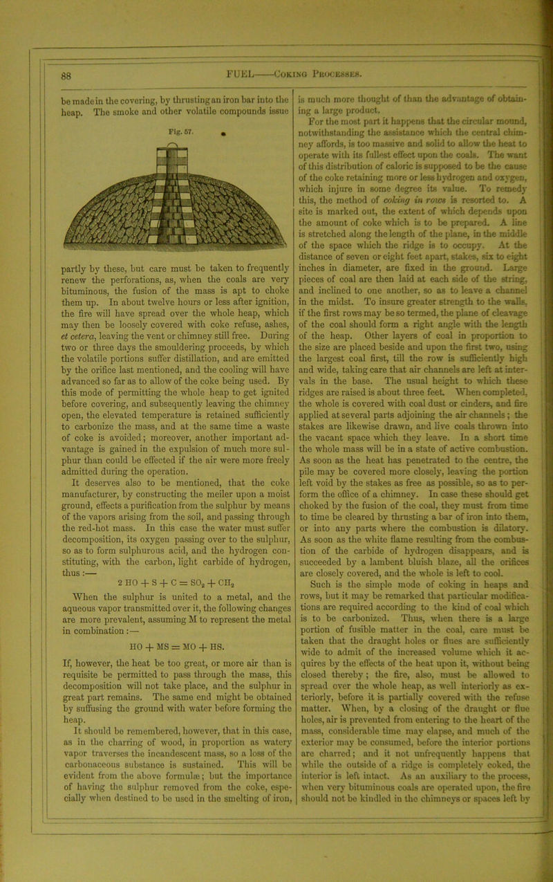 be made in the covering, by thrusting an iron bar into the heap. The smoke and other volatile compounds issue Fig. 57. , partly by these, but care must be taken to frequently renew the perforations, as, when the coals are very bituminous, the fusion of the mass is apt to choke them up. In about twelve hours or less after ignition, the fire will have spread over the whole heap, which may then be loosely covered with coke refuse, ashes, et cetera, leaving the vent or chimney still free. During two or three days the smouldering proceeds, by which the volatile portions suffer distillation, and are emitted by the orifice last mentioned, and the cooling will have advanced so far as to allow of the coke being used. By this mode of permitting the whole heap to get ignited before covering, and subsequently leaving the chimney open, the elevated temperature is retained sufficiently to carbonize the mass, and at the same time a waste of coke is avoided; moreover, another important ad- vantage is gained in the expulsion of much more sul- phur than could be effected if the air were more freely admitted during the operation. It deserves also to be mentioned, that the coke manufacturer, by constructing the meiler upon a moist ground, effects a purification from the sulphur by means of the vapors arising from the soil, and passing through the red-hot mass. In this case the water must suffer decomposition, its oxygen passing over to the sulphur, so as to form sulphurous acid, and the hydrogen con- stituting, with the carbon, light carbide of hydrogen, thus :— 2 HO + S -f C = S02 + CH2 When the sulphur is united to a metal, and the aqueous vapor transmitted over it, the following changes are more prevalent, assuming M to represent the metal in combination:— HO + MS = MO -1- IIS. If, however, the heat be too great, or more air than is requisite be permitted to pass through the mass, this decomposition will not take place, and the sulphur in great part remains. The same end might be obtained by suffusing the ground with water before forming the heap. It should be remembered, however, that in this case, as in the charring of wood, in proportion as watery vapor traverses the incandescent mass, so a loss of the carbonaceous substance is sustained. This will be evident from the above formuhe; but the importance of having the sulphur removed from the coke, espe- cially when destined to be used in the smelting of iron, is much more thought of than the advantage of obtain- ing a large product. For the most part it happens that the circular mound, notwithstanding the assistance which the central chim- ney affords, is too massive and solid to allow the heat to operate with its fullest effect upon the coal6. The want of this distribution of caloric is supposed to be tire cause of the coke retaining more or less hydrogen and oxygen, which injure in some degree its value. To remedy this, the method of colring in rows is resorted to. A site is marked out, the extent of which depends upon the amount of coke which is to be prepared. A line is stretched along the length of the plane, in the middle of the space which the ridge is to occupy. At the distance of seven or eight feet apart, stakes, six to eight inches in diameter, are fixed in the ground. Large pieces of coal are then laid at each side of the string, and inclined to one another, so as to leave a channel in the midst. To insure greater strength to the walls, if the first rows may be so termed, the plane of cleavage of the coal should form a right angle with the length of the heap. Other layers of coal in proportion to the size are placed beside and upon the first two, using the largest coal first, till the row is sufficiently high and wide, taking care that air channels are left at inter- vals in the base. The usual height to which these ridges are raised is about three feet. When completed, the whole is covered with coal dust or cinders, and fire applied at several parts adjoining the air channels; the stakes are likewise drawn, and live coals thrown into the vacant space which they leave. In a short time the whole mass will be in a state of active combustion. As soon as the heat has penetrated to the centre, the pile may be covered more closely, leaving the portion left void by the stakes as free as possible, so as to per- form the office of a chimney. In case these should get choked by the fusion of the coal, they must from time to time be cleared by thrusting a bar of iron into them, or into any parts where the combustion is dilatory. As soon as the white flame resulting from the combus- tion of the carbide of hydrogen disappears, and is succeeded by a lambent bluish blaze, all the orifices are closely covered, and the whole is left to cool. Such is the simple mode of coking in heaps and rows, but it may be remarked that particular modifica- tions are required according to the kind of coal which is to be carbonized. Thus, when there is a large portion of fusible matter in the coal, care must be taken that the draught holes or flues are sufficiently wide to admit of the increased volume which it ac- quires by the effects of the heat upon it, without being closed thereby; the fire, also, must be allowed to spread over the whole heap, as well interiorly as ex- teriorly, before it is partially covered with the refuse matter. When, by a closing of the draught or flue holes, air is prevented from entering to the heart of the mass, considerable time may elapse, and much of the exterior may be consumed, before the interior portions are charred; and it not unfrequcntly happens that while the outside of a ridge is completely coked, the interior is left intact. As an auxiliary to the process, when very bituminous coals are operated upon, the fire should not be kindled in tho chimneys or spaces left by
