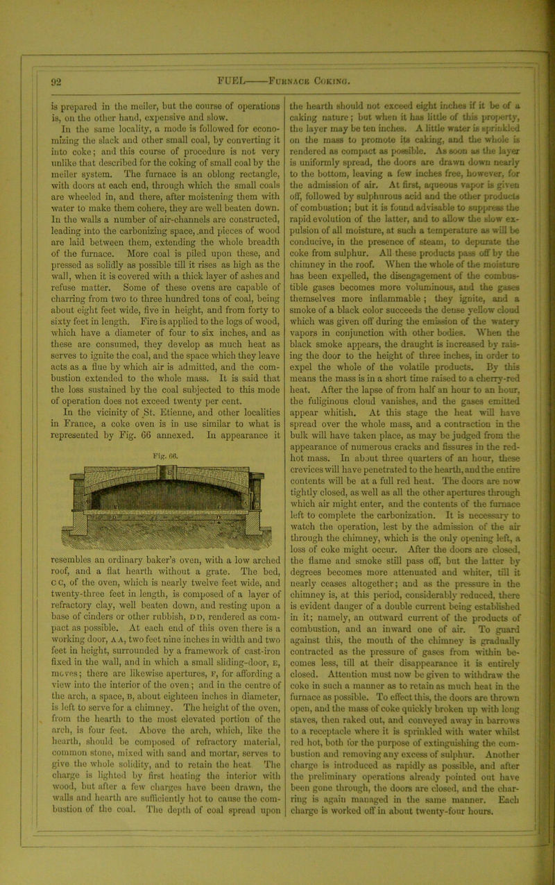 is prepared in the meiler, but the course of operations is, on the other hand, expensive and slow. In the same locality, a mode is followed for econo- mizing the slack and other small coal, by converting it into coke; and this course of procedure is not very unlike that described for the coking of small coal by the meiler system. The furnace is an oblong rectangle, with doors at each end, through which the small coals are wheeled in, and there, after moistening them with water to make them cohere, they are well beaten down. In the walls a number of air-channels are constructed, leading into the carbonizing space, .and pieces of wood are laid between them, extending the whole breadth of the furnace. More coal is piled upon these, and pressed as solidly as possible till it rises as high as the wall, when it is covered with a thick layer of ashes and refuse matter. Some of these ovens are capable of charring from two to three hundred tons of coal, being about eight feet wide, five in height, and from forty to sixty feet in length. Fire is applied to the logs of wood, which have a diameter of four to six inches, and as these are consumed, they develop as much heat as serves to ignite the coal, and the space which they leave acts as a flue by which air is admitted, and the com- bustion extended to the whole mass. It is said that the loss sustained by the coal subjected to this mode of operation does not exceed twenty per cent. In the vicinity of St. Etienne, and other localities in France, a coke oven is in use similar to what is represented by Fig. 06 annexed. In appearance it Fig. 66. resembles an ordinary baker’s oven, with a low arched roof, and a flat hearth without a grate. The bed, C c, of the oven, which is nearly twelve feet wide, and twenty-three feet in length, is composed of a layer of refractory clay, well beaten down, and resting upon a base of cinders or other rubbish, dd, rendered as com- pact as possible. At each end of this oven there is a working door, A A, two feet nine inches in width and two feet in height, surrounded by a framework of cast-iron fixed in the wall, and in which a small sliding-door, E, moves; there are likewise apertures, f, for affording a view into the interior of the oven; and in the centre of the arch, a space, B, about eighteen inches in diameter, is left to serve for a chimney. The height of the oven, from the hearth to the most elevated portion of the arch, is four feet. Above the arch, which, like the hearth, should be composed of refractory material, common stone, mixed with sand and mortar, serves to give the whole solidity, and to retain the heat The charge is lighted by first heating the interior with wood, but after a few charges have been drawn, the walls and hearth are sufficiently hot to cause the com- bustion of the coal. The depth of coal spread upon the hearth should not exceed eight inches if it be of a caking nature; but when it has little of this property, the layer may be ten inches. A little water is sprinkled on the mass to promote its caking, and the whole is rendered as compact as possible. As soon as the layer is uniformly spread, the doors are drawn down nearly to the bottom, leaving a few inches free, however, for the admission of air. At first, aqueous vapor is given off, followed by sulphurous acid and the other products of combustion; but it is found advisable to suppress the rapid evolution of the latter, and to allow the slow ex- pulsion of all moisture, at such a temperature as will be conducive, in the presence of steam, to depurate the coke from sulphur. All these products pass off by the chimney in the roof. When the whole of the moisture has been expelled, the disengagement of the combus- tible gases becomes more voluminous, and the gascB themselves more inflammable; they ignite, and a smoke of a black color succeeds the dense yellow cloud which was given off during the emission of the watery vapors in conjunction with other bodies. When the black smoke appears, the draught is iucreased by rais- ing the door to the height of three inches, in order to expel the whole of the volatile products. By this means the mass is in a short time raised to a cherry-red heat. After the lapse of from half an hour to an hour, the fuliginous cloud vanishes, and the gases emitted appear whitish. At this stage the heat will have spread over the whole mass, and a contraction in the bulk will have taken place, as may be judged from the appearance of numerous cracks and fissures in the red- hot mass. In about three quartern of an hour, these crevices will have penetrated to the hearth, and the entire contents will be at a full red heat. The doors are now tightly closed, as well as all the other apertures through which air might enter, and the contents of the furnace left to complete the carbonization. It is necessary to watch the operation, lest by the admission of the air through the chimney, which is the only opening left, a loss of coke might occur. After the doors are closed, the flame and smoke still pass off, but the latter by degrees becomes more attenuated and winter, till it nearly ceases altogether; and as the pressure in the chimney is, at this period, considerably reduced, there is evident danger of a double current being established in it; namely, an outward current of the products of combustion, and an inward one of air. To guard against this, the mouth of the chimney is gradually contracted as the pressure of gases from within be- comes less, till at their disappearance it is entirely closed. Attention must now be given to withdraw the coke in such a manner as to retain as much heat in the furnace as possible. To effect this, the doors are thrown open, and the mass of coke quickly broken up with long staves, then raked out, and conveyed away in barrows to a receptacle where it is sprinkled with water whilst red hot, both tor the purpose of extinguishing the com- bustion and removing any excess of sulphur. Another charge is introduced as rapidly as possible, and after the preliminary operations already pointed out have been gone through, the doors are closed, and the char- ring is again managed in the same manner. Each charge is worked off in about twenty-four hours.