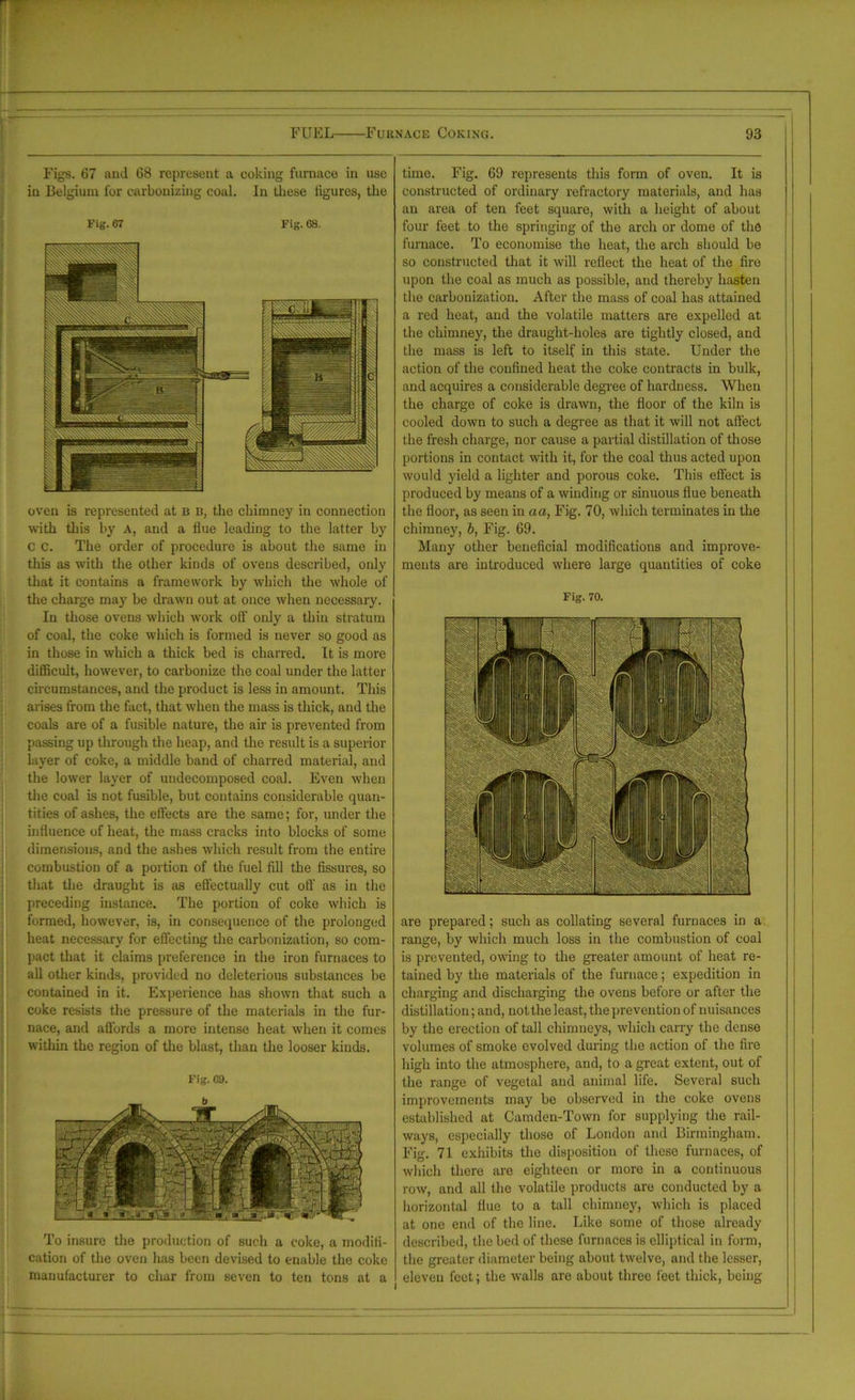 Figs. 67 and 68 represent a coking furnace in use in Belgium for carbonizing coal. In these figures, the Fig. 67 Fig. os. oven is represented at b b, the chimney in connection with this by A, and a flue leading to the latter by c c. The order of procedure is about the same in this as with the other kinds of ovens described, only that it contains a framework by which the whole of the charge may be drawn out at once when necessary. In those ovens which work off only a thin stratum of coal, the coke which is formed is never so good as in those in which a thick bed is charred. It is more difficult, however, to carbonize the coal under the latter circumstances, and the product is less in amount. This arises from the fact, that when the mass is thick, and the coals are of a fusible nature, the air is prevented from passing up through the heap, and the result is a superior layer of coke, a middle band of charred material, and the lower layer of undecomposed coal. Even when the coal is not fusible, but contains considerable quan- tities of ashes, the effects are the same; for, under the influence of heat, the mass cracks into blocks of some dimensions, and the ashes which result from the entire combustion of a portion of the fuel fill the fissures, so that the draught is as effectually cut off as in the preceding instance. The portion of coke which is formed, however, is, in consequence of the prolonged heat necessary for effecting the carbonization, so com- pact that it claims preference in the iron furnaces to all other kinds, provided no deleterious substances be contained in it. Experience has shown that such a coke resists the pressure of the materials in the fur- nace, and affords a more intense heat when it comes within the region of the blast, than the looser kinds. Fig. 69. To insure the production of such a coke, a modifi- cation of the oven has been devised to enable the coke manufacturer to char from seven to ten tons at a time. Fig. 69 represents this form of oven. It is constructed of ordinary refractory materials, and has an area of ten feet square, with a height of about four feet to the springing of the arch or dome of the furnace. To economise the heat, the arch should be so constructed that it will reflect the heat of the fire upon the coal as much as possible, and thereby hasten the carbonization. After the mass of coal has attained a red heat, and the volatile matters are expelled at the chimney, the draught-holes are tightly closed, and the mass is left to itself in this state. Under the action of the confined heat the coke contracts in bulk, and acquires a considerable degree of hardness. When the charge of coke is drawn, the floor of the kiln is cooled down to such a degree as that it will not affect the fresh charge, nor cause a partial distillation of those portions in contact with it, for the coal thus acted upon would yield a lighter and porous coke. This effect is produced by means of a winding or sinuous flue beneath the floor, as seen in aa, Fig. 70, which terminates in the chimney, b, Fig. 69. Many other beneficial modifications and improve- ments are introduced where large quantities of coke Fig. 70. are prepared; such as collating several furnaces in a range, by which much loss in the combustion of coal is prevented, owing to the greater amount of heat re- tained by the materials of the furnace; expedition in charging and discharging the ovens before or after the distillation; and, not the least, the prevention of nuisances by the erection of tall chimneys, which carry the dense volumes of smoke evolved during the action of the fire high into the atmosphere, and, to a great extent, out of the range of vegetal and animal life. Several such improvements may be observed in the coke ovens established at Camden-Town for supplying the rail- ways, especially those of London and Birmingham. Fig. 71 exhibits the disposition of these furnaces, of which there are eighteen or more in a continuous row, and all the volatile products are conducted by a horizontal flue to a tall chimney, which is placed at one end of the line. Like some of those already described, the bed of these furnaces is elliptical in form, the greater diameter being about twelve, and the lesser, eleven feet; the walls are about three feet thick, being