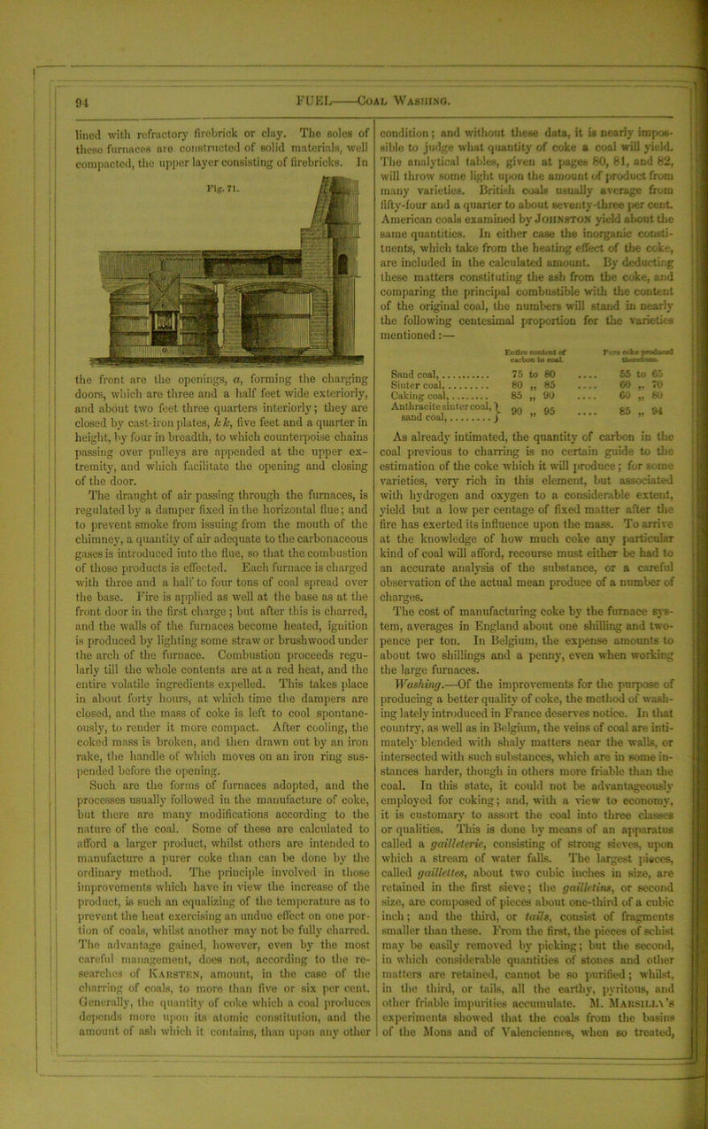 lined with refractory firebrick or clay. The soles of these furnaces avo constructed of solid materials, well compacted, the upper layer consisting of firebricks. In the front are the openings, a, forming the charging doors, which are three and a half feet wide exteriorly, and about two feet three quarters interiorly; they are closed by cast-iron plates, h lc, five feet and a quarter in height, by four in breadth, to which counterpoise chains passing over pulleys are appended at the upper ex- tremity, and which facilitate the opening and closing of the door. The draught of air passing through the furnaces, is regulated by a damper fixed in the horizontal flue; and to prevent smoke from issuing from the mouth of the chimney, a quantity of air adequate to the carbonaceous gases is introduced into the flue, so that the combustion of those products is effected. Each furnace is charged with three and a half to four tons of coal spread over the base. Fire is applied as well at the base as at the front door in the first charge ; but after this is charred, and the walls of the furnaces become heated, ignition is produced by lighting some straw or brushwood under the arch of the furnace. Combustion proceeds regu- larly till the whole contents are at a red heat, and the entire volatile ingredients expelled. This takes place in about forty hours, at which time the dampers are closed, and the mass of coke is left to cool spontane- ously, to render it more compact. After cooling, the coked mass is broken, and then drawn out by an iron rake, the handle of which moves on an iron ring sus- pended before the opening. Such are the forms of furnaces adopted, and the processes usually followed in the manufacture of coke, but there are many modifications according to the nature of the coal. Some of these are calculated to afford a larger product, whilst others are intended to manufacture a purer coke than can be done by the ordinary method. The principle involved in those improvements which have in view the increase of the product, is such an equalizing of the temperature as to prevent the heat exercising an undue effect on one por- tion of coals, whilst another may not be fully charred. The advantage gained, however, even by the most careful management, does not, according to the re- searches of Karstkn, amount, in the case of the charring of coals, to more than five or six per cent. Generally, the quantity of coke which a coal produces depends more upon its atomic constitution, and the amount of ash which it contains, than upon any other condition ; and without these data, it is nearly impos- sible to judge what quantity of coke a coal will yield. The analytical tables, given at pages 80, 81, and 82, will throw some light u|>on the amount of product from many varieties. British coals usually average from fifty-four and a quarter to about seventy-three per cent. American coals examined by Johnston yield about the same quantities. In either case the inorganic consti- tuents, which take from the heating effect of the coke, are included in the calculated amount. By deducting these matters constituting the ash from the coke, and comparing the principal combustible with the content of the original coal, the numbers will stand in nearly the following centesimal proportion for the varieties mentioned:— Entire content of Ft:re eotoe produced carbon In coal. tberefrocn. Sand coal, 75 to 80 .... 55 to 65 Sinter coal, 80 ,, 85 .... 60 ,, 70 Caking coal, 85 „ 90 .... 60 „ 60 Anthracite sinter coal, 90 95 .... 85 „ 94 As already intimated, the quantity of carbon in the coal previous to chairing is no certain guide to the estimation of the coke which it will produce; for some varieties, very rich in this element, but associated with hydrogen and oxygen to a considerable extent, yield but a low per centage of fixed matter after the fire has exerted its influence upon the mass. To arrive at the knowledge of how much coke any particular kind of coal will afford, recourse must either be had to an accurate analysis of the substance, or a careful observation of the actual mean produce of a number of charges. The cost of manufacturing coke by the furnace sys- tem, averages in England about one shilling and two- pence per ton. In Belgium, the expense amounts to about two shillings and a penny, even when working the large furnaces. Washing.—Of the improvements for the purpose of producing a better quality of coke, the method of wash- ing lately introduced in France deserves notice. In that country, as well as in Belgium, the veins of coal are inti- mately blended with shaly matters near the walls, or intersected with such substances, which are in some in- stances harder, though in others more friable than the coal. In this state, it could not be advantageously employed for coking; and, with a view to economy, it is customary to assort the coal into three classes or qualities. This is done by means of an apparatus called a gai/lcterie, consisting of strong sieves, upon which a stream of water falls. The largest pieces, called gaillettes, about two cubic inches in size, are retained in the first sieve; the gailletim, or second size, arc composed of pieces about one-thinl of a cubic inch; and the third, or tails, consist of fragments smaller than these. From the first, the pieces of schist may l>e easily removed by picking; but the second, in which considerable quantities of stones and other matters are retained, cannot be so purified; whilst, in the third, or tails, all the earthy, pvritous, and other friable impurities accumulate. M. Marsillx’s experiments showed that the coals from the basins of the Mons and of Valenciennes, when so treated,