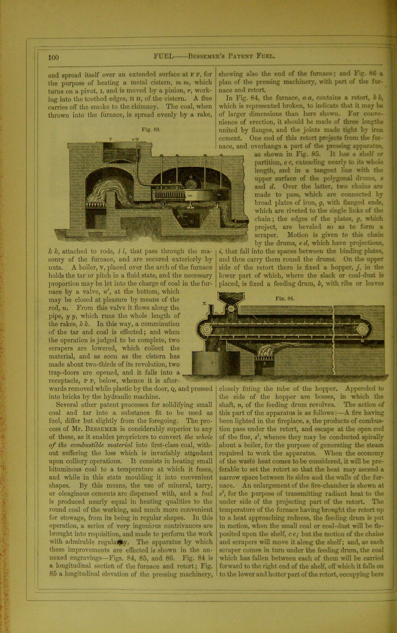 and spread itself over an extended surface at F F, for Die purpose of heating a metal cistern, m m, which turns on a pivot, I, and is moved by a pinion, r, work- ing into the toothed edges, it H, of the cistern. A flue carries oil’ the smoke to the chimney. The coal, when thrown into the furnace, is Bpread evenly by a rake, Fig. 83. Fig. 84. closely fitting the tube of the hopper. Appended to the side of the hopper are bosses, in which the shaft, n, of the feeding drum revolves. The action of this part of the apparatus is as follows:—A fire having been lighted in the fireplace, s. the products of combus- tion pass under the retort, and escape at the open end of the flue, s1, whence they may be conducted spirally about a boiler, for the purpose of generating the steam required to work the apparatus. When the economy of the waste heat comes to be considered, it will be pre- ferable to set the retort, so that the heat may ascend a narrow space between its sides aud the walls of the fur- nace. An enlargement of the fire-chamber is shown at s2, for the purpose of transmitting radiant heat to the under side of the projecting part of the retort. The. temperature of the furnace having brought the retort up to a heat approaching redness, the feeding drum is put in motion, when the small coal or coal-dust will be de- posited upon the shelf, c c; but the motion of the chains and scrapers will move it along the shelf; and, as each scraper comes in turn under the feeding drum, the coal which has fallen between each of them will be carried forward to the right end of the shelf, off which it falls on to the lower and hotter part of the retort, occupying here 1c k, attached to rods, 11, that pass through the ma- sonry of the furnace, and are secured exteriorly by nuts. A boiler, v, placed over the arch of the furnace holds the tar or pitch in a fluid state, and the necessary proportion may be let into the charge of coal in the fur- nace by a valve, uat the bottom, which may be closed at pleasure by means of the rod, u. From this valve it flows along the pipe, y y, which runs the whole length of the rakes, Ick. In this way, a comminution of the tar and coal is effected; and when the operation is judged to be complete, two scrapers are lowered, which collect the material, and as soon as the cistern has made about two-thirds of its revolution, two trap-doors are opened, and it falls into a receptacle, p p, below, whence it is after- wards removed while plastic by the door, q, and pressed into bricks by the hydraulic machine. Several other patent processes for solidifying small coal and tar into a substance fit to be used as fuel, differ but slightly from the foregoing. The pro- cess of Mr. Bessemer is considerably superior to any of these, as it enables proprietors to convert the whole of the combustible material into first-class coal, with- out suffering the loss which is invariably attendant upon colliery operations. It consists in heating small bituminous coal to a temperature at which it fuses, and while in this state moulding it into convenient shapes. By this means, the use of mineral, tarry, or oleaginous cements are dispensed with, and a fuel is produced nearly equal in heating qualities to the round coal of the working, and much more convenient for stowage, from its being in regular shapes. In this operation, a series of very ingenious contrivances are brought into requisition, and made to perform the work with admirable regulafjfcy. The apparatus by which these improvements are effected is shown in the an- nexed engravings—Figs. 84, 85, and 8G. Fig. 84 is a longitudinal sectioh of the furnace and retort ; Fig. 85 a longitudinal elevation of the pressing machinery, showing also the end of the furnace; and Fig. 86 a plan of the pressing machinery, with part of the fur- nace and retort. In Fig. 84, the furnace, a a, contains a retort, lb, which is represented broken, to indicate that it may be of larger dimensions than here shown. For conve- nience of erection, it should be made of three lengths united by flanges, and the joints made tight bv iron cement. One end of this retort projects from the fur- nace, and overhangs a part of the pressing apparatus, as shown in Fig. 85. It has a shelf or partition, c c, extending nearly to its whole length, and in a tangent line with the upper surface of the polygonal drums, e and d. Over the latter, two chains are made to pass, which are connected by broad plates of iron, g. with flanged ends, which are riveted to the single links of the chain; the edges of the plates, g, which project, are beveled so as to form a scraper. Motion is given to this chain by the drums, e d, which have projections, i, that fall into the spaces between the binding plates, and thus carry them round the drums. On the upper side of the retort there is fixed a hopper, j, in the lower part of which, where the slack or coal-dust is placed, is fixed a feeding drum, k, with ribs or leaves