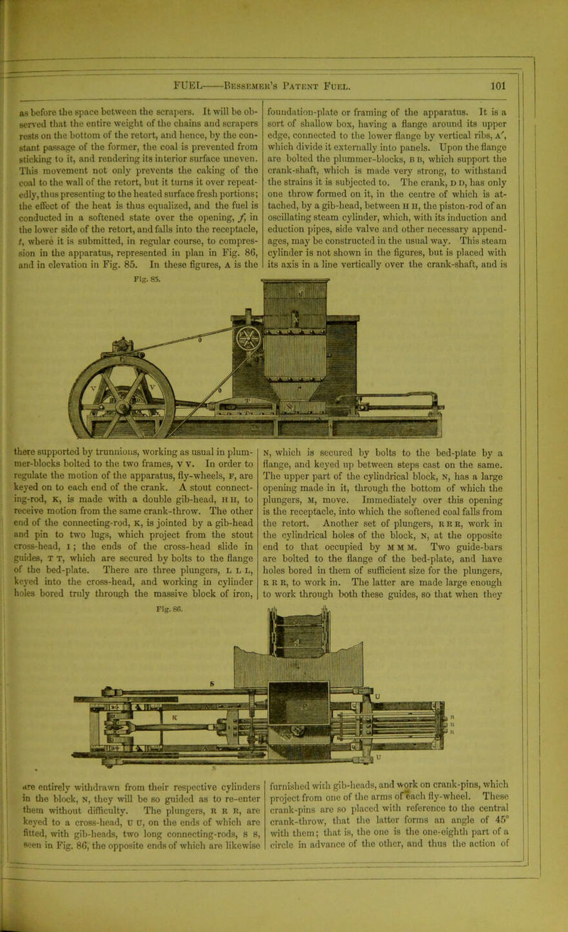 as before the space between the scrapers. It will be ob- served that the entire weight of the chains and scrapers rests on the bottom of the retort, and hence, by the con- stant passage of the former, the coal is prevented from sticking to it, and rendering its interior surface uneven. This movement not only prevents the caking of the coal to the wall of the retort, but it turns it over repeat- edly, thus presenting to the heated surface fresh portions; the etYect of the heat is thus equalized, and the fuel is conducted in a softened state over the opening, f in the lower side of the retort, and falls into the receptacle, t, where it is submitted, in regular course, to compres- sion in the apparatus, represented in plan in Fig. 86, and in elevation in Fig. 85. In these figures, A is the foundation-plate or framing of the apparatus. It is a sort of shallow box, having a flange around its upper edge, connected to the lower flange by vertical ribs, a', which divide it externally into panels. Upon the flange are bolted the plummer-blocks, n b, which support the crank-shaft, which is made very strong, to withstand the strains it is subjected to. The crank, d d, has only one throw formed on it, in the centre of which is at- tached, by a gib-head, between H h, the piston-rod of an oscillating steam cylinder, which, with its induction and eduction pipes, side valve and other necessary append- ages, may be constructed in the usual way. This steam cylinder is not shown in the figures, but is placed with its axis in a line vertically over the crank-shaft, and is there supported by trunnions, working as usual in plum- mer-blocks bolted to the two frames, v v. In order to regulate the motion of the apparatus, fly-wheels, f, are keyed on to each end of the crank. A stout connect- ing-rod, k, is made with a double gib-head, hh, to receive motion from the same crank-throw. The other end of the connecting-rod, k, is jointed by a gib-head and pin to two lugs, which project from the stout cross-head, I; the ends of the cross-head slide in guides, T t, which are secured by bolts to the flange of the bed-plate. There are three plungers, L l l, keyed into the cross-head, and working in cylinder holes bored truly through the massive block of iron, N, which is secured by bolts to the bed-plate by a flange, and keyed up between steps cast on the same. The upper part of the cylindrical block, n, has a large opening made in it, through the bottom of which the plungers, M, move. Immediately over this opening is the receptacle, into which the softened coal falls from the retort. Another set of plungers, rrr, work in the cylindrical holes of the block, N, at the opposite end to that occupied by m m m. Two guide-bars are bolted to the flange of the bed-plate, and have holes bored in them of sufficient size for the plungers, r R R, to work in. The latter are made large enough to work through both these guides, so that when they are entirely withdrawn from their respective cylinders in the block, N, they will be so guided as to re-enter them without difficulty. The plungers, R R R, are keyed to a cross-head, u u, on the ends of which are fitted, with gib-heads, two long connecting-rods, s s, seen in Fig. 86, the opposite ends of which are likewise furnished with gib-heads, and work on crank-pins, which project from one of the arms of each fly-wheel. These crank-pins are so placed with reference to the central crank-throw, that the latter forms an angle of 45° with them; that is, the one is the one-eighth part of a circle in advance of the other, and thus the action of