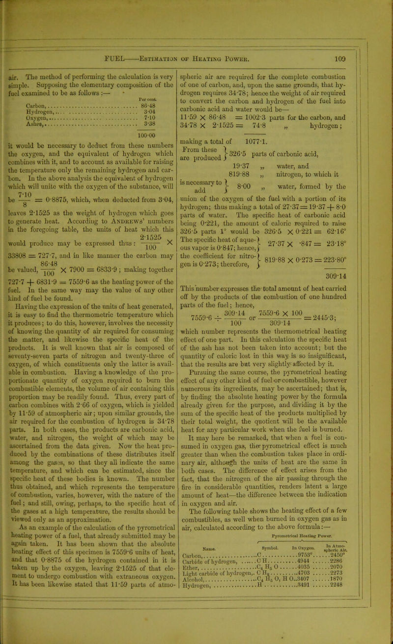 air. The method of performing the calculation is very simple. Supposing the elementary composition of the fuel examined to be as follows :— Per cent. Carbon, 8(5-48 Hydrogen, 3-04 Oxygen, 7-10 Ashes, 3*38 spheric air are required for the complete combustion of one of carbon, and, upon the same grounds, that hy- drogen requires 34-78; hence the weight of air required to convert the carbon and hydrogen of the fuel into carbonic acid and water would be— 11-59 X 8G-48 = 1002-3 parts for the carbon, and 34*78 X 2*1525 = 74*8 „ hydrogen; 100-00 it would be necessary to deduct from these numbers the oxygen, and the equivalent of hydrogen which combines with it, and to account as available for raising the temperature only the remaining hydrogen and car- bon. In the above analysis the equivalent of hydrogen which will unite with the oxygen of the substance, will 7*10 be —— = 0*8875, which, when deducted from 3*04, O leaves 2*1525 as the weight of hydrogen which goes to generate heat. According to Andrews’ numbers in the foregoing table, the units of heat which this 2*1525 v would produce may be expressed thus: - X 33808 = 727*7, and in like manner the carbon may 86*48 be valued, ——■ X 7000 = 6833*9 ; making together 727*7 -f- 6831*9 = 7559*6 as the heating power of the fuel. In the same way may the value of any other kind of fuel be found. Having the expression of the units of heat generated, it is easy to find the thermometric temperature which it produces; to do this, however, involves the necessity of knowing the quantity of air required for consuming the matter, and likewise the specific heat of the products. It is well known that air is composed of seventy-seven parts of nitrogen and twenty-three of oxygen, of which constituents only the latter is avail- able in combustion. Having a knowledge of the pro- portionate quantity of oxygen required to burn the combustible elements, the volume of air containing this proportion may be readily found. Thus, every part of carbon combines with 2*66 of oxygen, which is yielded by 11*59 of atmospheric air; upon similar grounds, the air required for the combustion of hydrogen is 34*78 parts. In both cases, the products are carbonic acid, water, and nitrogen, the weight of which may be ascertained from the data given. Now the heat pro- duced by the combinations of these distributes itself among the gases, so that they all indicate the same temperature, and which can be estimated, since the specific heat of these bodies is known. The number thus obtained, and which represents the temperature of combustion, varies, however, with the nature of the fuel; and still, owing, perhaps, to the specific heat of the gases at a high temperature, the results should be viewed only as an approximation. As an example of the calculation of the pyrometrical heating power of a fuel, that already submitted may be again taken. It has been shown that the absolute heating effect of this specimen is 7559*6 units of heat, and that 0*8875 of the hydrogen contained in it is taken up by the oxygen, leaving 2*1525 of that cle- ment to undergo combustion with extraneous oxygen. It has been likewise stated that 11*59 parts of atmo- making a total of 1077*1. Fiom these 1320*5 parts of carbonic acid are produced j 1 19*37 „ 819*88 „ is necessary to I g.^Q add _f water, and nitrogen, to which it water, formed by the union of the oxygen of the fuel with a portion of its hydrogen; thus making a total of 27*37 = 19*37 -J- 8*0 parts of water. The specific heat of carbonic acid being 0*221, the amount of caloric required to raise 326*5 parts 1° would be 326*5 X 0*221 = 62*16° The specific heat of aque-) w= 23.i8. ous vapor is 0*847; hence,) the coefficient ior mtro-) g.g 0*273 = 223*80° gen is 0*273; therefore, ) 309*14 This number expresses the total amount of heat earned off by the products of the combustion of one hundred parts of the fuel; hence, 7559*6 -4- 309*14 7559-6 X 100 100 or 309*14 = 2445*3; which number represents the thermometrical heating effect of one part. In this calculation the specific heat of the ash has not been taken into account; but the quantity of caloric lost in this way is so insignificant, that the results are but very slightly- affected by it. Pursuing the same course, the pyrometrical heating effect of any other kind of fuel-or combustible, however numerous its ingredients, maybe ascertained; that is, by finding the absolute heating power by the formula already given for the purpose, and dividing it by the sum of the specific heat of the products multiplied by their total weight, the quotient will be the available heat for any particular work when the fuel is burned. It may here be remarked, that when a fuel is con- sumed in oxygen gas, tlier pyrometrical effect is much greater than when the combustion takes place in ordi- nary air, although the units of heat are the same in both cases. The difference of effect arises from the fact, that the nitrogen of the air passing through the fire in considerable quantities, renders latent a large amount of heat—the difference between the indication in oxygen and air. The following table shows the heating effect of a few combustibles, as well when burned in oxygen gas as in air, calculated according to the above formula:— Pyrometrical Heating Power. , * v N»n>». Symbol. In Ox}Kou. Carbon, C 9753° 2450° Carbide of hydrogen, C II 4944 2286 Ether, C4 H„ O 4035 2070 Light carbide of hydrogen,. C IIa 4703 2273 Alcohol, C4 H6 O, II 0..3407 1870 Hydrogen, H 3491 2248