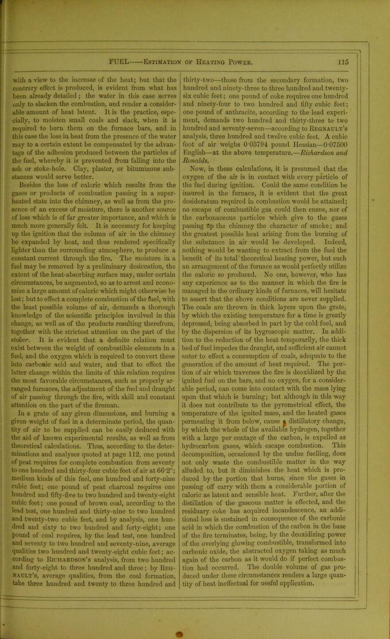 with a view to the increase of the heat; but that the coutrary effect is produced, is evident from what has been already detailed; the water in this case serves only to slacken the combustion, and render a consider- able amount of heat latent. It is the practice, espe- cially, to moisten small coals and slack, when it is required to burn them on the furnace bars, and in this case the loss in heat from the presence of the water may to a certain extent be compensated by the advan- tage of the adhesion produced between the particles of the fuel, whereby it is prevented from falling into the ash or stoke-hole. Clay, plaster, or bituminous sub- stances would serve better. Besides the loss of caloric which results from the gases or products of combustion passing in a super- heated state into the chimney, as well as from the pre- sence of an excess of moisture, there is another source of loss which is of far greater importance, and which is much more generally felt. It is necessary for keeping up the ignition that the column of air in the chimney be expanded by heat, and thus rendered specifically lighter than the surrounding atmosphere, to produce a constant current through the fire. The moisture in a fuel may be removed by a preliminary desiccation, the extent of the heat-absorbing surface may, under certain circumstances, be augmented, so as to arrest and econo- mize a large amount of caloric which might otherwise be lost; but to effect a complete combustion of the fuel, with the least possible volume of air, demands a thorough knowledge of the scientific principles involved in this change, as well as of the products resulting therefrom, together with the strictest attention on the part of the stoker. It is evident that a definite relation must exist between the weight of combustible elements in a fuel, and the oxygen which is required to convert these into carbonic acid and water, and that to effect the latter change within the limits of this relation requires the most favorable circumstances, such as properly ar- ranged furnaces, the adjustment of the fuel and draught of air passing through the fire, with skill and constant attention on the part of the fireman. In a grate of any given dimensions, and burning a given weight of fuel in a determinate period, the quan- tity of air to be supplied can be easily deduced with the aid of known experimental results, as well as from theoretical calculations. Thus, according to the deter- minations and analyses quoted at page 112, one pound of peat requires for complete combustion from seventy to one hundred and thirty-four cubic feet of air at 66’2°; medium kinds of this fuel, one hundred and forty-nine cubic feet; one pound of peat charcoal requires one hundred and fifty-five to two hundred and twenty-eight cubic feet; one pound of brown coal, according to the lead test, one hundred and thirty-nine to two hundred and twenty-two cubic feet, and by analysis, one hun- dred and sixty to two hundred and forty-eight; one pound of coal requires, by the lead test, one hundred and seventy to two hundred and seventy-nine, average qualities two hundred and twenty-eight cubic feet; ac- cording to Richardson’s analysis, from two hundred and forty-eight to three hundred and three; by Reg- nadlt’s, average qualities, from the coal formation, take three hundred and twenty to three hundred and thirty-two—those from the secondary formation, two hundred and ninety-three to three hundred and twenty- six cubic feet; one pound of coke requires one hundred and ninety-four to two hundred and fifty cubic feet; one pound of anthracite, according to the lead experi- ment, demands two hundred and thirty-three to two hundred and seventy-seven—according to Regnault's analysis, three hundred and twelve cubic feet. A cubic foot of air weighs 0 03794 pound Hessian—0’07500 English—at the above temperature.—Richardson and Ronalds. Now, in these calculations, it is presumed that the oxygen of the air is in contact with every particle of the fuel during ignition. Could the same condition be insured in the furnace, it is evident that the great desideratum required in combustion would be attained; no escape of combustible gas could then ensue, nor of the carbonaceous particles which give to the gases passing ftp the chimney the character of smoke; and the greatest possible heat arising from the burning of the substance in air would be developed. Indeed, nothing would be wanting to extract from the fuel the benefit of its total theoretical heating power, but such an arrangement of the furnace as would perfectly utilize the caloric so produced. No one, however, who has any experience as to the manner in which the fire is managed in the ordinary kinds of furnaces, will hesitate to assert that the above conditions are never supplied. The coals are thrown in thick layers upon the grate, by which the existing temperature for a time is greatly depressed, being absorbed in part by the cold fuel, and by the dispersion of its hygroscopic matter. In addi- tion to the reduction of the heat temporarily, the thick bed of fuel impedes the draught, and sufficient air cannot enter to effect a consumption of coals, adequate to the generation of the amount of heat required. The por- tion of air which traverses the fire is deoxidized by the ignited fuel on the bars, and no oxygen, for a consider- able period, can come into contact with the mass lying upon that which is burning; but although in this way it does not contribute to the pyrometrical effect, the temperature of the ignited mass, and the heated gases permeating it from below, cause | distillatory change, by which the whole of the available hydrogen, together with a large per centage of the carbon, is expelled as hydrocarbon gases, which escape combustion. This decomposition, occasioned by the undue fuelling, does not only waste the combustible matter in the way alluded to, but it diminishes the heat which is pro- duced by the portion that burns, since the gases in passing off carry with them a considerable portion of caloric as latent and sensible heat. Further, after the distillation of the gaseous matter is effected, and the residuary coke has acquired incandescence, an addi- tional loss is sustained in consequence of the carbonic acid in which the combustion of the carbon in the base of the fire terminates, being, by the deoxidizing power of the overlying glowing combustible, transformed into carbonic oxide, the abstracted oxygen taking as much again of the carbon as it would do if perfect combns- tion had occurred. The double volume of gas pro- duced under these circumstances renders a large quan- tity of heat ineffectual for useful application.