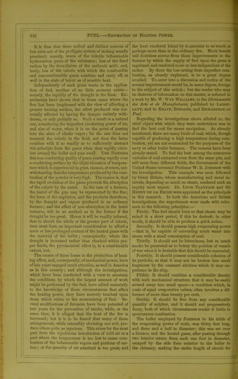 It is thus that three radical and distinct sources of loss arise out of the profligate system of stoking usually practised; namely, waste of the volatile inflammable hydrocarbon gases of the substance; loss of the fixed carbon by the deoxidation of the carbonic acid; and, lastly, loss of the caloric with which the combustible and non-combustible gases combine and carry off, as well in the state of latent as of sensible heat. Independently of such gross waste in the applica- tion of fuel, another of no little moment exists— namely, the rapidity of the draught in the flues. Ex- periments have shown that in those cases where the flue has been lengthened with the view of affording a greater heating surface, the effect produced was ma- terially affected by having the damper entirely with- drawn, or only partially so. Such a result is a natural one, considering the imperfect conducting power of air, and also of water, when it is on the point of passing into the state of elastic vapor; for the one does not transmit the caloric to the fluid, nor does the latter combine with it so readily as to sufficiently abstract this principle from the gases when they rapidly circu- late around the boiler and pass away. Ure illustrates this non-conducting quality of gases passing rapidly over a conducting surface by the slight elevation of tempera- ture which is experienced in guns, cannon, et Cetera, not- withstanding that the temperature produced by the com- bustion of the powder is very high. The reason is, that the rapid evolution of the gases prevents the absorption of the caloric by the metal. In the case of a furnace, the barrel of the gun may be represented by the flue; the force of the explosion, and the products therefrom, by the draught and vapors produced in an ordinary furnace; and the effect of non-absorption in the latter instance, will be as marked as in the former if the draught be too great. Hence it will be readily inferred, that to absorb the whole or the greater part of caloric, time must form an important consideration to afford a more or less prolonged contact of the heated gases with the material of the boiler; consequently, where the draught is increased rather than checked within pro- per limits, the pyrometrical effect is, to a considerable extent, lost. The causes of these losses in the production of heat- ing effect, and, consequently, of mechanical power, have of late years engaged much attention, as well in America as in this country; and although the investigations, which have been conducted with a view to ascertain the conditions by which the largest amount of work might be performed by the fuel, have added materially to the knowledge of those circumstances that affect the heating power, they have scarcely touched upon those which relate to the economizing of fuel. Se- veral modifications of furnaces have been patented of late years for the prevention of smoke, while, at the same time, it is alleged that the heat of the fire is increased; but it is to be feared that many of these arrangements, while ostensibly obviating one evil, pro- duce others quite as injurious. This arises for the most part from the injudicious introduction of cold air at a part where the temperature is too low to cause com- bustion of the inflammable vapors and portions of car- bon ; or the quantity of air admitted is too great, and the heat rendered latent by it amounts to as much or perhaps more than in the ordinary fire. Much benefit will doubtless accrue from those improvements in the furnace by which the supply of fuel upon the grate is regulated, and rendered more or less independent of the stoker. By these the loss arising from imperfect com- bustion, as already explained, is to a great degree avoided. To enter into a discussion and notice of the several improvements would be, in some degree, foreign to the subject of this article; bnt the reader who may be desirous of information on this matter, is referred to a work by Mr. W. Wye Williams, to the Dictionnaire des Arts et de Manufactures, published by Laijoc- laye, and to Knapp, Ronalds, and Richardson on Fuel. Regarding the investigations above alluded to, the chief object with which they were undertaken was to find the best coal for steam navigation. As already mentioned, there are many kinds of coal, which, though capable of producing a high temperature during com- bustion, yet are not economical for the purposes of the navy or other boiler furnaces. The reasons have been already stated. To find the best among the numerous varieties of coal extracted even from the same pits, and still more from different fields, the Government of the United States intrusted Professor W. R. Johnson with the investigation. This example was soon followed by Great Britain, whose manufacturing and naval in- terests, depending so much on steam, rendered such an inquiry most urgent. Dr. Lyon Playfair and Sir Henry de la Beche were appointed as the principals in this research. In both the American and British investigations, the experiments were made with refer- ence to the following principles:— Firstly. The fuel should burn so that steam may be raised in a short period, if this be desired; in other words, it should be able to produce a quick action. Secondly. It should possess high evaporating power —that is, be capable of converting much water into steam with a small consumption of coal. Thirdly. It should not be bituminous, lest so much smoke be generated as to betray the position of vessels of war when it is desirable that this should be concealed. Fourthly. It should possess considerable cohesion of its particles, so that it may not be broken into small fragments by the constant attrition which it may ex- perience in the ship. Fifthly. It should combine a considerable density with such mechanical structure that it may be easily stowed away into small space—a condition which, in coals of equal evaporative values, often involves a dif- ference of more than twenty per cent. Sixthly. It should be free from any considerable quantity of sulphur, and it should not progressively decay, both of which circumstances render it liable to spontaneous combustion. The boiler employed by Johnson in his trials of the evaporating power of coals, was thirty feet long, and three and a half in diameter; this was set over a furnace, and the heated gases, after passing through two interior return flues, each one foot in diameter, escaped by the side flues exterior to the boiler to the chimney, making the entire length of circuit for