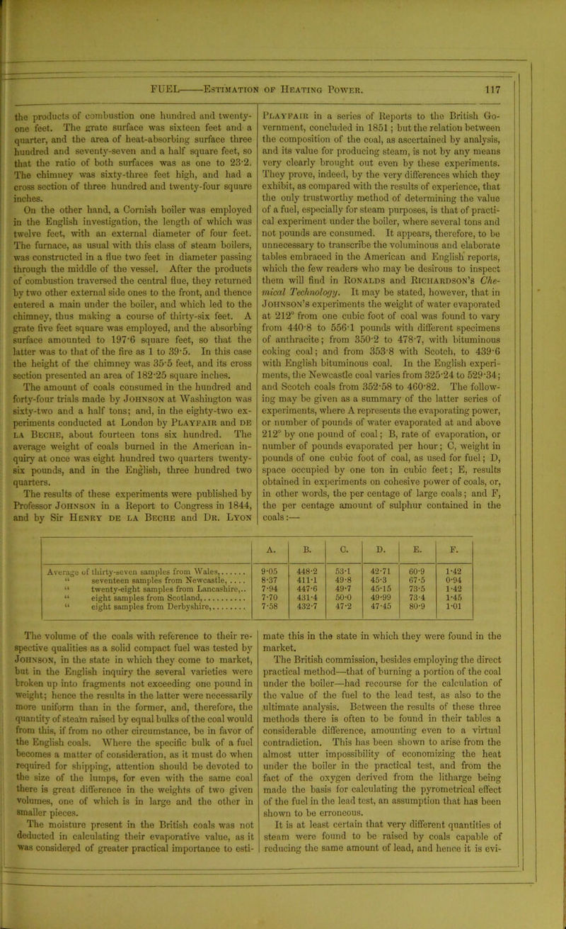 the products of combustion one hundred and twenty- one feet. The grate surface was sixteen feet and a quarter, and the area of heat-absorbing surface three huudred and seventy-seven and a half square feet, so that the ratio of both surfaces was as one to 23-2. The chimney was sixty-three feet high, and had a cross section of three hundred and twenty-four square inches. On the other hand, a Cornish boiler was employed in the English investigation, the length of which was twelve feet, with an external diameter of four feet. The furnace, as usual with this class of steam boilers, was constructed in a flue two feet in diameter passing through the middle of the vessel. After the products of combustion traversed the central flue, they returned by two other external side ones to the front, and thence entered a main under the boiler, and which led to the chimney, thus making a course of thirty-six feet. A grate five feet square was era ployed, and the absorbing surface amounted to 197'6 square feet, so that the latter was to that of the fire as 1 to 39 • 5. In this case the height of the chimney was 35-5 feet, and its cross section presented an area of 182-25 square inches. The amount of coals consumed in the hundred and forty-four trials made by Johnson at Washington was sixty-two and a half tons; and, in the eighty-two ex- periments conducted at London by Playfair and de la Beche, about fourteen tons six hundred. The average weight of coals burned in the American in- quiry at once was eight hundred two quarters twenty- six pounds, and in the English, three hundred two quarters. The results of these experiments were published by Professor Johnson in a Report to Congress in 1844, and by Sir Henry de la Beche and Dr. Lyon Playfair in a series of Reports to the British Go- vernment, concluded in 1851; but the relation between the composition of the coal, as ascertained by analysis, and its value for producing steam, is not by any means very clearly brought out even by these experiments. They prove, indeed, by the very differences which they exhibit, as compared with the results of experience, that the only trustworthy method of determining the value of a fuel, especially for steam purposes, is that of practi- cal experiment under the boiler, where several tons and not pounds are consumed. It appears, therefore, to be unnecessary to transcribe, the voluminous and elaborate tables embraced in the American and English reports, which the few readers who may be desirous to inspect them will find in Ronalds and Richardson’s Che- mical Technology. It may be stated, however, that in Johnson’s experiments the weight of water evaporated at 212° from one cubic foot of coal was found to vary from 4408 to 556T pounds with different specimens of anthracite; from 3502 to 478-7, with bituminous coking coal; and from 353'8 with Scotch, to 439'6 with English bituminous coal. In the English experi- ments, the Newcastle coal varies from 325-24 to 529*34; and Scotch coals from 352-58 to 46082. The follow- ing may be given as a summary of the latter series of experiments, where A represents the evaporating power, or number of pounds of water evaporated at and above 212° by one pound of coal; B, rate of evaporation, or number of pounds evaporated per hour; C, weight in pounds of one cubic foot of coal, as used for fuel; D, space occupied by one ton in cubic feet; E, results obtained in experiments on cohesive power of coals, or, in other words, the per centage of large coals; and F, the per centage amount of sulphur contained in the coals:— A. B. C. D. E. F. Average of thirty-seven samples from Wales, 9-05 448-2 53-1 42-71 60-9 1-42 “ seventeen samples from Newcastle, .... 8-37 411-1 49-8 45-3 67-5 0-94 “ twenty-eight samples from Lancashire,.. 7-94 447-6 49-7 45-15 73-5 1-42 “ eight samples from Scotland, 7-70 431-4 50-0 49-99 73-4 1-45 “ eight samples from Derbyshire, 7-58 432-7 47-2 47-45 80-9 1-01 The volume of the coals with reference to their re- spective qualities as a solid compact fuel was tested by Johnson, in the state in which they come to market, but in the English inquiry the several varieties were broken up into fragments not exceeding one pound in weight; hence the results in the latter were necessarily more uniform than in the former, and, therefore, the quantity of steam raised by equal bulks of the coal would from this, if from no other circumstance, be in favor of the English coals. Where the specific bulk of a fuel becomes a matter of consideration, as it must do when required for shipping, attention should be devoted to the size of the lumps, for even with the same coal there is great difference in the weights of two given volumes, one of which is in large and the other in smaller pieces. The moisture present in the British coals was not deducted in calculating their evaporative value, as it was considered of greater practical importance to esti- mate this in the state in which they were found in the market. The British commission, besides employing the direct practical method—that of burning a portion of the coal under the boiler—had recourse for the calculation of the value of the fuel to the lead test, as also to the ultimate analysis. Between the results of these three methods there is often to be found in their tables a considerable difference, amounting even to a virtual contradiction. This has been shown to arise from the almost utter impossibility of economizing the heat under the boiler in the practical test, and from the fact of the oxygen derived from the litharge being made the basis for calculating the pyrometrical effect of the fuel in the lead test, an assumption that has been shown to be erroneous. It is at least certain that very different quantities of steam were found to be raised by coals capable of reducing the same amount of lead, and hence it is evi-