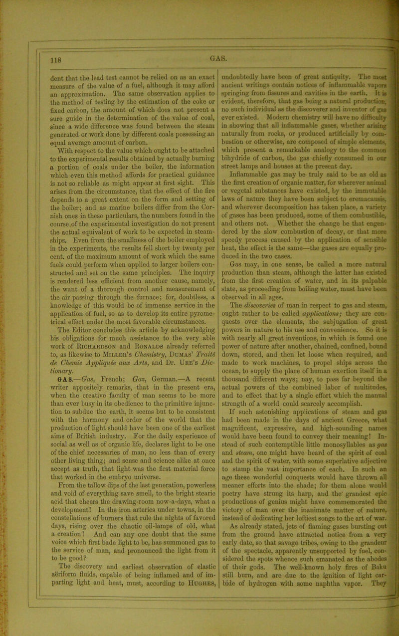 dent that the lead test cannot be relied on as an exact measure of tho value of a fuel, although it may afford an approximation. Tho same observation applies to the method of testing by tbe estimation of the coke or fixed carbon, the amount of which does not present a sure guide in the determination of the value of coal, since a wide difference was found between the steam generated or work done by different coals possessing an equal average amount of carbon. With respect to the value which ought to be attached to the experimental results obtained by actually burning a portion of coals under the boiler, tbe information which even this method affords for practical guidance is not so reliable as might appear at first sight. This arises from the circumstance, that tbe effect of the fire depends to a great extent on the form and setting of the boiler; and as marine boilers differ from the Cor- nish ones in these particulars, the numbers found in the course of the experimental investigation do not present the actual equivalent of work to be expected in steam- ships. Even from the smallness of the boiler employed in the experiments, tbe results fell short by twenty per cent, of the maximum amount of work which the same fuels could perform when applied to larger boilers con- structed and set on the same principles. The inquiry is rendered less efficient from another cause, namely, the want of a thorough control and measurement of the air passing through the furnace; for, doubtless, a knowledge of this would be of immense service in the application of fuel, so as to develop its entire pyrome- trical effect under the most favorable circumstances. The Editor concludes this article by acknowledging his obligations for much assistance to the very able work of Richardson and Ronalds already referred to, as likewise to Miller’s Chemistry, Dumas’ Traits cle Chemie Appliquee aux Arts, and Dr. Ure’s Dic- tionary. GAS— Gas, French; Gaz, German.—A recent writer appositely remarks, that in the present era, when the creative faculty of man seems to be more than ever busy in its obedience to the primitive injunc- tion to subdue the eai-th, it seems but to be consistent with the harmony and order of the world that the production of light should have been one of the earliest aims of British industry. For the daily experience of social as well as of organic life, declares light to be one of the chief necessaries of man, no less than of every other living thing; and sense and science alike at once accept as truth, that light was the first material force that worked in the embryo universe. From the tallow dips of the last generation, powerless and void of everything save smell, to the bright stearic acid that cheers the drawing-room now-a-days, what a development! In the iron arteries under towns, in the constellations of burners that rule the nights of favored days, rising over the chaotic oil-lamps of old, what a creation! And can any one doubt that the same voice which first bade light to be, has summoned gas to the service of man, and pronounced the light from it to be good? The discovery and earliest observation of elastic aeriform fluids, capable of being inflamed and of im- parting light and heat, must, according to Hughes, undoubtedly have been of great antiquity. Tbe most ancient writings contain notices of inflammable vapors springing from fissures and cavities in the earth. It is evident, therefore, that gas being a natural production, no such individual as the discoverer and inventor of gas ever existed. Modern chemistry will have no difficulty in showing that all inflammable gases, whether arising naturally from rocks, or produced artificially by com- bustion or otherwise, are composed of simple elements, which present a remarkable analogy to the common bi hydride of carbon, the gas chiefly consumed in our street lamps and houses at the present day. Inflammable gas may be truly said to be as old as the first creation of organic matter, for wherever animal or vegetal substances have existed, by the immutable laws of nature they have been subject to eremacausis. and wherever decomposition has taken place, a variety of gases has been produced, some of them combustible, and others not. Whether the change be that engen- dered by the slow combustion of decay, or that more speedy process caused by the application of sensible heat, the effect is the same—the gases are equally pro- duced in the two cases. Gas may, in one sense, be called a more natural production than steam, although the latter has existed from the first creation of water, and in its palpable state, as proceeding from boiling water, must have been observed in all ages. The discoveries of man in respect to gas and steam, ought rather to be called applications; they are con- quests over the elements, the subjugation of great < powers in nature to his use and convenience. So it is with nearly all great inventions, in which is found one i power of nature after another, chained, confined, bound 1 down, stored, and then let loose when required, and j made to work machines, to propel ships across the j ocean, to supply the place of human exertion itself in a thousand different ways; nay, to pass far beyond the j actual powers of the combined labor of multitudes, j and to effect that by a single effort which the manual ; strength of a world could scarcely accomplish. If such astonishing applications of steam and gas j had been made in the days of ancient Greece, what J magnificent, expressive, and high-sounding names would have been found to convey their meaning! In- i stead of such contemptible little monosyllables as gas and steam, one might have heard of the spirit of coal ; and the spirit of water, with some superlative adjective | to stamp the vast importance of each. In such an : age these wonderful conquests would have thrown all : meaner efforts into the shade; for them alone would poetry have strung its harp, and the' grandest epic | productions of genius might have commemorated the victory of man over the inanimate matter of nature, ) instead of dedicating her loftiest songs to the art of war. As already stated, jets of flaming gases bursting out . from the ground have attracted notice from a very ; early date, so that savage tribes, owing to the grandeur of the spectacle, apparently unsupported by fuel, con- sidered the spots whence such emanated as the abodes of their gods. The well-known holy fires of Baku still burn, and are due to the ignition of light car- bide of hydrogen with some naphtha vapor. They