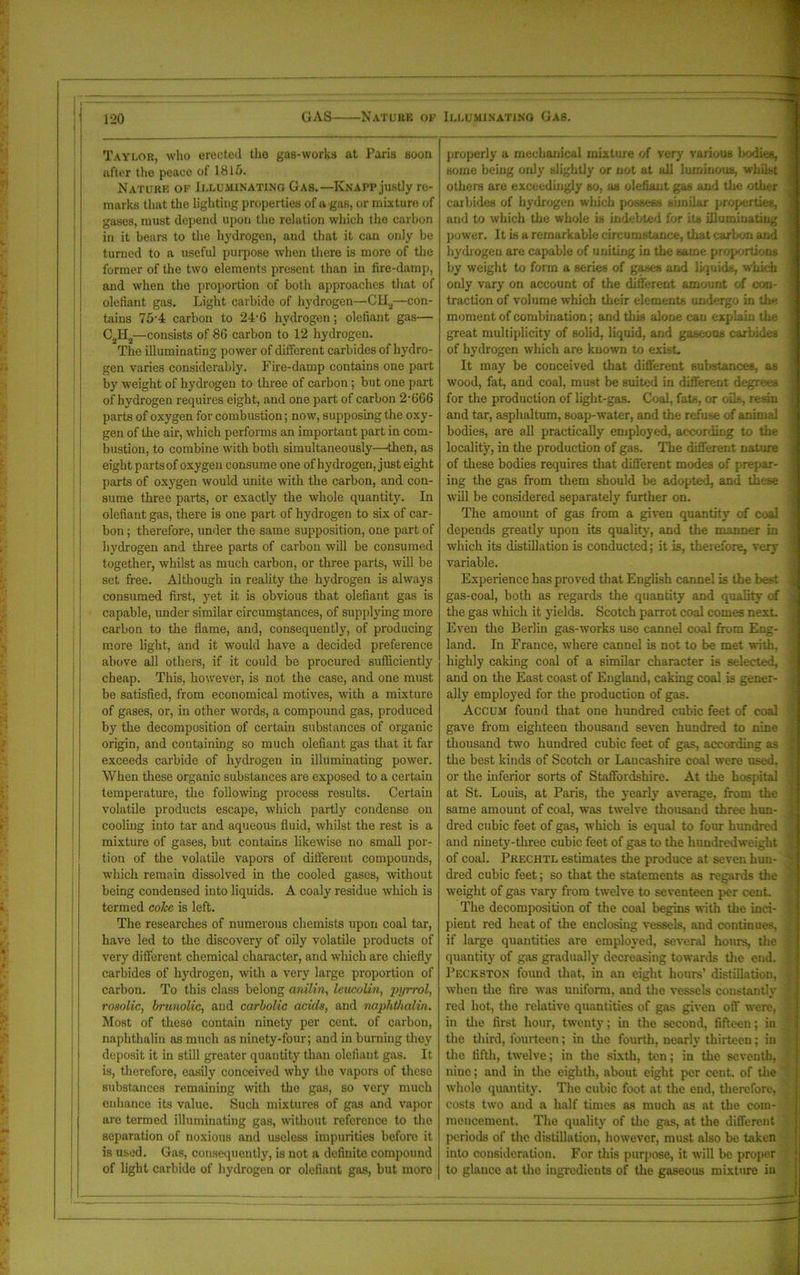 Taylor, who erected the gas-works at Paris soon after the peace of 1815. Nature of Illuminating Gas.—Knapp justly re- marks that the lighting properties of a gas, or mixture of gases, must depend upon the relation which the carbon in it bears to the hydrogen, and that it can only be turned to a useful purpose when there is more of the former of the two elements present than in fire-damp, and when the proportion of both approaches that of olefiant gas. Light carbide of hydrogen—C1I2—con- tains 75'4 carbon to 24-6 hydrogen; olefiant gas— C2H2—consists of 86 carbon to 12 hydrogen. The illuminating power of different carbides of hydro- gen varies considerably. Fire-damp contains one part by weight of hydrogen to three of carbon; but one part of hydrogen requires eight, and one part of carbon 2’666 parts of oxygen for combustion; now, supposing the oxy- gen of the air, which performs an important part in com- bustion, to combine with both simultaneously—then, as eight partsof oxygen consume one of hydrogen, just eight parts of oxygen would unite with the carbon, and con- sume three pai-ts, or exactly the whole quantity. In olefiant gas, there is one part of hydrogen to six of car- bon ; therefore, under the same supposition, one part of hydrogen and three parts of carbon will be consumed together, whilst as much carbon, or three parts, will be set free. Although in reality the hydrogen is always consumed first, yet it is obvious that olefiant gas is capable, under similar circumstances, of supplying more carbon to the flame, and, consequently, of producing more light, and it would have a decided preference above all others, if it could be procured sufficiently cheap. This, however, is not the case, and one must be satisfied, from economical motives, with a mixture of gases, or, in other words, a compound gas, produced by the decomposition of certain substances of organic origin, and containing so much olefiant gas that it far exceeds carbide of hydrogen in illuminating power. When these organic substances are exposed to a certain temperature, the following process results. Certain volatile products escape, which partly condense on cooling into tar and aqueous fluid, whilst the rest is a mixture of gases, but contains likewise no small por- tion of the volatile vapors of different compounds, which remain dissolved in the cooled gases, without being condensed into liquids. A coaly residue which is termed coke is left. The researches of numerous chemists upon coal tar, have led to the discovery of oily volatile products of very different chemical character, and which are chiefly carbides of hydrogen, with a very large proportion of carbon. To this class belong anilin, leucoUn, pyrrol, rosolic, brunolic, and carbolic acids, and naphthalin. Most of these contain ninety per cent, of carbon, naphthalin as much as ninety-four; and in burning they deposit it in still greater quantity than olefiant gas. It is, therefore, easily conceived why the vapors of these substances remaining with the gas, so very much enhance its value. Such mixtures of gas and vapor are termed illuminating gas, without reference to the separation of noxious and useless impurities before it is used. Gas, consequently, is not a definite compound of light carbide of hydrogen or olefiant gas, but moro properly a mechanical mixture of very various bodies, some being only slightly or not at all luminous, whilst others are exceedingly so, as olefiant gas and the other carbides of hydrogen which possess similar properties, and to which the whole is indebted for its illuminating power. It is a remarkable circumstance, that carbon and hydrogen are capable of uniting in the same proportions by weight to form a series of gases and liquids, which only vary on account of the different amount of con- traction of volume which their elements undergo in the moment of combination; and this alone cau explain tire great multiplicity of solid, liquid, and gaseous carbides of hydrogen which are known to exist. It may be conceived that different substances, as wood, fat, and coal, must be suited in different degrees for the production of light-gas. Coal, fats, or oils, resin and tar, asphaltum, soap-water, and the refuse of animal bodies, are all practically employed, according to the locality, in the production of gas. The different nature of these bodies requires that different modes of prepar- ing the gas from them should be adopted, and these will be considered separately further on. The amount of gas from a given quantity of coal depends greatly upon its quality, and the manner in which its distillation is conducted; it is, therefore, very variable. Experience has proved that English cannel is the best gas-coal, both as regards the quantity and quality of the gas which it yields. Scotch parrot coal comes next. Even the Berlin gas-works use cannel coal from Eng- land. In France, where cannel is not to be met with, highly caking coal of a similar character is selected, and on the East coast of England, caking coal is gener- ally employed for the production of gas. Accum found that one hundred cubic feet of coal gave from eighteen thousand seven hundred to nine thousand two hundred cubic feet of gas, according as the best kinds of Scotch or Lancashire coal were used, or the inferior sorts of Staffordshire. At the hospital at St. Louis, at Paris, the yearly average, from the same amount of coal, was twelve thousand three hun- dred cubic feet of gas, which is equal to four hundred and ninety-three cubic feet of gas to the hundredweight of coal. Prechtl estimates the produce at seven hun- dred cubic feet; so that the statements as regards the weight of gas vary from twelve to seventeen per cent. The decomposition of the coal begins with the inci- pient red heat of the enclosing vessels, and continues, if large quantities are employed, several hours, the quantity of gas gradually decreasing towards the end. Peckston found that, in an eight hours’ distillation, when the fire was uniform, and the vessels constantly red hot, the relative quantities of gas given off were, in the first hour, twenty; in the second, fifteen; in the third, fourteen; in the fourth, nearly thirteen; in the fifth, twelve; in the sixth, ten; in the seventh, nine; and in the eighth, about eight per cent, of the whole quantity. The cubic foot at the end, therefore, costs two and a half times as much as at the com- mencement. The quality of the gas, at the different periods of the distillation, however, must also be taken into consideration. For this purpose, it will be proper to glance at the ingredients of the gaseous mixture in