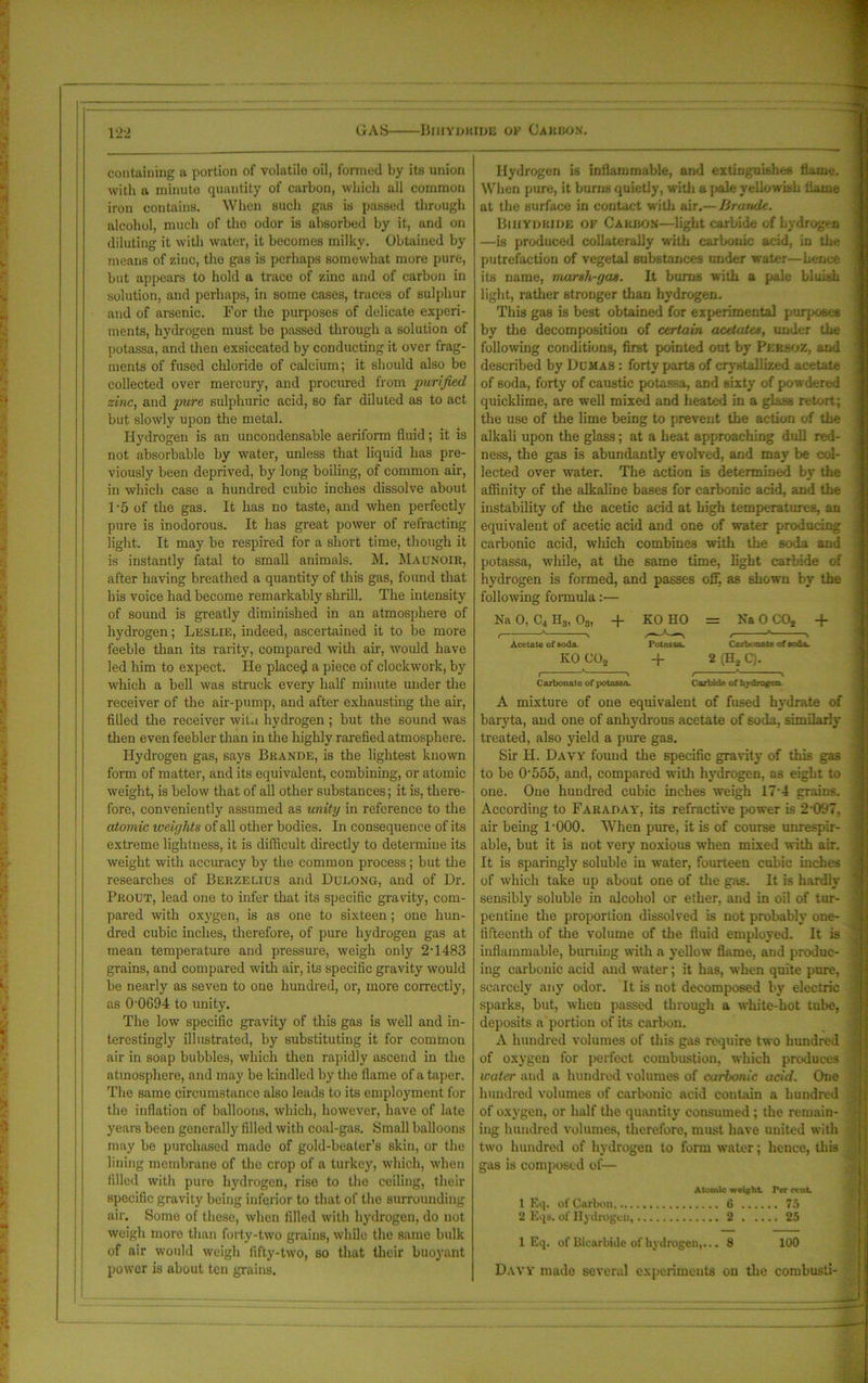 GAS Bihydiude of Carbon. containing a portion of volatile oil, formed by its union with a minute quantity of carbon, which all common iron contains. When such gas is passed through alcohol, much of the odor is absorbed by it, and on diluting it with water, it becomes milky. Obtained by means of zinc, the gas is perhaps somewhat more pure, but appeal's to hold a trace of zinc and of carbon in solution, and perhaps, in some cases, traces of sulphur and of arsenic. For the purposes of delicate experi- ments, hydrogen must be passed through a solution of potassa, and then exsiccated by conducting it over frag- ments of fused chloride of calcium; it should also be collected over mercury, and procured from purified zinc, and pure sulphuric acid, so far diluted as to act but slowly upon the metal. Hydrogen is an uncondensable aeriform fluid; it is not absorbable by water, unless that liquid has pre- viously been deprived, by long boiling, of common air, in which case a hundred cubic inches dissolve about f-5 of the gas. It has no taste, and when perfectly pure is inodorous. It has great power of refracting light. It may be respired for a short time, though it is instantly fatal to small animals. M. Maunoir, after having breathed a quantity of this gas, found that his voice had become remarkably shrill. The intensity of sound is greatly diminished in an atmosphere of hydrogen; Leslie, indeed, ascertained it to be more feeble than its rarity, compared with ah', would have led him to expect. He placed a piece of clockwork, by which a bell was struck every half minute under the receiver of the air-pump, and after exhausting the air, filled the receiver with hydrogen ; but the sound was then even feebler than in the highly rarefied atmosphere. Hydrogen gas, says Brande, is the lightest known form of matter, and its equivalent, combining, or atomic weight, is below that of all other substances; it is, there- fore, conveniently assumed as unity in reference to the atomic weights of all other bodies. In consequence of its extreme lightness, it is difficult directly to determine its weight with accuracy by the common process; but the researches of Berzelius and Dulong, and of Dr. Prout, lead one to infer that its specific gravity, com- pared with oxygen, is as one to sixteen; one hun- dred cubic inches, therefore, of pure hydrogen gas at mean temperature and pressure, weigh only 2-1483 grains, and compared with air, its specific gravity would be nearly as seven to one hundred, or, more correctly, as 0'0694 to unity. The low specific gravity of this gas is well and in- terestingly illustrated, by substituting it for common air in soap bubbles, which then rapidly ascend in the atmosphere, and may be kindled by the flame of a taper. The same circumstance also leads to its employment for the inflation of balloons, which, however, have of late years been generally filled with coal-gas. Small balloons may be purchased made of gold-beater’s skin, or the lining membrane of the crop of a turkey, which, when filled with pure hydrogen, rise to the ceiling, their specific gravity being inferior to that of the surrounding air. Some of these, when filled with hydrogen, do not weigh more than forty-two grains, while the same bulk of air would weigh fifty-two, so that their buoyant power is about ten grains. Hydrogen is inflammable, and extinguishes Uame. When pure, it burns quietly, with a pale yellowish flame at the surface in contact with air.— Brande. Biiiydkide of Carbon—light carbide of hydrogen —is produced collaterally with carbonic acid, in the putrefaction of vegetal substances under water—hence its name, marsh-gas. It bums with a pale bluish light, rather stronger than hydrogen. This gas is best obtained for experimental purposes by the decomposition of certain acetates, under the following conditions, first pointed out by Pekboz, and described by Dumas : forty parts of crystallized acetate of soda, forty of caustic potassa, and sixty' of powdered quicklime, are well mixed and heated in a glass retort; the use of the lime being to prevent the action of the alkali upon the glass; at a heat approaching dull red- ness, the gas is abundantly evolved, and may' be col- lected over water. The action is determined by the affinity of the alkaline bases for carbonic acid, and the instability of the acetic acid at high temperatures, an equivalent of acetic acid and one of water producing carbonic acid, winch combines with the 6oda and potassa, while, at the same time, light carbide of hydrogen is formed, and passes off, as shown by the following formula:— Na 0, C4 H3, 03, + KO HO = Na 0 CO* + , * > ,—1—, , ' > Acetate of soda. Potassa. Carbonate of soda. KO C02 + 2 (H* C). I ' ' f v Carbonate of potassa. Carbide of hjdrogea A mixture of one equivalent of fused hydrate of baryta, and one of anhydrous acetate of soda, similarly- treated, also yield a pure gas. Sir II. Davy found the specific gravity- of this gas to be 0555, and, compared with hydrogen, as eight to one. One hundred cubic inches weigh 17'4 grains. According to Faraday, its refractive power is 2097. air being 1-000. When pure, it is of course unrespir- able, but it is not very noxious when mixed with air. It is sparingly soluble in water, fourteen cubic inches of which take up about one of the gas. It is hardly sensibly soluble in alcohol or ether, and in oil of tur- pentine the proportion dissolved is not probably one- fifteenth of the volume of the fluid employed. It is inflammable, burning with a yellow flame, and produc- ing carbonic acid and water; it has, when quite pure, scarcely any odor. It is not decomposed by electric sparks, but, when passed through a white-hot tube, deposits a portion of its carbon. A hundred volumes of this gas require two hundred of oxygen for perfect combustion, which produces water and a hundred volumes of carbonic acid. One hundred volumes of carbonic acid contain a hundred of oxygen, or half the quantity- consumed ; the remain- ing hundred volumes, therefore, must have united with two hundred of hydrogen to form water; hence, this gas is composed of— Atomic weight Per cent 1 Eq. of Carbon <5 2 Eqs. ol' Hydrogen, 2 25 1 Eq. of Biearbkle of hydrogen,... 8 100 Davy made several experiments on the combust!