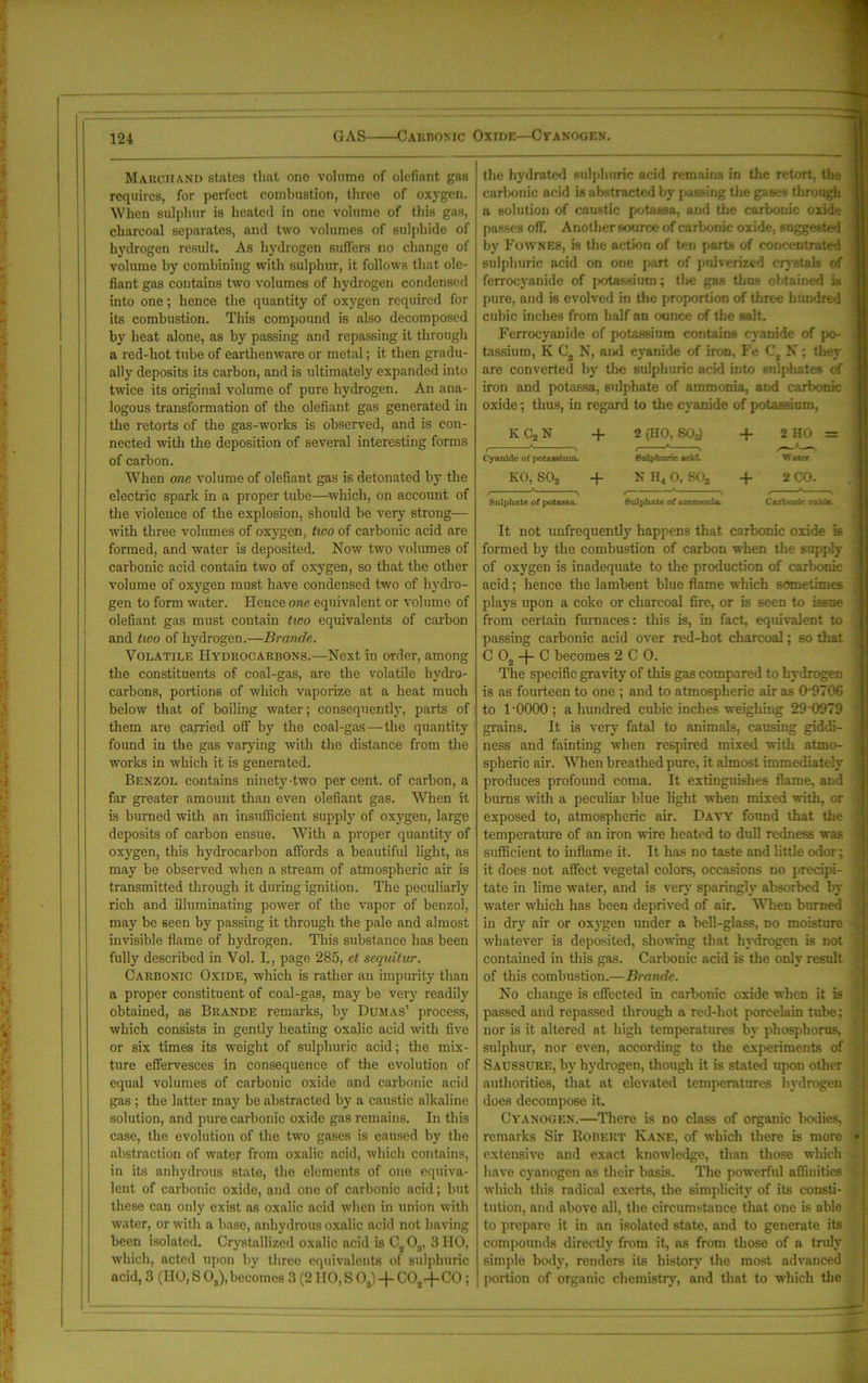 GAS Carbonic Oxide—Cyanogen. Marchand states that one volume of olefiant gas requires, for perfect combustion, three of oxygen. When sulphur is heated in one volume of this gas, j charcoal separates, and two volumes of sulphide of | hydrogen result. As hydrogen suffers no change of volume by combining with sulphur, it follows that ole- fiant gas contains two volumes of hydrogen condensed into one; hence the quantity of oxygen required for its combustion. This compound is also decomposed by heat alone, as by passing and repassing it through a red-hot tube of earthenware or metal; it then gradu- ally deposits its carbon, and is ultimately expanded into twice its original volume of pure hydrogen. An ana- logous transformation of the olefiant gas generated in tire retorts of the gas-works is observed, and is con- nected with the deposition of several interesting forms of carbon. When one volume of olefiant gas is detonated by the electric spark in a proper tube—which, on account of the violence of the explosion, should be very strong— with three volumes of oxygen, two of carbonic acid are formed, and water is deposited. Now two volumes of carbonic acid contain two of oxygen, so that the other volume of oxygen must have condensed two of hydro- gen to form water. Hence one equivalent or volume of olefiant gas must contain two equivalents of carbon and two of hydrogen.—Brande. Volatile Hydrocarbons.—Next in order, among the constituents of coal-gas, are the volatile hydro- carbons, portions of which vaporize at a heat much below that of boiling water; consequently, parts of them are carried off by the coal-gas—the quantity found in the gas varying with the distance from the works in which it is generated. Benzol contains ninety-two per cent, of carbon, a far greater amount than even olefiant gas. When it is burned with an insufficient supply of oxygen, large deposits of carbon ensue. With a proper quantity of oxygen, this hydrocarbon affords a beautiful light, as may be observed when a stream of atmospheric air is transmitted through it during ignition. The peculiarly rich and illuminating power of the vapor of benzol, may be seen by passing it through the pale and almost invisible flame of hydrogen. This substance has been fully described in VqI. I,, page 285, et sequitur. Carbonic Oxide, which is rather an impurity than a proper constituent of coal-gas, may be very readily obtained, as Brande remarks, by Dumas’ process, which consists in gently heating oxalic acid with five or six times its weight of sulphuric acid; the mix- ture effervesces in consequence of the evolution of equal volumes of carbonic oxide and carbonic acid gas ; the latter may be abstracted by a caustic alkaline solution, and pure carbonic oxide gas remains. In this case, the evolution of the two gases is caused by the abstraction of water from oxalic acid, which contains, in its anhydrous state, the elements of one equiva- lent of carbonic oxide, and one of carbonic acid; but these can only exist as oxalic acid when in union with water, or with a base, anhydrous oxalic acid not having been isolated. Crystallized oxalic acid is C203, 3 HO, which, acted upon by three equivalents of sulphuric acid, 3 (HO, S 03), becomes 3 (2 HO, S 03) + C02+C0; the hydrated sulphuric acid remains in the retort, the carbonic acid is abstracted by passing the gases through a solution of caustic potassa, and the carbonic oxide I passes off’. Another source of carbonic oxide, suggested j by Fownes, is the action of ten parts of concentrated ! S sulphuric acid on one part of pulverized crystals of ' ferrocyanide of jKitassium; the gas thus obtained is i pure, and is evolved in the proportion of three hundred cubic inches from half an ounce of the salt. Ferrocyanide of potassium contains cyanide of po- ; tassium, K C2 N, and cyanide of iron, Fe C2 N ; they j are converted by the sulphuric acid into sulphates of j iron and potassa, sulphate of ammonia, and carbonic ] oxide; thus, in regard to the cyanide of potassium, K C2 N + Cyanide of potassium. KO, S03 + Sulphate of potas9a. It not unfrequently happens that carbonic oxide is | formed by the combustion of carbon when the supply ( of oxygen is inadequate to the production of carbonic • acid; hence the lambent blue flame which sometimes ] plays upon a coke or charcoal fire, or is seen to issue ; from certain furnaces: this is, in fact, equivalent to ;j passing carbonic acid over red-hot charcoal; so that C Os -f C becomes 2 C 0. The specific gravity of this gas compared to hydrogen is as fourteen to one ; and to atmospheric air as 09706 * to l'OOOO ; a hundred cubic inches weighing 290979 | grains. It is very fatal to animals, causing giddi- j ness and fainting when respired mixed with atmo- -i spheric air. When breathed pure, it almost immediately i produces profound coma. It extinguishes flame, and | bums with a peculiar blue light when mixed with, or ( exposed to, atmospheric air. Davy found that the 1 temperature of an iron wire heated to dull redness was ( sufficient to inflame it. It has no taste and little odor; ; it does not affect vegetal colors, occasions no precipi- < tate in lime water, and is very sparingly absorbed by ' water which has been deprived of air. When burned j in dry air or oxygen under a bell-glass, no moisture « whatever is deposited, showing that hydrogen is not - contained in this gas. Carbonic acid is the only result ? of this combustion.—Brande. No change is effected in carbonic oxide when it is passed and repassed through a red-hot porcelain tube; l nor is it altered at high temperatures by phosphorus, sulphur, nor even, according to the experiments of :i Sacssure, by hydrogen, though it is stated upon other authorities, that at elevated temperatures hydrogen j does decompose it. Cyanogen.—There is no class of organic bodies, •: remarks Sir Robert Kane, of which there is more • extensive and exact knowledge, than those which ^ have cyanogen as their basis. The powerful affinities { which this radical exerts, the simplicity of its consti- | tution, and above all, the circumstance that one is able | to prepare it in an isolated state, and to generate its compounds directly from it, as from those of a truly simple body, renders its history the most advanced portion of organic chemistry, and that to which the 2 (HO, 80s) Sulphuric arid. N H4 0, S08 Sulphate of amn*otiLa- + 2 HO = W*J*r + 2 CO. CurUtdc oxide-