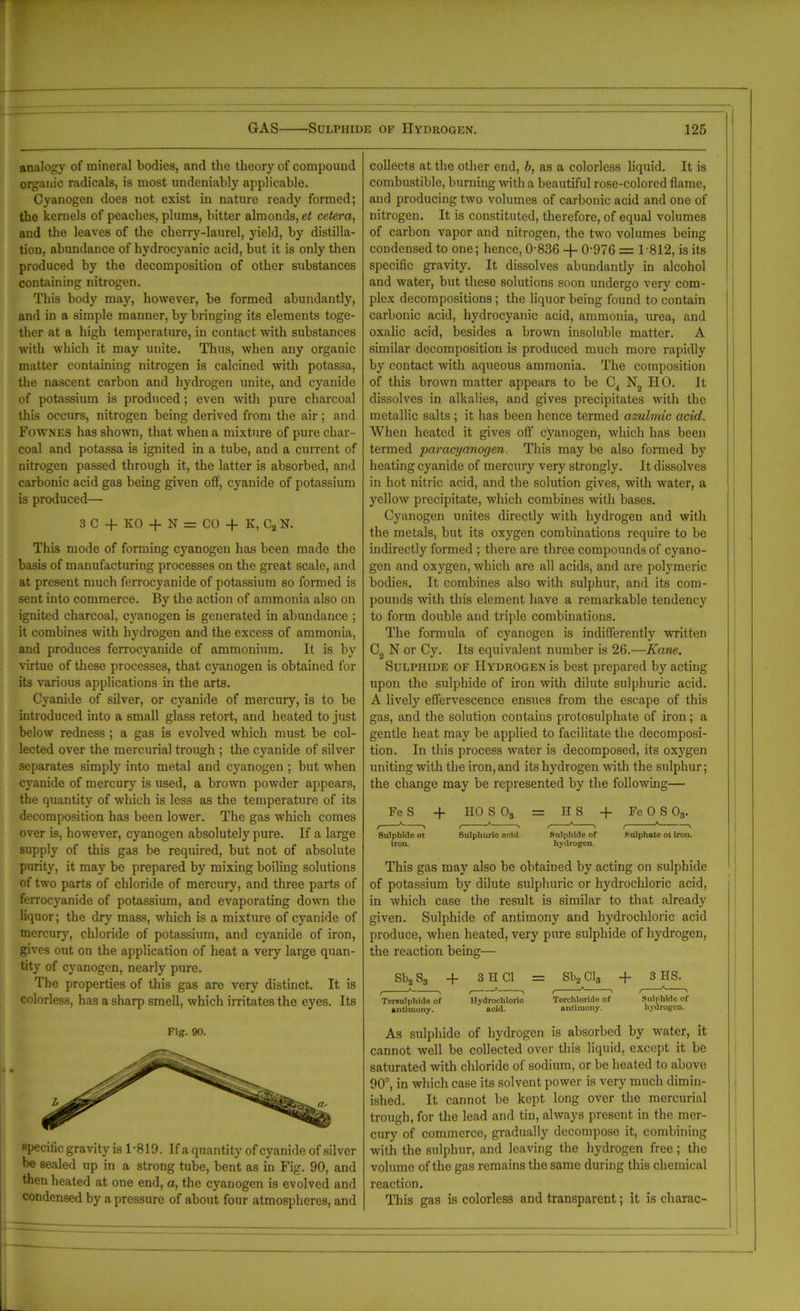 analogy of mineral bodies, and the theory of compound organic radicals, is most undeniably applicable. Cyanogen does not exist in nature ready formed; tbe kernels of peaches, plums, bitter almonds, et cetera, and the leaves of the cherry-laurel, yield, by distilla- tion, abundance of hydrocyanic acid, but it is only then produced by the decomposition of other substances containing nitrogen. This body may, however, be formed abundantly, and in a simple manner, by bringing its elements toge- ther at a high temperature, in contact with substances with which it may unite. Thus, when any organic matter containing nitrogen is calcined with potassa, the nascent carbon and hydrogen unite, and cyanide of potassium is produced; even with pure charcoal this occurs, nitrogen being derived from the air; and Fownes has shown, that when a mixture of pure char- coal and potassa is ignited in a tube, and a current of nitrogen passed through it, the latter is absorbed, and carbonic acid gas being given off, cyanide of potassium is produced— 3 C + KO + N = CO + K, C2 N. This mode of forming cyanogen has been made the basis of manufacturing processes on the great scale, and at present much ferrocyanide of potassium so formed is sent into commerce. By the action of ammonia also on ignited charcoal, cyanogen is generated in abundance ; it combines with hydrogen and the excess of ammonia, and produces ferrocyanide of ammonium. It is by virtue of these processes, that cyanogen is obtained for its various applications in the arts. Cyanide of silver, or cyanide of mercury, is to be introduced into a small glass retort, and heated to just below redness ; a gas is evolved which must be col- lected over the mercurial trough ; the cyanide of silver separates simply into metal and cyanogen ; but when cyanide of mercury is used, a brown powder appears, the quantity of which is less as the temperature of its decomposition has been lower. The gas which comes over is, however, cyanogen absolutely pure. If a large supply of this gas be required, but not of absolute purity, it may be prepared by mixing boiling solutions of two parts of chloride of mercury, and three parts of ferrocyanide of potassium, and evaporating down the liquor; the dry mass, which is a mixture of cyanide of mercury, chloride of potassium, and cyanide of iron, gives out on the application of heat a very large quan- tity of cyanogen, nearly pure. The properties of this gas are very distinct. It is colorless, has a sharp smell, which irritates the eyes. Its Fig. 90. specific gravity is 1-819. If a quantity of cyanide of silver be sealed up in a strong tube, bent as in Fig. 90, and then heated at one end, a, the cyanogen is evolved and condensed by a pressure of about four atmospheres, and collects at the other end, b, as a colorless liquid. It is combustible, burning with a beautiful rose-colored flame, and producing two volumes of carbonic acid and one of nitrogen. It is constituted, therefore, of equal volumes of carbon vapor and nitrogen, the two volumes being condensed to one; hence, 0-836 -|- 0-976 = 1 '812, is its specific gravity. It dissolves abundantly in alcohol and water, but these solutions soon undergo very com- plex decompositions; the liquor being found to contain carbonic acid, hydrocyanic acid, ammonia, urea, and oxalic acid, besides a brown insoluble matter. A similar decomposition is produced much more rapidly by contact with aqueous ammonia. The composition of this brown matter appears to be C4 N2 HO. It dissolves in alkalies, and gives precipitates with the metallic salts ; it has been hence termed azulmic acid. When heated it gives off cyanogen, which has been termed paracyanogen. This may be also formed by heating cyanide of mercury very strongly. It dissolves in hot nitric acid, and the solution gives, with water, a yellow precipitate, which combines with bases. Cyanogen unites directly with hydrogen and with the metals, but its oxygen combinations require to be indirectly formed ; there are three compounds of cyano- gen and oxygen, which are all acids, and are polymeric bodies. It combines also with sulphur, and its com- pounds with this element have a remarkable tendency to form double and triple combinations. The formula of cyanogen is indifferently written C2 N or Cy. Its equivalent number is 26.—Kane. Sulphide of Hydrogen is best prepared by acting upon the sulphide of iron with dilute sulphuric acid. A lively effervescence ensues from the escape of this gas, and the solution contains protosulphate of iron ; a gentle heat may be applied to facilitate the decomposi- tion. In this process water is decomposed, its oxygen uniting with the iron, and its hydrogen -with the sulphur; the change may be represented by the following— Fe S + HOSO, = H S -(- Fe 0 S 03. 8ulphlde oi Sulphuric ncid. Sulphide of Sulphate oi iron, iron. hydrogen. This gas may also be obtained by acting on sulphide of potassium by dilute sulphuric or hydrochloric acid, in which case the result is similar to that already given. Sulphide of antimony and hydrochloric acid produce, when heated, very pure sulphide of hydrogen, the reaction being— Sb2 S3 + 3 H Cl = Sb2 Cl8 + 3 HS. Tcrsulphide of Hydrochloric Torchlorido of Sulplildo of antimony. acid. antimony. hydrogen. As sulphide of hydrogen is absorbed by water, it cannot well be collected over this liquid, except it be saturated with chloride of sodium, or be heated to above 90°, in which case its solvent power is very much dimin- ished. It cannot be kept long over the mercurial trough, for the lead and tin, always present in the mer- cury of commerce, gradually decompose it, combining with the sulphur, and leaving the hydrogen free; the volume of the gas remains the same during this chemical reaction. This gas is colorless and transparent; it is charac-