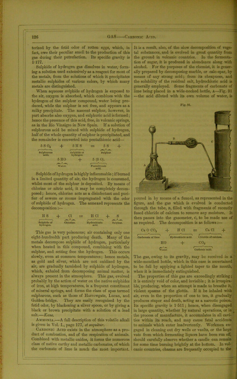 terized by the fetid odor of rotten eggs, which, in fact, owe their peculiar smell to tho production of this gas during their putrefaction. Its specific gravity is M77. Sulphide of hydrogen gas dissolves in water,-form- ing a solution used extensively as a reagent for most of the metals, from the solutions of which it precipitates metallic sulphides of various colors, by which many metals are distinguished. When aqueous sulphide of hydrogen is exposed to the air, oxygen is absorbed, which combines with the hydrogen of the sulphur compound, water being pro- duced, while the sulphur is set free, and appears as a milky precipitate. The nascent sulphur, however, in part absorbs also oxygen, and sulphuric acid is formed; hence the presence of this acid, free, in volcanic springs, as in the Rio Vinaigre in New Spain. If a solution of sulphurous acid be mixed with sulphide of hydrogen, half of the whole quantity of sulphur is precipitated, and the remainder is converted into peDtathionic acid— 5S 02 + 5 H S = 5 S Sulphurous acid. Sulphide ot hydrogen Sulphur. 5 HO + 5 (S 0). Water. Pen tat bionic acid. Sulphide of hydrogen is highly inflammable; if burned in a limited quantity of air, the hydrogen is consumed, whilst most of the sulphur is deposited. By means of chlorine or nitric acid, it may be completely decom- posed ; hence, chlorine acts as a disinfectant and puri- fier of sewers or rooms impregnated with the odor of sulphide of hydrogen. The annexed represents the decomposition :— Sulphide of Chlorine. Hydrochloric Sulphur, hydrogen. acid This gas is very poisonous; air containing only one eight-hundredth part producing death. Many of the metals decompose sulphide of hydrogen, particularly when heated in this compound, combining with the sulphur, and setting free the hydrogen. This occurs slowly, even at common temperatures; hence metals, as gold and silver, which are not oxidized by the air, are gradually tarnished by sulphide of hydrogen, which, exhaled from decomposing animal matter, is always present in the atmosphere. This gas, evolved probably by the action of water on the native sulphides of iron, at high temperatures, is a frequent constituent of mineral springs, and forms the class of spas termed sulphurous, such as those of Harrowgate, Lucan, and Golden-bridge. They are easily recognised by the fetid odor, by blackening a silver spoon, or by giving a black or brown precipitate with a solution of a lead salt.—Kane. Ammonia.—A full description of this volatile alkali is given in Vol. I., page 177, et aequitur. Caiusonic Acid exists in the atmosphere as a pro- duct of combustion, and of the respiration of animals. Combined with metallic oxides, it forms the numerous class of native earthy and metallic carbonates, of which the carbonate of lime is much tho most important. It is a result, also, of the slow decomposition of vege- tal substances, and is evolved in great quantity from the ground in volcanic countries. In the fermenta- tion of sugar, it is produced in abundance along with alcohol. For the purposes of the chemist, it is gener- ally prepared by decomposing marble, or calc-spar, by means of any strong acid; from its cheapness, and the solubility of the residual salt, hydrochloric acid is generally employed. Some fragments of carbonate of lime being placed in a wide-necked bottle, A—Fig. 91 —the acid diluted with its own volume of water, is Fig. 91. poured in by means of a funnel, as represented in the figure, and the gas which is evolved is conducted through the tube, B, filled with fragments of recently fused chloride of calcium to remove any moisture. It then passes into the gasometer, c, to be made use of as required. The decomposition is as follows:— Ca 0 C02 + H Cl = Ca Cl + ( ^ ( ' ( \ Carbonate of lime Hj-drochloric add. C hloride of calcium. HO + COs « i Water. Carbonic add. The gas, owing to its grant}-, may be received in a wide-mouthed bottle, which in this case is ascertained to be full by applying a lighted taper to the mouth, when it is immediately extinguished. The properties of this gas are exceedingly striking; it is entirely void of color, and invisible ; it is irrespira- ble, producing, when an attempt is made to breathe it, violent spasms of the glottis. If it be inhaled with air, even in the proportion of one to ten, it gradually produces stupor and death, acting as a narcotic poison. Its specific gravity is 1-511; hence, when disengaged in large quantity, whether by natural operations, or in _ the process of manufacture, it accumulates in all cavi- ties within its reach, and may cause fatal accidents to animals which enter inadvertently. Workmen en- gaged in cleaning out dry wells or vaults, or the large vats from which fermenting liquors have been run off, should carefully observe whether a candle can remain for some time burning brightly at the bottom. In vol- canic countries, chasms are frequently occupied to the