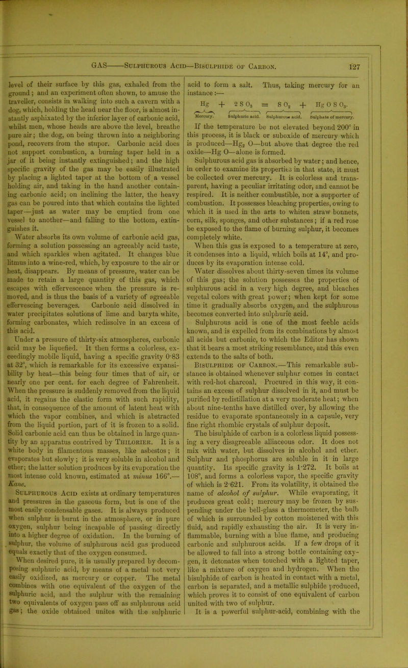 GAS Sulphurous Acid—Bisulphide of Carbon. 127 level of tlieir surface by this gas, exhaled from the ground ; and an experiment often shown, to amuso the traveller, consists in walking into such a cavern with a dog, which, holding the head near the floor, is almost in- stantly asphixated by the inferior layer of carbonic acid, whilst men, whose heads are above the level, breathe pure air; the dog, on being thrown into a neighboring pond, recovers from the stupor. Carbonic acid does not support combustion, a burning taper held in a jar of it being instantly extinguished; and the high specific gravity of the gas may be easily illustrated by placing a lighted taper at the bottom of a vessel holding air, and taking in the hand another contain- ing carbonic acid; on inclining the latter, the heavy gas can be poured into that which contains the lighted taper—just as water may be emptied from one vessel to another—and falling to the bottom, extin- guishes it. Water absorbs its own volume of carbonic acid gas, forming a solution possessing an agreeably acid taste, and which sparkles when agitated. It changes blue litmus into a wine-red, which, by exposure to the air or heat, disappears. By means of pressure, water can be made to retain a large quantity of this gas, which escapes with effervescence when the pressure is re- moved, and is thus the basis of a variety of agreeable effervescing beverages. Carbonic acid dissolved in water precipitates solutions of lime and baryta white, forming carbonates, which redissolve in an excess of this acid. Under a pressure of thirty-six atmospheres, carbonic acid may be liquefied. It then forms a colorless, ex- ceedingly mobile liquid, having a specific gravity 083 at 32°, which is remarkable for its excessive expansi- bility by heat—this being four times that of air, or nearly one per cent, for each degree of Fahrenheit. When the pressure is suddenly removed from the liquid acid, it regains the elastic form with such rapidity, that, in consequence of the amount of latent heat with which the vapor combines, and which is abstracted from the liquid portion, part of it is frozen to a solid. Solid carbonic acid can thus be obtained in large quan- tity by an apparatus contrived by Thiloriek. It is a white body in filamentous masses, like asbestos; it evaporates but slowly ; it is very soluble in alcohol and ether; the latter solution produces by its evaporation the most intense cold known, estimated at minus 166°.— Kane. Sulphurous Acid exists at ordinary temperatures and pressures in the gaseous form, but is one of the most easily condensable gases. It is always produced when sulphur is burnt in the atmosphere, or in pure oxygen, sulphur being incapable of passing directly mto a higher degree of oxidation. In the burning of sulphur, the volume of sulphurous acid gas produced equals exactly that of the oxygen consumed. When desired pure, it is usually prepared by decom- posing sulphuric acid, by means of a metal not very easily oxidized, as mercury or copper. The metal combines with one equivalent of the oxygen of the sulphuric acid, and the sulphur with the remaining two equivalents of oxygen pass off' as sulphurous acid gas; the oxide obtained unites with the sulphuric acid to form a salt. Thus, taking mercury for an instance:—• Hg + 2 S 03 = S02 + HgOS 03. ( ^ t ^ 'i t A i Mercury. Sulphuric acid. tiulpliuroiM acid. tiulpliate of mercury. If the temperature be not elevated beyond 200° in this process, it is black or suboxide of mercury which is produced—Hg2 0—but above that degree the red oxide—Hg 0—alone is formed. Sulphurous acid gas is absorbed by water; and hence, in order to examine its properties in that state, it must be collected over mercury. It is colorless and trans- parent, having a peculiar irritating odor, and cannot be respired. It is neither combustible, nor a supporter of combustion. It possesses bleaching properties, owing to which it is used in the arts to whiten straw bonnets, corn, silk, sponges, and other substances; if a red rose be exposed to the flame of burning sulphur, it becomes completely white. When this gas is exposed to a temperature at zero, it condenses into a liquid, which boils at 14°, and pro- duces by its evaporation intense cold. Water dissolves about thirty-seven times its volume of this gas; the solution possesses the properties of sulphurous acid in a very high degree, and bleaches vegetal colors with great power; when kept for some time it gradually absorbs oxygen, and the sulphurous becomes converted into sulphuric acid. Sulphurous acid is one of the most feeble acids known, and is expelled from its combinations by almost all acids but carbonic, to which the Editor has shown that it bears a most striking resemblance, and this even extends to the salts of both. Bisulphide of Carbon. — This remarkable sub- stance is obtained whenever sulphur comes in contact with red-hot charcoal. Procured in this way, it con- tains an excess of sulphur dissolved in it, and must be purified by redistillation at a very moderate heat; when about nine-tenths have distilled over, by allowing the residue to evaporate spontaneously in a capsule, very fine right rhombic crystals of sulphur deposit. The bisulphide of carbon is a colorless liquid possess- ing a very disagreeable alliaceous odor. It does not mix with water, but dissolves in alcohol and ether. Sulphur and phosphorus are soluble in it in large quantity. Its specific gravity is 1-272. It boils at 108°, and forms a colorless vapor, the specific gravity of which is 2*621. From its volatility, it obtained the name of alcohol of sulphur. While evaporating, it produces great cold; mercury may be frozen by sus- pending under the bell-glass a thermometer, the bulb of which is surrounded by cotton moistened with this fluid, and rapidly exhausting the air. It is very in- flammable, burning with a blue flame, and producing carbonic and sulphurous acids. If a few drops of it be allowed to fall into a strong bottle containing oxy- gen, it detonates when touched with a lighted taper, like a mixture of oxygen and hydrogen. When the bisulphide of carbon is heated in contact with a metal, carbon is separated, and a metallic sulphide produced, which proves it to consist of one equivalent of carbon united with two of sulphur. It is a powerful sulphur-acid, combining with the