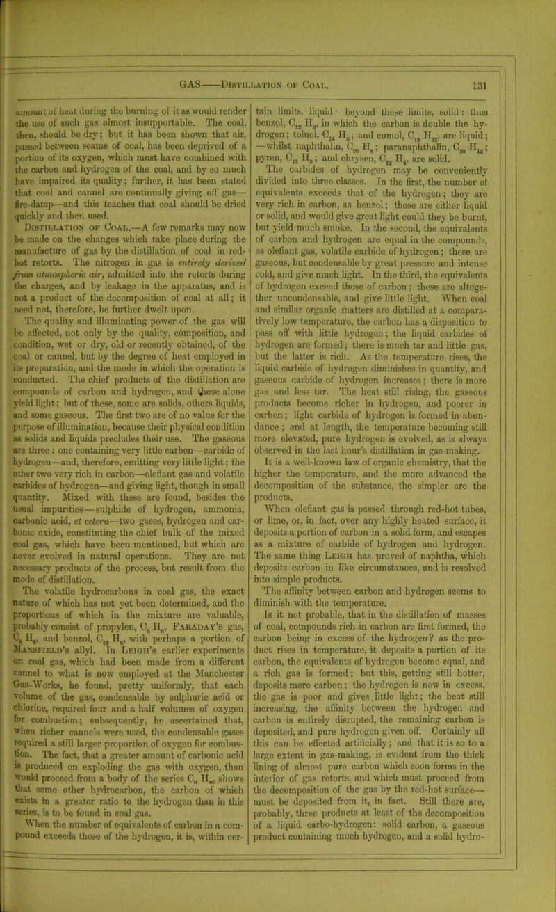 amount of heat during the burning of it as would render the use of such gas almost insupportable. The coal, then, should be dry; but it has been shown that air, passed between seams of coal, has been deprived of a portion of its oxygen, which must have combined with the carbon and hydrogen of the coal, and by so much have impaired its quality; further, it has been stated that coal and caunel are continually giving off gas— fire-damp—and this teaches that coal should be dried quickly and then used. Distillation of Coal.—A few remarks may now be made on the changes which take place during the manufacture of gas by the distillation of coal in red- hot retorts. The nitrogen in gas is entirely derived from atmospheric air, admitted into the retorts during the charges, and by leakage in the apparatus, and is not a product of the decomposition of coal at all; it need not, therefore, be further dwelt upon. The quality and illuminating power of the gas will be affected, not only by the quality, composition, and condition, wet or dry, old or recently obtained, of the coal or cannel, but by the degree of heat employed in its preparation, and the mode in which the operation is conducted. The chief products of the distillation are compounds of carbon and hydrogen, and these alone yield light; but of these, some are solids, others liquids, and some gaseous. The first two are of no value for the purpose of illumination, because their physical condition as solids and liquids precludes their use. The gaseous are three: one containing very little carbon—carbide of hydrogen—and, therefore, emitting very little light; the other two very rich in carbon—olefiant gas and volatile carbides of hydrogen—and giving light, though in small quantity. Mixed with these are found, besides the usual impurities—sulphide of hydrogen, ammonia, carbonic acid, et cetera—two gases, hydrogen and car- bonic oxide, constituting the chief bulk of the mixed coal gas, which have been mentioned, but which are never evolved in natural operations. They are not necessary products of the process, but result from the mode of distillation. The volatile hydrocarbons in coal gas, the exact nature of which has not yet been determined, and the proportions of which in the mixture are valuable, probably consist of propylen, C6 He, Fakaday’s gas, C8 Hg, and benzol, C12 Hg, with perhaps a portion of Mansfield’s allyl. In Leigh’s earlier experiments on coal gas, which had been made from a different cannel to what is now employed at the Manchester Gas-Works, he found, pretty uniformly, that each volume of the gas, condensable by sulphuric acid or chlorine, required four and a half volumes of oxygen for combustion; subsequently, he ascertained that, when richer cannels were used, the condensable gases required a still larger proportion of oxygen for combus- tion. The fact, that a greater amount of carbonic acid is produced on exploding the gas with oxygen, than would proceed from a body of the scries C„ IIn, shows that some other hydrocarbon, the carbon of which exists in a greater ratio to the hydrogen than in this series, is to be found in coal gas. When the number of equivalents of carbon in a com- pound exceeds those of the hydrogen, it is, within cer- tain limits, liquid • beyond these limits, solid : thus benzol, C12 H8, in which the carbon is double the hy- drogen ; toluol, C14 Hg; and cumol, C18 H12, are liquid; —whilst naphthalin, Hg; paranaphthalin, H12; pyren, CI5 II3; and chrysen, C,2 If,, are solid. The carbides of hydrogen may be conveniently divided into three classes. In the first, the number ot equivalents exceeds that of the hydrogen ; they are very rich in carbon, as benzol; these are either liquid or solid, and would give great light could they be burnt, but yield much smoke. In the second, the equivalents of carbon and hydrogen are equal in the compounds, as olefiant gas, volatile carbide of hydrogen; these are gaseous, but condensable by great pressure and intense cold, and give much light. In the third, the equivalents of hydrogen exceed those of carbon ; these are altoge- ther uncondensable, and give little light. When coal and similar organic matters are distilled at a compara- tively low temperature, the carbon has a disposition to pass off with little hydrogen ; the liquid carbides ot hydrogen are formed; there is much tar and little gas, but the latter is rich. As the temperature rises, the liquid carbide of hydrogen diminishes in quantity, and gaseous carbide of hydrogen increases; there is more gas and less tar. The heat still rising, the gaseous products become richer in hydrogen, and poorer in carbon; light carbide of hydrogen is formed in abun- dance ; and at length, the temperature becoming still more elevated, pure hydrogen is evolved, as is always observed in the last hour’s distillation in gas-making. It is a well-known law of organic chemistry, that the higher the temperature, and the more advanced the decomposition of the substance, the simpler are the products. When olefiant gas is passed through red-hot tubes, or lime, or, in fact, over any highly heated surface, it deposits a portion of carbon in a solid form, and escapes as a mixture of carbide of hydrogen and hydrogen. The same thing Leigh has proved of naphtha, which deposits carbon in like circumstances, and is resolved into simple products. The affinity between carbon and hydrogen seems to diminish with the temperature. Is it not probable, that in the distillation of masses of coal, compounds rich in carbon are first formed, the carbon being in excess of the hydrogen ? as the pro- duct rises in temperature, it deposits a portion of its carbon, the equivalents of hydrogen become equal, and a rich gas is formed; but this, getting still hotter, deposits more carbon; the hydrogen is now in excess, the gas is poor and gives.little light; the heat still increasing, the affinity between the hydrogen and carbon is entirely disrupted, the remaining carbon is deposited, and pure hydrogen given off. Certainly all this can be effected artificially; and that it is so to a large extent in gas-making, is evident from the thick lining of almost pure carbon which soon forms in the interior of gas retorts, and which must proceed from the decomposition of the gas by the red-hot surface— must be deposited from it, in fact. Still there are, probably, three products at least of the decomposition of a liquid carbo-liydrogen: solid carbon, a gaseous product containing much hydrogen, and a solid hydro-