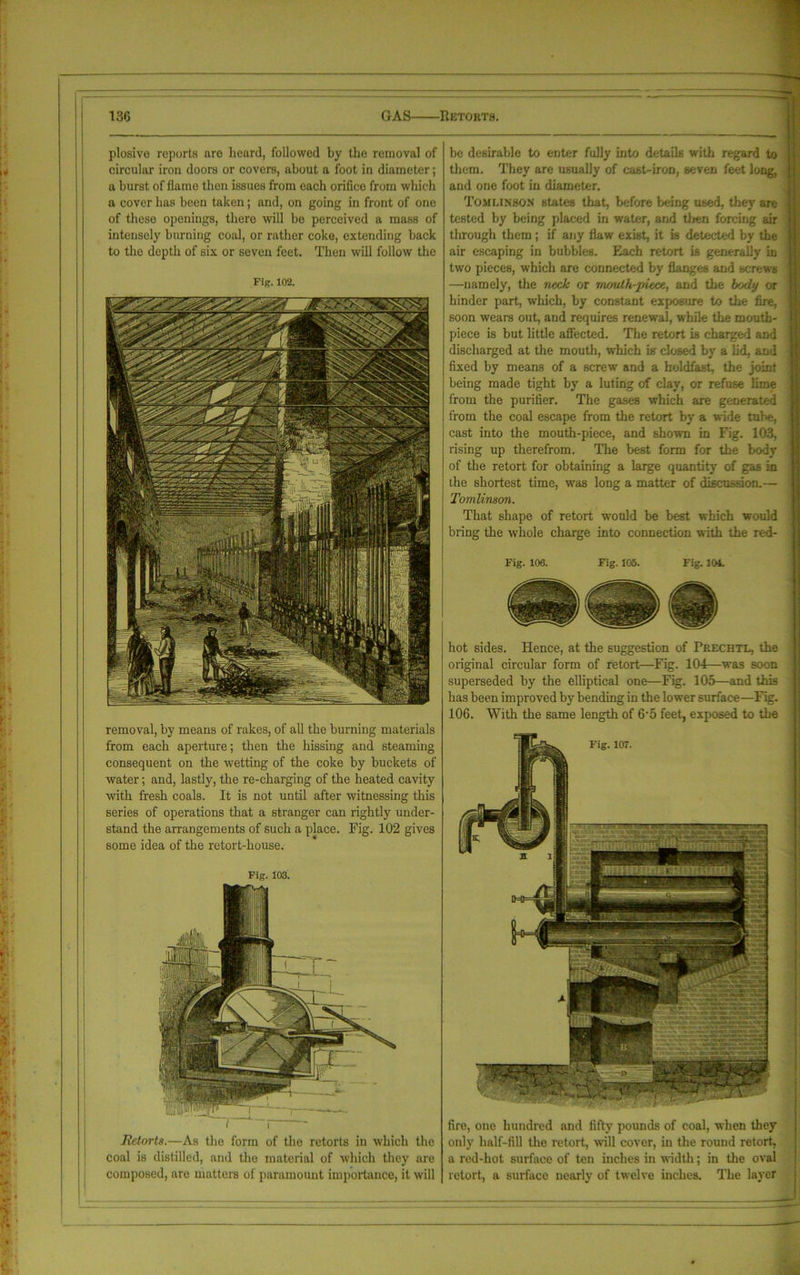 plosive reports are heard, followed by the removal of circular iron doors or covers, about a foot in diameter; a burst of flame then issues from each orifice from which a cover has been taken; and, on going in front of one of these openings, there will be perceived a mass of intensely burning coal, or rather coke, extending back to the depth of six or seven feet. Then will follow the Fig. 102. removal, by means of rakes, of all the burning materials from each aperture; then the hissing and steaming consequent on the wetting of the coke by buckets of water; and, lastly, the re-charging of the heated cavity with fresh coals. It is not until after witnessing this series of operations that a stranger can rightly under- stand the arrangements of such a place. Fig. 102 gives some idea of the retort-house. Fig. 103. Retorts.—As the form of the retorts in which the coal is distilled, and the material of which they are composed, are matters of paramount importance, it will be desirable to enter fully into details with regard to them. They are usually of cast-iron, seven feet long, and one foot in diameter. Tomlinson states that, before being used, they are tested by being placed in water, and tJien forcing air through them ; if any flaw exist, it is detected by the air escaping in bubbles. Each retort is generally in two pieces, which are connected by flanges and screws —namely, the neck or rn/mlh-piece, and the body or hinder part, which, by constant exposure to the fire, soon wears out, and requires renewal, while the mouth- piece is but little affected. The retort is charged and discharged at the mouth, which is closed by a lid, and fixed by means of a screw and a holdfast, the joint being made tight by a luting of clay, or refuse lime from the purifier. The gases which are generated from the coal escape from the retort by a wide tube, cast into the mouth-piece, and shown in Fig. 103, rising up therefrom. The best form for the body of the retort for obtaining a large quantity of gas in the shortest time, was long a matter of discussion.— Tomlinson. That shape of retort would be best which would bring the whole charge into connection with the red- Fig. 106. Fig. 105. Fig. 101. hot sides. Hence, at the suggestion of Prechtl, the original circular form of retort—Fig. 104—was soon superseded by the elliptical one—Fig. 105—and this has been improved by bending in the lower surface—Fig. 106. With the same length of 6-5 feet, exposed to the f ’ •; > - -n , ' L'JV-. ( i ■ >£. -v-Ua- fire, one hundred and fifty pounds of coal, when they only half-fill the retort., will cover, in the round retort, a red-hot surface of ten inches in width; in the oval retort, a surface nearly of twelve inches. The layer