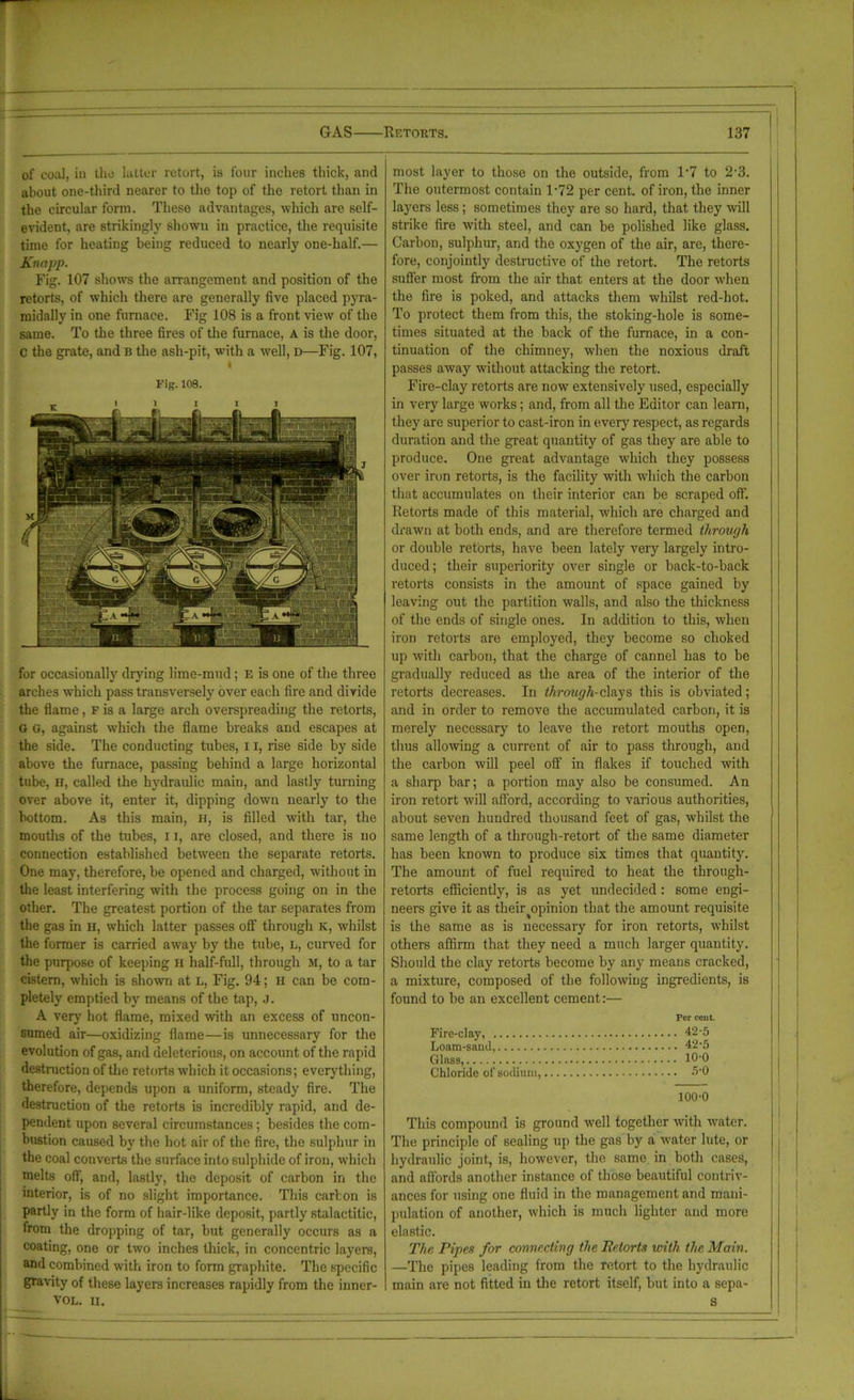 of coal, in tho latter retort, is lour inches thick, and about one-third nearer to the top of the retort than in the circular form. These advantages, which are self- evident, are strikingly shown in practice, the requisite time for heating being reduced to nearly one-half.— Knapp. Fig. 107 shows the arrangement and position of the retorts, of which there are generally five placed pyra- midally in one furnace. Fig 108 is a front view of the same. To the three fires of the furnace, A is the door, c the grate, and b the ash-pit, with a well, D—Fig. 107, Fig. 108. for occasionally drying lime-mud; E is one of the three arches which pass transversely over each fire and divide the flame, F is a large arch overspreading the retorts, G G, against which the flame breaks and escapes at the side. The conducting tubes, 11, rise side by side above the furnace, passing behind a large horizontal tube, H, called the hydraulic main, and lastly turning over above it, enter it, dipping down nearly to the bottom. As this main, H, is filled with tar, the mouths of the tubes, 11, are closed, and there is no connection established between the separate retorts. One may, therefore, be opened and charged, without in the least interfering with the process going on in the other. The greatest portion of the tar separates from the gas in H, which latter passes off through k, whilst the former is carried away by the tube, l, curved for the purpose of keeping H half-full, through M, to a tar cistern, which is shown at L, Fig. 94; H can be com- pletely emptied by means of the tap, J. A very hot flame, mixed with an excess of uncon- sumed air—oxidizing flame—is unnecessary for the evolution of gas, and deleterious, on account of the rapid destruction of the retorts which it occasions; everything, therefore, depends upon a uniform, steady fire. The destruction of the retorts is incredibly rapid, and de- pendent upon several circumstances; besides the com- bustion caused by the hot air of the fire, the sulphur in the coal converts the surface into sulphide of iron, which melts off, and, lastly, the deposit of carbon in the interior, is of no slight importance. This carton is partly in the form of hair-like deposit, partly stalactitic, from the dropping of tar, but generally occurs as a coating, one or two inches thick, in concentric layers, and combined with iron to form graphite. The specific gravity of these layers increases rapidly from the inner- VOL. II. most layer to those on the outside, from 1'7 to 2’3. The outermost contain 1*72 per cent, of iron, the inner layers less; sometimes they are so hard, that they will strike fire with steel, and can be polished like glass. Carbon, sulphur, and the oxygen of the air, are, there- fore, conjointly destructive of the retort. The retorts suffer most from the air that enters at the door when the fire is poked, and attacks them whilst red-hot. To protect them from this, the stoking-hole is some- times situated at the back of the furnace, in a con- tinuation of the chimney, when the noxious draft passes away without attacking the retort. Fire-clay retorts are now extensively used, especially in very large works; and, from all the Editor can learn, they are superior to cast-iron in every respect, as regards duration and the great quantity of gas they are able to produce. One great advantage which they possess over iron retorts, is the facility with which the carbon that accumulates on their interior can be scraped off Retorts made of this material, which are charged and drawn at both ends, and are therefore termed through or double retorts, have been lately very largely intro- duced; their superiority over single or back-to-back retorts consists in the amount of space gained by leaving out the partition walls, and also the thickness of the ends of single ones. In addition to this, when iron retorts are employed, they become so choked up with carbon, that the charge of cannel has to he gradually reduced as the area of the interior of the retorts decreases. In through-clays this is obviated; and in order to remove the accumulated carbon, it is merely necessary to leave the retort mouths open, thus allowing a current of air to pass through, and the carbon will peel off in flakes if touched with a sharp bar; a portion may also be consumed. An iron retort will afford, according to various authorities, about seven hundred thousand feet of gas, -whilst the same length of a through-retort of the same diameter has been known to produce six times that quantity. The amount of fuel required to heat the through- retorts efficiently, is as yet undecided: some engi- neers give it as their ^opinion that the amount requisite is the same as is necessary for iron retorts, whilst others affirm that they need a much larger quantity. Should the clay retorts become by any means cracked, a mixture, composed of the following ingredients, is found to be an excellent cement:— Per cent. Fire-clay, 42-5 Loam-sand, 42-5 Glass, 10-0 Chloride of sodium, 5*0 100-0 This compound is ground well together with water. The principle of sealing up the gas by a water lute, or hydraulic joint, is, however, the same in both cases, and affords another instance of those beautiful contriv- ances for using one fluid in the management and mani- pulation of another, which is much lighter and more elastic. The Pipes for connecting the Retorts with the Main. —The pipes leading from the retort to the hydraulic main are not fitted in the retort itself, but into a sepa- s