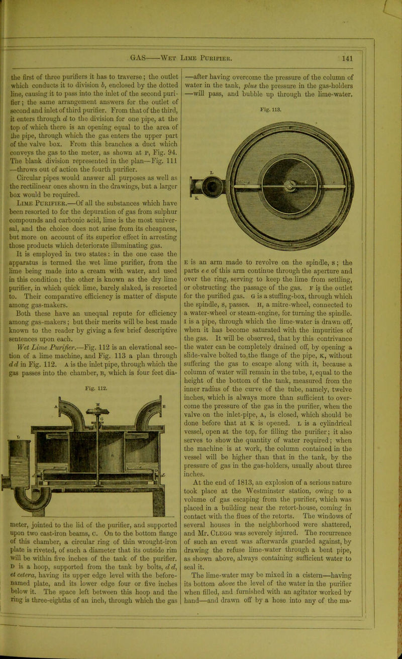the first of three purifiers it lias to traverse; the outlet which conducts it to division b, enclosed by the dotted line, causing it to pass into the inlet of the second puri- fier; the same arrangement answers for the outlet of second and inlet of third purifier. F rom that of the third, it enters through d to the division for one pipe, at the top of which there is an opening equal to the area of die pipe, through which the gas enters the upper part of the valve box. From this branches a duct which conveys the gas to the meter, as shown at p, Fig. 94. The blank division represented in the plan—Fig. Ill —throws out of action the fourth purifier. Circular pipes would answer all purposes as well as the rectilinear ones shown in the drawings, but a larger box would be required. Lime Purifier.—Of all the substances which have been resorted to for the depuration of gas from sulphur compounds and carbonic acid, lime is the most univer- sal, and the choice does not arise from its cheapness, but more on account of its superior effect in arresting those products which deteriorate illuminating gas. It is employed in two states: in the one case the apparatus is termed the wet lime purifier, from the lime being made into a cream with water, and used in this condition; the other is known as the dry lime purifier, in which quick lime, barely slaked, is resorted to. Their comparative efficiency is matter of dispute among gas-makers. Both these have an unequal repute for efficiency among gas-makers; but their merits will be best made known to the reader by giving a few brief descriptive sentences upon each. Wet Lime Purifier.—Fig. 112 is an elevational sec- tion of a lime machine, and Fig. 113 a plan through dd in Fig. 112. A is the inlet pipe, through which the gas passes into the chamber, b, which is four feet dia- Fig. 112. meter, jointed to the lid of the purifier, and supported upon two cast-iron beams, c. On to the bottom flange of this chamber, a circular ring of thin wrought-iron plate is riveted, of such a diameter that its outside rim will be within five inches of the tank of the purifier. d is a hoop, supported from the tank by bolts, d d, et cetera, having its upper edge level with the before- named plate, and its lower edge four or five inches below it. The space left between this hoop and the ring is three-eighths of an inch, through which the gas —after having overcome the pressure of the column of water in the tank, plus the pressure in the gas-holders —will pass, and bubble up through the lime-water. Fig. 113. E is an arm made to revolve on the spindle, s; the parts e e of this arm continue through the aperture and over the ring, serving to keep the lime from settling, or obstructing the passage of the gas. f is the outlet for the purified gas. G is a stuffing-box, through which the spindle, s, passes. H, a mitre-wheel, connected to a water-wheel or steam-engine, for turning the spindle, i is a pipe, through which the lime-water is drawn off, when it has become saturated with the impurities of the gas. It will be observed, that by this contrivance the water can be completely drained off, by opening a slide-valve bolted to the flange of the pipe, K, without suffering the gas to escape along with it, because a column of water will remain in the tube, I, equal to the height of the bottom of the tank, measured from the inner radius of the curve of the tube, namely, twelve inches, which is always more than sufficient to over- come the pressure of the gas in the purifier, when the valve on the inlet-pipe, A, is closed, which should be done before that at K is opened, l is a cylindrical vessel, open at the top, for filling the purifier; it also serves to show the quantity of water required; when the machine is at work, the column contained in the vessel will be higher than that in the tank, by the pressure of gas in the gas-holders, usually about three inches. At the end of 1813, an explosion of a serious nature took place at the Westminster station, owing to a volume of gas escaping from the purifier, which was placed in a building near the retort-house, coming in contact with the flues of the retorts. The windows of several houses in the neighborhood were shattered, and Mr. Clegg was severely injured. The recurrence of such an event was afterwards guarded against, by drawing the refuse lime-water through a bent pipe, as shown above, always containing sufficient water to seal it. The lime-water may be mixed in a cistern—having its bottom above the level of the water in the purifier when filled, and furnished with an agitator worked by hand—and drawn off by a hose into any of the ma-