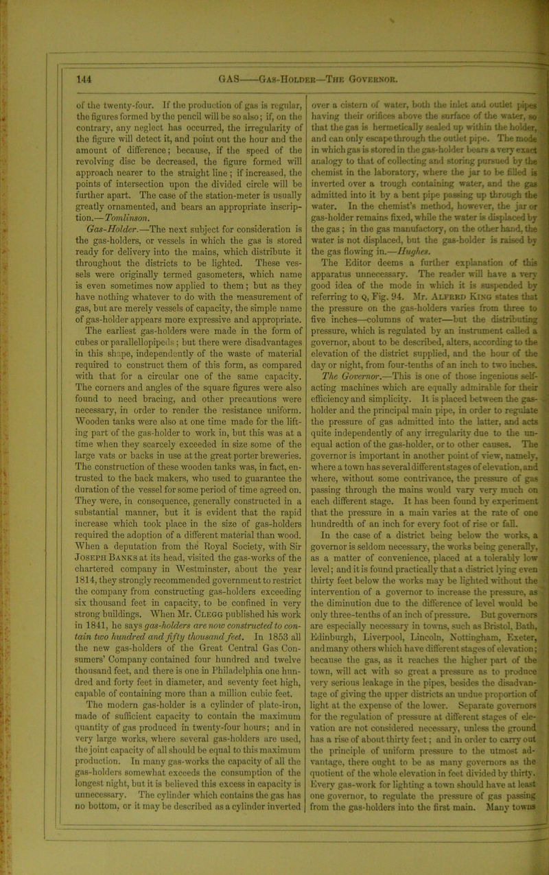 of the twenty-four. If the production of gas is regular, the figures formed by the pencil will be so also; if, on the contrary, any neglect has occurred, the irregularity of the figure will detect it, and point out the hour and the amount of difference; because, if the speed of the revolving disc be decreased, the figure formed will approach nearer to the straight line ; if increased, the points of intersection upon the divided circle will be further apart. The case of the station-meter is usually greatly ornamented, and bears an appropriate inscrip- tion.—Tomlinson. Gas-Holder.—The next subject for consideration is the gas-holders, or vessels in which the gas is stored ready for delivery into the mains, which distribute it throughout the districts to be lighted. These ves- sels were originally termed gasometers, which name is even sometimes now applied to them; but as they have nothing whatever to do with the measurement of gas, but are merely vessels of capacity, the simple name of gas-holder appears more expressive and appropriate. The earliest gas-holders were made in the form of cubes or parallellopipeds ; but there were disadvantages in this shape, independently of the waste of material required to construct them of this form, as compared with that for a circular one of the same capacity. The corners and angles of the square figures were also found to need bracing, and other precautions were necessary, in order to render the resistance uniform. Wooden tanks were also at one time made for the lift- ing part of the gas-holder to work in, but this was at a time when the}’' scarcely exceeded in size some of the large vats or backs in use at the great porter breweries. The construction of these wooden tanks was, in fact, en- trusted to the back makers, who used to guarantee the duration of the vessel for some period of time agreed on. They were, in consequence, generally constructed in a substantial manner, but it is evident that the rapid increase which took place in the size of gas-holders required the adoption of a different material than wood. When a deputation from the Royal Society, with Sir Joseph Banks at its head, visited the gas-works of the chartered company in Westminster, about the year 1814, they strongly recommended government to restrict the company from constructing gas-holders exceeding six thousand feet in capacity, to be confined in very strong buildings. When Mr. Clegg published his work in 1841, he says gas-holders are now constructed to con- tain two hundred and fifty thousand feet. In 1853 all the new gas-holders of the Great Central Gas Con- sumers’ Company contained four hundred and twelve thousand feet, and there is one in Philadelphia one hun- dred and forty feet in diameter, and seventy feet high, capable of containing more than a million cubic feet. The modern gas-holder is a cylinder of plate-iron, made of sufficient capacity to contain the maximum quantity of gas produced in twenty-four hours; and in very large works, where several gas-holders are used, the joint capacity of all should be equal to this maximum production. In many gas-works the capacity of all the gas-holders somewhat exceeds the consumption of the longest night, but. it is believed this excess in capacity is unnecessary. The cylinder which contains the gas has no bottom, or it may be described as a cylinder inverted over a cistern of water, both the inlet and outlet pipes having their orifices above the surface of the water, so that the gas is hermetically sealed up within the holder, and can only escape through the outlet pipe. The mode in which gas is stored in the gas-holder bears a very exact analogy to that of collecting and storing pursued bv (he chemist in the laboratory', where the jar to be filled is inverted over a trough containing water, and the gas admitted into it by a bent pipe passing up through the water. In the chemist’s method, however, the jar or gas-holder remains fixed, while the water is displaced by the gas ; in the gas manufactory', on the other hand, the water is not displaced, but the gas-holder is raised by the gas flowing in.—Hughes. The Editor deems a further explanation of this apparatus unnecessary. The reader will have a very good idea of the mode in which it is suspended by referring to Q, Fig. 94. Mr. Alferh King states that the pressure on the gas-holders varies from three to five inches—columns of water—but the distributing pressure, which is regulated by an instrument called a governor, about to be described, alters, according to the elevation of the district supplied, and the hour of the day or night, from four-tenths of an inch to two inches. The Governor.—This is one of those ingenious self- acting machines which are equally admirable for their efficiency and simplicity. It is placed between the gas- holder and the principal main pipe, in order to regulate the pressure of gas admitted into the latter, and acts quite independently of any irregularity due to the un- equal action of the gas-holder, or to other causes. The governor is important in another point of view, namely, where a town has several different stages of elevation, and where, without some contrivance, the pressure of gas passing through the mains would vary very much on each different stage. It has been found by experiment that the pressure in a main varies at the rate of one hundredth of an inch for every foot of rise or fall. In the case of a district being below the works, a governor is seldom necessary, the works being generally, as a matter of convenience, placed at a tolerably low level; and it is found practically that a district lying even thirty feet below the works may be lighted without the intervention of a governor to increase the pressure, as the diminution due to the difference of level would be only three-tenths of an inch of pressure. But governors are especially' necessary in towns, such as Bristol, Bath, Edinburgh, Liverpool, Lincoln, Nottingham, Exeter, and many others which have different stages of elevation; because the gas, as it reaches the higher part of the town, will act with so great a pressure as to produce very serious leakage in the pipes, besides the disadvan- tage of giving the upper districts an undue proportion of light at the expense of the lower. Separate governors for the regulation of pressure at different stages of ele- vation are not considered necessary', unless the ground has a rise of about thirty feet; and in order to carry out the principle of uniform pressure to the utmost ad- vantage, there ought to be as many governors as the quotient of the whole elevation in feet divided by thirty. Every gas-work for lighting a town should have at least one governor, to regulate the pressure of gas passing from the gas-holders into the first main. Many towns