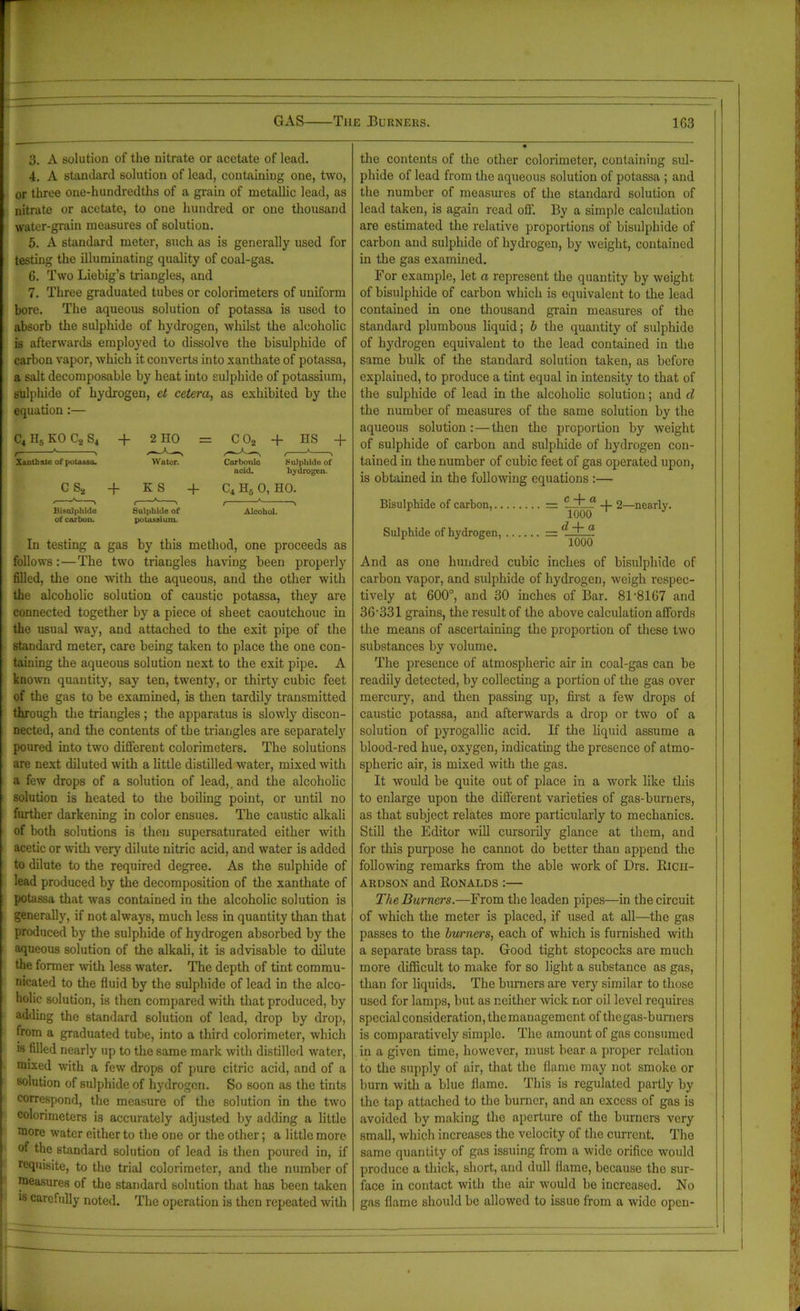 3. A solution of the nitrate or acetate of lead. 4. A standard solution of lead, containing one, two, or three one-hundredths of a grain of metallic lead, as nitrate or acetate, to one hundred or one thousand water-grain measures of solution. 5. A standard meter, such as is generally used for testing the illuminating quality of coal-gas. 6. Two Liebig’s triangles, and 7. Three graduated tubes or colorimeters of uniform bore. The aqueous solution of potassa is used to absorb the sulphide of hydrogen, whilst the alcoholic is afterwards employed to dissolve the bisulphide of carbon vapor, which it converts into xanthate of potassa, a salt decomposable by heat into sulphide of potassium, sulphide of hydrogen, ct cetera, as exhibited by the equation:— C4H5KOC2S4 -f 2 HO = COj + HS + Xanthate of potassa. Water. Corbonio FoJpliide of acid. hydrogen. C S2 + K S + C4 H3 0, HO. Bisulphide Sulphide of Alcohol, of carbon. potassium. In testing a gas by this method, one proceeds as follows:—The two triangles having been properly filled, the one with the aqueous, and the other with the alcoholic solution of caustic potassa, they are connected together by a piece ot sheet caoutchouc in the usual way, and attached to the exit pipe of the standard meter, care being taken to place the one con- taining the aqueous solution next to the exit pipe. A known quantity, say ten, twenty, or thirty cubic feet of the gas to be examined, is then tardily transmitted through the triangles ; the apparatus is slowly discon- nected, and the contents of tbe triangles are separately poured into two different colorimeters. The solutions are next diluted with a little distilled water, mixed with a few drops of a solution of lead, and the alcoholic solution is heated to the boiling point, or until no further darkening in color ensues. The caustic alkali of both solutions is then supersaturated either with acetic or with very dilute nitric acid, and water is added to dilute to the required degree. As the sulphide of lead produced by the decomposition of the xanthate of potassa that was contained in the alcoholic solution is generally, if not always, much less in quantity than that produced by the sulphide of hydrogen absorbed by the aqueous solution of the alkali, it is advisable to dilute the former with less water. The depth of tint commu- nicated to the fluid by the sulphide of lead in the alco- holic solution, is then compared with that produced, by adding the standard solution of lead, drop by drop, from a graduated tube, into a third colorimeter, which is filled nearly up to the same mark with distilled water, mixed with a few drops of pure citric acid, and of a solution of sulphide of hydrogen. So soon as the tints correspond, the measure of the solution in the two colorimeters is accurately adjusted by adding a little more water either to the one or the other; a little more of the standard solution of lead is then poured in, if requisite, to the trial colorimeter, and tbe number of measures of the standard solution that has been taken is carefully noted. The operation is then repeated with the contents of the other colorimeter, containing sul- phide of lead from the aqueous solution of potassa ; and the number of measures of the standard solution of lead taken, is again read off. By a simple calculation are estimated the relative proportions of bisulphide of carbon and sulphide of hydrogen, by weight, contained in the gas examined. For example, let a represent the quantity by weight of bisulphide of carbon which is equivalent to the lead contained in one thousand grain measures of the standard plumbous liquid; b the quantity of sulphide of hydrogen equivalent to the lead contained in tbe same bulk of the standard solution taken, as before explained, to produce a tint equal in intensity to that of the sulphide of lead in the alcoholic solution; and d the number of measures of the same solution by the aqueous solution:—then the proportion by weight of sulphide of carbon and sulphide of hydrogen con- tained in the number of cubic feet of gas operated upon, is obtained in the following equations :— Bisulphide of carbon, = -)- 2—nearly. Sulphide of hydrogen, = And as one hundred cubic inches of bisulphide of carbon vapor, and sulphide of hydrogen, weigh respec- tively at 600°, and 30 inches of Bar. 81'8167 and 36'331 grains, the result of the above calculation affords the means of ascertaining the proportion of these two substances by volume. The presence of atmospheric air in coal-gas can be readily detected, by collecting a portion of the gas over mercury, and then passing up, first a few drops of caustic potassa, and afterwards a drop or two of a solution of pyrogallic acid. If the liquid assume a blood-red hue, oxygen, indicating the presence of atmo- spheric air, is mixed with the gas. It would be quite out of place in a work like this to enlarge upon the different varieties of gas-burners, as that subject relates more particidarly to mechanics. Still the Editor will cursorily glance at them, and for this purpose he cannot do better than append the following remarks from the able work of Drs. Rich- ardson and Ronalds :— The Burners.—From the leaden pipes—in the circuit of which the meter is placed, if used at all—the gas passes to the burners, each of which is furnished with a separate brass tap. Good tight stopcocks are much more difficult to make for so light a substance as gas, than for liquids. The burners are very similar to those used for lamps, but as neither wick nor oil level requires special consideration, the management of the gas-burners is comparatively simple. The amount of gas consumed in a given time, however, must bear a proper relation to the supply of air, that the flame may not smoke or burn with a blue flame. This is regulated partly by the tap attached to the burner, and an excess of gas is avoided by making the aperture of the burners very small, which increases the velocity of the current. The same quantity of gas issuing from a wide orifice would produce a thick, short, and dull flame, because the sur- face in contact with the ah would be increased. No gas flame should be allowed to issue from a wide open-